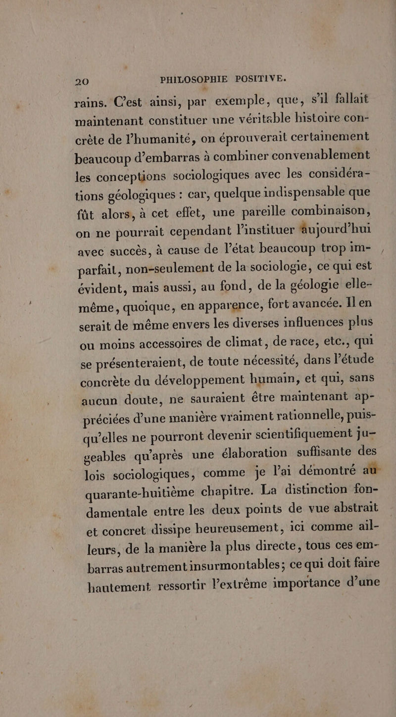 rains. C’est ainsi, par exemple, que, sil fallait maintenant constituer une véritæble histoire con- crète de humanité, on éprouverait certainement beaucoup d’embarras à combiner convenablement les conceptions sociologiques avec les considéra- tions géologiques : car, quelque indispensable que fût alors, à cet effet, une pareille combinaison, on ne pourrait cependant linstituer âujourd’hui avec succès, à cause de l’état beaucoup trop im- parfait, non-seulement de la sociologie, ce qui est évident, mais aussi, au fond, de la oéologie elle- même, quoique, en apparence, fort avancée. Il en serait de même envers les diverses influences plus ou moins accessoires de climat, de race, etc., qui se présenteraient, de toute nécessité, dans l’étude concrète du développement humain, et qui, sans aucun doute, ne sauraient être maintenant ap- préciées d’une manière vraiment rationnelle, puis- qu’elles ne pourront devenir scientifiquement ju- geables qu'aprés une élaboration sufñlisante des lois sociologiques, comme je l'ai démontré au quarante-huitième chapitre. La distinction fon- damentale entre les deux points de vue abstrait et concret dissipe heureusement, ici comme ail- leurs, de la manière la plus directe, tous ces em- barras autrement insurmontables; ce qui doit faire hautement ressortir l’extrême importance d’une