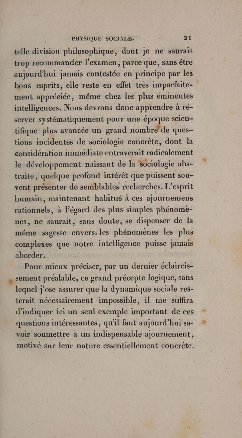 telle division philosophique, dont je ne saurais trop recommander l'examen, parce que, sans être aujourd’hui jamais contestée en principe par les bons esprits, elle reste en effet très imparfaite- ment appréeiée, même chez les plus éminentes intelligences. Nous devrons donc apprendre à ré- server systématiquement pour une époque sCien- üfique plus avancée un grand nombre’ de ques- tions incidentes de sociologie concrète, dont la considération immédiate entraverait radicalement le développement naissant de la ‘sociologie abs- traite, quelque profond intérêt que puissent sou- vent présenter de semblables recherches. L'esprit humain, maintenant habitué à ces ajournemens rationnels, à l’égard des plus simples phénomè- nes, ne saurait, sans doute, se dispenser de la même sagesse envers; Îles phénomènes les plus complexes que notre intelligence puisse jamais aborder. | Pour mieux préciser, par un dernier éclaircis- sement préalable, ce grand précepte logique, sans lequel j'ose assurer que la dynamique sociale res- terait nécessairement impossible, il me suffira d'indiquer ici un seul exemple important de ces questions intéressantes, qu'il faut aujourd’hui sa- voir soumettre à un indispensable ajournement, motivé sur leur nature essentiellement concrète.