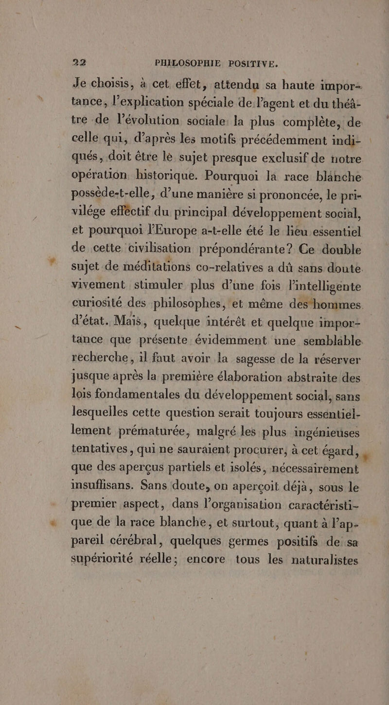 Je choisis, à cet effet, attendu sa haute impor tance, l'explication spéciale de l'agent et du théà- tre dl l’évolution sociale: la plus complète, de celle qui, d’après les motif précédemment indi- qués, doit être lé sujet presque exclusif de notre opération historique. Pourquoi la race blanche possède-t-elle, d’une manière si prononcée, le pri- vilége efféctif du principal développement social, et pourquoi l'Europe at-elle été le liéu essentiel de cette civilisation prépondérante? Ce double sujet de méditations co-relatives a dû sans doute vivement stimuler plus d’une fois l’intelligente curiosité des philosophes, et même des‘hommes. d'état. Maïs, quelque intérêt et quelque impor- tance que présente évidemment une semblable. recherche, il faut avoir la sagesse de la réserver jusque après la première élaboration abstraite des lois fondamentales du développement social, sans lesquelles cette question serait toujours essentiél- lement prématurée, malgré les plus ingénietises tentatives , qui ne sauraient procurer, à cet égard, , que des aperçus partiels et isolés, née RE insuflisans. Sans doute, on aperçoit déjà, sous le premier aspect, dans l’organisation caractéristi- que de la race blanche, et surtout, quant à Fap- pareil cérébral, quelques germes positifs de.sa supériorité réelle; encore tous les naturalistes