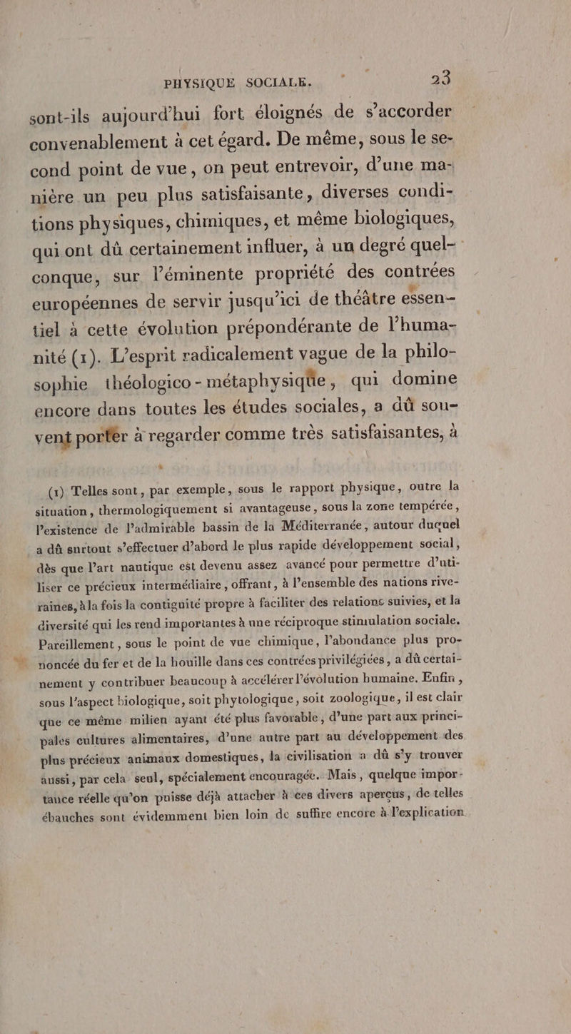 sont-ils aujourd’hui fort éloignés de s’accorder convenablement à cet égard. De même, sous le se- cond point de vue, on peut entrevoir, d’une ma- nière un peu plus satisfaisante, diverses cundi- tions physiques, chimiques, et même biologiques, qui ont dû certainement influer, à un degré quel- conque, sur l’éminente propriété des contrées européennes de servir jusqu'ici de théâtre essen- tiel à cette évolution prépondérante de l’huma- nité (1). L'esprit radicalement vague de la philo- sophie théologico - métaphysiqüe , qui domine encore dans toutes les études sociales, a dû sou- vent porfèr à regarder comme très satisfaisantes, à (x) Telles sont, par exemple, sous le rapport physique, outre la situation , thermologiquement si avantageuse, sous la zone tempérée , l’existence de l’admirable bassin de la Méditerranée, autour duçuel à dû surtout s’effectuer d’abord le plus rapide développement social, dès que l’art nautique est devenu assez avancé pour permettre d’uti- liser ce précieux intermédiaire, offrant, à l’ensemble des nations rive- raines, à la fois la contiguité propre à faciliter des relatione suivies, et la diversité qui les rend importantes à une réciproque stimulation sociale. Pareillement , sous le point de vue chimique, l'abondance plus pro- noncée du fer et de la houille dans ces contrées privilégiées, a dû certai- nement y contribuer beaucoup à accélérer l’évolution humaine. Enfin , sous l'aspect biologique, soit phytologique, soit zoologique, il est clair que ce même milien ayant été plus favorable , d’une part aux princi- pales cultures alimentaires, d’une autre part au développement des plus précieux animaux domestiques, la civilisation à dû s’y trouver aussi, par cela seul, spécialement encouragée. Mais, quelque impor - tance réelle qu’on puisse déjà attacher à ces divers aperçus, de telles ébauches sont évidemment bien loin de suffire encore à l'explication.