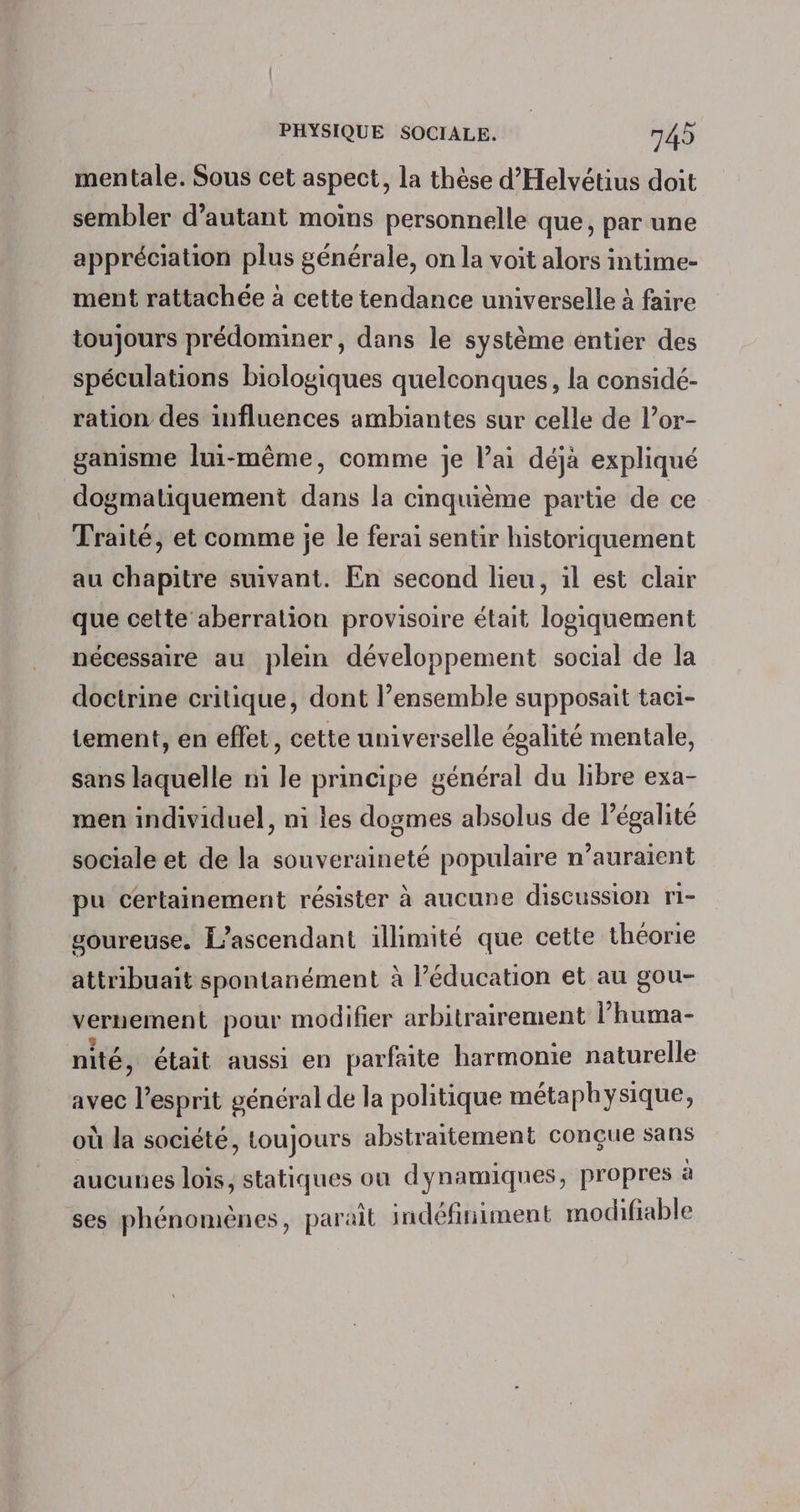 mentale. Sous cet aspect, la thèse d’'Helvétius doit sembler d'autant moins personnelle que, par une appréciation plus générale, on la voit alors intime- ment rattachée à cette tendance universelle à faire toujours prédominer, dans le système entier des spéculations biologiques quelconques, la considé- ration des influences ambiantes sur celle de l’or- ganisme lui-même, comme je l’ai déjà expliqué dogmatiquement dans la cinquième partie de ce Traité, et comme je le ferai sentir historiquement au chapitre suivant. En second lieu, il est clair que cette aberration provisoire était logiquement nécessaire au plem développement social de la doctrine critique, dont l’ensemble supposait taci- tement, en effet, cette universelle égalité mentale, sans laquelle mi le principe général du libre exa- men individuel, ni les dogmes absolus de légalité sociale et de la souveraineté populaire n’auraïent pu certainement résister à aucune discussion ri- goureuse. L’ascendant illimité que cette théorie attribuait spontanément à l’éducation et au gou- vernement pour modifier arbitrairement l’huma- nité, était aussi en parfaite harmonie naturelle avec l’esprit général de la politique métaphysique, où la société, toujours abstraitement conçue sans aucunes lois, statiques ou dynamiques, propres à ses phénomènes, paraît indéfiniment modifiable