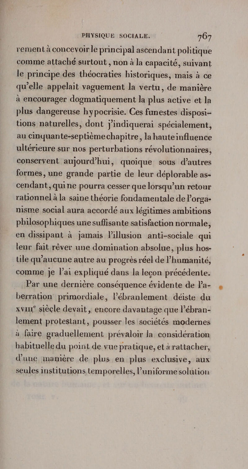 rement à concevoir le principal ascendant politique comme attaché surtout , non à la capacité, suivant le principe des théocraties historiques, mais à ce qu’elle appelait vaguement la vertu, de manière à encourager dogmatiquement la plus active et la plus dangereuse hypocrisie. Ces funestes disposi- tions naturelles, dont j’indiquerai spécialement, au cinquante-septième chapitre, la hauteinfluence ultérieure sur nos perturbations révolutionnaires, conservent aujourd’hui , Quoique sous d’autres formes, une grande partie de leur déplorable as- cendant, quine pourra cesser que lorsqu'un retour rationnel à la saine théorie fondamentale de l’orga- nisme social aura accordé aux légitimes ambitions philosophiques une suflisante satisfaction normale, en dissipant à jamais lillusion anti-sociale qui leur fait rêver une domination absolue, plus hos- tile qu'aucune autre au progrès réel de l’humanité, comme Je l’ai expliqué dans la lecon précédente. Par une dernière conséquence évidente de Pa- berration primordiale, lPébranlement déiste du xviu* sièçle devait, encore davantage que l’ébran- lement protestant, pousser les sociétés modernes à faüre graduellement prévaloir la considération babituelle du point de vue pratique, et àrattacher, d’une, manière de plus en plus exclusive, aux seules institutions temporelles, l’uniforme solution