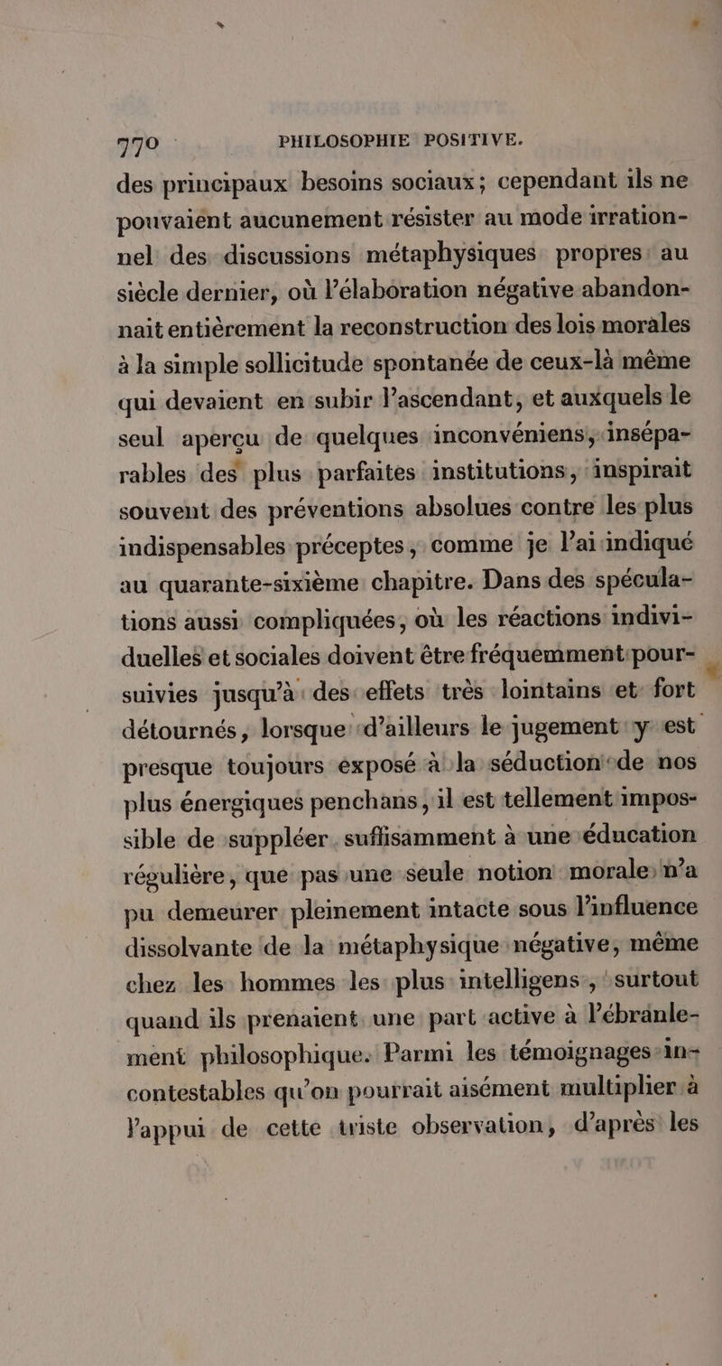 des principaux besoins sociaux; cependant ils ne pouvaient aucunement résister au mode irration- nel des discussions métaphysiques propres: au siècle dernier, où élaboration négative abandon- nait entièrement la reconstruction des lois morales à la simple sollicitude spontanée de ceux-là même qui devaient en subir l’ascendant, et auxquels le seul aperçu de quelques inconvéniens,insépa- rables des plus parfaites institutions, ‘inspirait souvent des préventions absolues contre les plus indispensables préceptes ; comme je l’ai indiqué au quarante-sixième chapitre. Dans des spécula- tions aussi compliquées, où les réactions indivi- duelles et sociales doivent être fréquemment:pour- suivies jusqu’à des effets très lointains et: fort détournés, lorsque ‘d’ailleurs le jugement y est presque toujours éxposé à la séductioni®de nos plus énergiques penchans , il est tellement impos- sible de suppléer. suflisimment à une éducation régulière, que pas une seule notion morale; n’a pu demeurer pleinement intacte sous l'influence dissolvante de la métaphysique négative, même chez les hommes les plus: intelligens, surtout quand ils prenaient. une: part active à Pébränle- ment philosophique: Parmi les témoignages-an- contestables qu'on pourrait aisément multiplier à l'appui de cette triste observation, d’après les