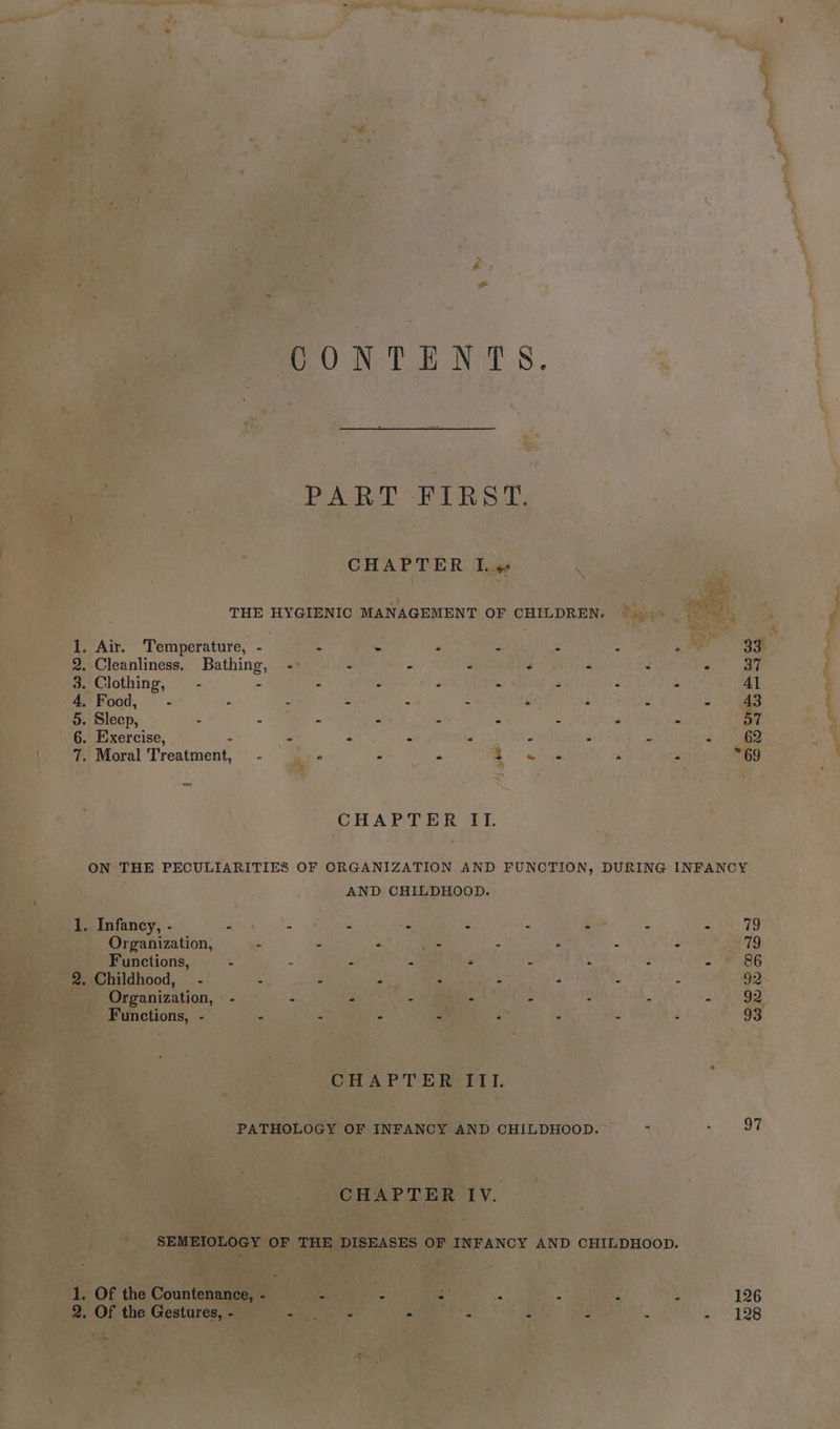 ONL E NAS. PART FIRST. CHAPTER Lvs THE HYGIENIC MANAGEMENT OF CHILDREN. . Air. Temperature, - : . ‘ 2 : : 2 33 1 2. Cleanliness. Bathing, - - - 3 3 < é aa: 3. Clothing, 2 a . F ; r 3 ? Al 4, Food, - 5 : : és : i : ¥ 43 5. Sleep, - B - - 5 “ 5 P 57 6. Exercise, “ % * : “ a : : - 62 7. Moral Treatment, - « z y RS mtene ‘ ? 69 << CHAPTER IL. ON THE PECULIARITIES OF ORGANIZATION AND FUNCTION, DURING INFANCY AND CHILDHOOD. 1. Infancy, - s . - é i t e 79 Organization, 4 a “ Sais : . : : 79 Functions, = : Z z “ y ‘ 5 Sa 8E 2. Childhood, - 5 4 . : - is b D 92 Organization, — - e . - ‘ . : : Paw a) Functions, - ° F p 4 i : ¥ 3 93 CHAPTER III PATHOLOGY OF INFANCY AND CHILDHOOD. - 5 OE CHAPTER IV. SEMEIOLOGY OF THE DISEASES OF INFANCY AND CHILDHOOD. 1. Of the Countenance, - : - - = ¢ : : 126 2. Of the Gestures, - eV pe aa - . : : . p-1 26