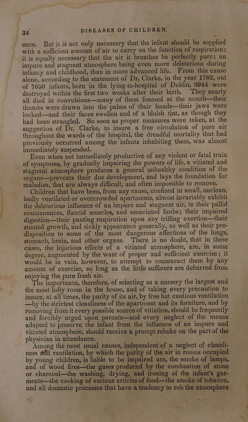 ence. But it is not only necessary that the infant should be supplied with a sufficient amount of air to carry on the function of respiration ; it is equally necessary that the air it breathes be perfectly pure; an impure and stagnant atmosphere being even more deleterious during infancy and childhood, than in more advanced life. From this cause alone, according to the statement of Dr, Clarke, in the year 1782, out of 7650 infants, born in the lying-in-hospital of Dublin, 2944 were destroyed within the first two weeks after their birth. They nearly all died in convulsions—many of them foamed at the mouth—their thumbs were drawn into the palms of their hands—their jaws were locked—and their faces swollen and of a bluish tint, as though they had been strangled. So soon as proper measures were taken, at the suggestion of Dr. Clarke, to insure a free circulation of pure air throughout the wards of the hospital, the dreadful mortality that had previously occurred among the infants inhabiting them, was almost immediately suspended. Even when not immediately productive of any violent or fatal train of symptoms, by gradually impairing the powers of life, a vitiated and stagnant atmosphere produces a general unhealthy condition of the organs—prevents their due development, and lays the foundation for maladies, that are always difficult, and often impossible to remove. Children that have been, from any cause, confined in small, unclean, badly ventilated or overcrowded apartments, almost invariably exhibit the deleterious influence of an impure and stagnant air, in their pallid countenances, flaccid muscles, and emaciated limbs; their impaired digestion—their panting respiration upon any trifling exertion—their stunted growth, and sickly appearance generally, as well as their pre- disposition to some of the most dangerous affections of the lungs, stomach, brain, and other organs. There is no doubt, that in these cases, the injurious effects of a vitiated atmosphere, are, in some degree, augmented by the want of proper and sufficient exercise; it would be in vain, however, to attempt to counteract them by any amount of exercise, so long as the little sufferers are debarred from enjoying the pure fresh air. The importance, therefore, of selecting as a nursery the largest and the most lofty room in the house, and of taking every precaution to insure, at all times, the purity of its air, by free but cautious ventilation —by the strictest cleanliness of the apartment and its furniture, and by removing fromit every possible source of vitiation, should be frequently and forcibly urged upon parents—and every neglect of the means adapted to preserve the infant from the influence of an impure and vitiated atmosphere, should receive a prompt rebuke on the part of the physician in attendance. Bs Re, | Among the most usual causes, independent of a neglect of cleanli- ness afd ventilation, by which the purity of the air in rooms occupied by young children, is liable to be impaired are, the smoke of lamps, and of wood fires—the gases produced by the combustion of stone or charcoal—the washing, drying, and ironing of the infant’s gar- - ments—the cooking of various articles of food—the smoke of tobacco, and all domestic processes that have a tendency to rob the atmosphere