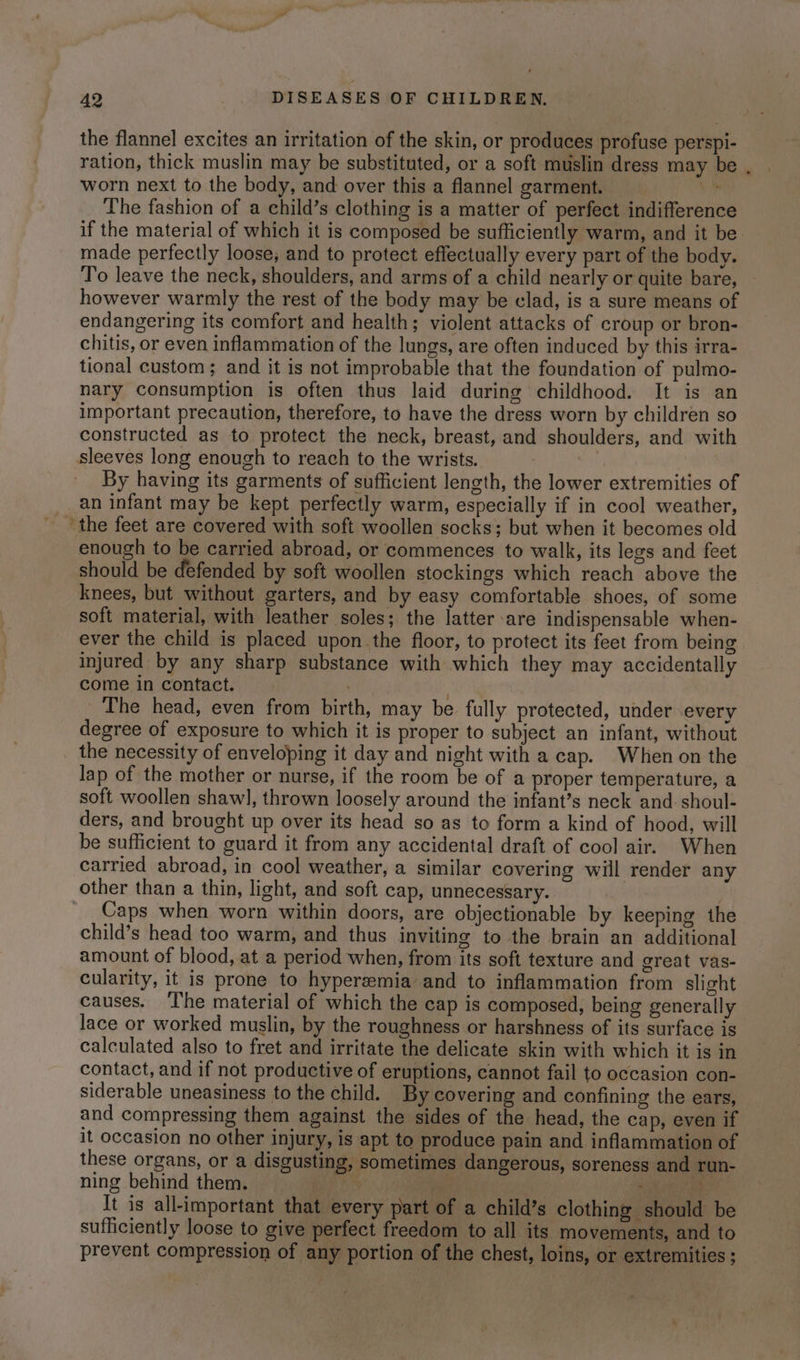 the flannel excites an irritation of the skin, or produces profuse perspi- ration, thick muslin may be substituted, or a soft muslin dress may be worn next to the body, and over this a flannel garment. a The fashion of a child’s clothing is a matter of perfect indifference if the material of which it is composed be sufficiently warm, and it be. made perfectly loose, and to protect effectually every part of the body. To leave the neck, shoulders, and arms of a child nearly or quite bare, however warmly the rest of the body may be clad, is a sure means of endangering its comfort and health; violent attacks of croup or bron- chitis, or even inflammation of the lungs, are often induced by this irra- tional custom; and it is not improbable that the foundation of pulmo- nary consumption is often thus laid during childhood. It is an important precaution, therefore, to have the dress worn by children so constructed as to protect the neck, breast, and shoulders, and with sleeves long enough to reach to the wrists. By having its garments of sufficient length, the lower extremities of _ an infant may be kept perfectly warm, especially if in cool weather, the feet are covered with soft woollen socks; but when it becomes old enough to be carried abroad, or commences to walk, its legs and feet should be defended by soft woollen stockings which reach above the knees, but without garters, and by easy comfortable shoes, of some soft material, with leather soles; the latter are indispensable when- ever the child is placed upon the floor, to protect its feet from being injured by any sharp substance with which they may accidentally come in contact. | The head, even from birth, may be fully protected, under every degree of exposure to which it is proper to subject an infant, without the necessity of enveloping it day and night with a cap. When on the lap of the mother or nurse, if the room be of a proper temperature, a soft woollen shaw], thrown loosely around the infant’s neck and. shoul- ders, and brought up over its head so as to form a kind of hood, will be sufficient to guard it from any accidental draft of cool air. When carried abroad, in cool weather, a similar covering will render any other than a thin, light, and soft cap, unnecessary. | Caps when worn within doors, are objectionable by keeping the child’s head too warm, and thus inviting to the brain an additional amount of blood, at a period when, from its soft texture and great vas- cularity, it is prone to hyperemia and to inflammation from slight causes. ‘I'he material of which the cap is composed, being generally lace or worked muslin, by the roughness or harshness of its surface is calculated also to fret and irritate the delicate skin with which it is in contact, and if not productive of eruptions, cannot fail to occasion con- siderable uneasiness to the child. By covering and confining the ears, and compressing them against the sides of the head, the cap, even if it occasion no other injury, is apt to produce pain and inflammation of these organs, or a disgusting, sometimes dangerous, soreness and run- ning behind them. es ae ia Pane It is all-important that every part of a child’s clothing should be sufficiently loose to give perfect freedom to all its movements, and to prevent compression of any portion of the chest, loins, or extremities ;