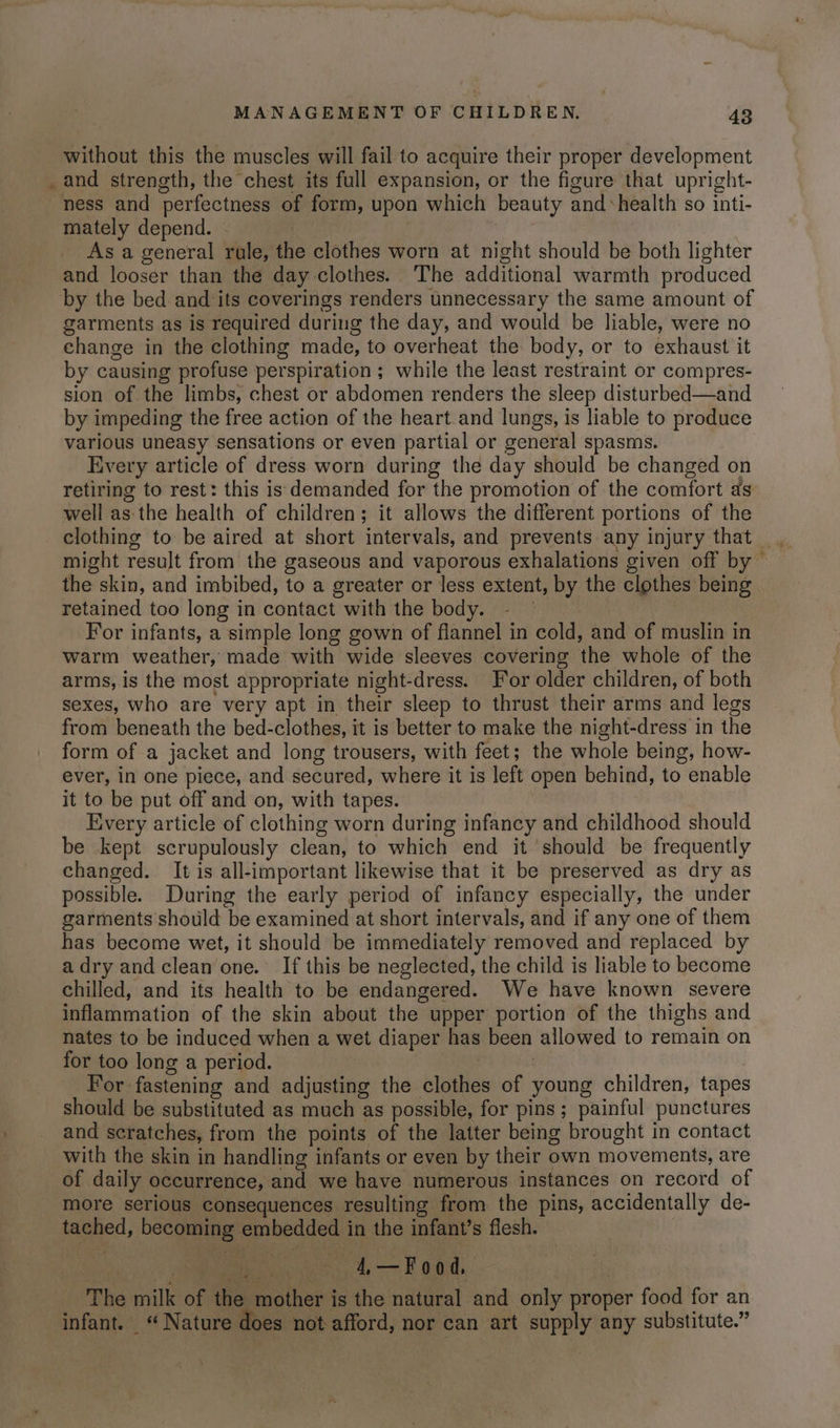 - without this the muscles will fail to acquire their proper development and strength, the chest its full expansion, or the figure that upright- ness and perfectness of form, upon which beauty and-health so inti- mately depend. — | | As a general rale, the clothes worn at night should be both lighter and looser than the day clothes. The additional warmth produced by the bed and its coverings renders unnecessary the same amount of garments as is required during the day, and would be liable, were no change in the clothing made, to overheat the body, or to exhaust it by causing profuse perspiration ; while the least restraint or compres- sion of the limbs, chest or abdomen renders the sleep disturbed—and by impeding the free action of the heart and lungs, is liable to produce various uneasy sensations or even partial or general spasms. Every article of dress worn during the day should be changed on retiring to rest: this is demanded for the promotion of the comfort as well as the health of children; it allows the different portions of the might result from the gaseous and vaporous exhalations given off by the skin, and imbibed, to a greater or less extent, by the clothes being retained too long in contact with the body. La For infants, a simple long gown of flannel in cold, and of muslin in warm weather, made with wide sleeves covering the whole of the arms, is the most appropriate night-dress. For older children, of both sexes, who are very apt in their sleep to thrust their arms and legs from beneath the bed-clothes, it is better to make the night-dress in the form of a jacket and long trousers, with feet; the whole being, how- ever, in one piece, and secured, where it is left open behind, to enable it to be put off and on, with tapes. Every article of clothing worn during infancy and childhood should be kept scrupulously clean, to which end it should be frequently changed. It is all-important likewise that it be preserved as dry as possible. During the early period of infancy especially, the under garments should be examined at short intervals, and if any one of them has become wet, it should be immediately removed and replaced by a dry and clean one. If this be neglected, the child is liable to become chilled, and its health to be endangered. We have known severe inflammation of the skin about the upper portion of the thighs and nates to be induced when a wet diaper has been allowed to remain on for too long a period. | For fastening and adjusting the clothes of young children, tapes should be substituted as much as possible, for pins; painful punctures and scratches, from the points of the latter being brought in contact with the skin in handling infants or even by their own movements, are of daily occurrence, and we have numerous instances on record of more serious consequences resulting from the pins, accidentally de- tached, becoming embedded in the infant’s flesh. The milk of the » mother is the natural and only proper food for an infant. «Nature does not afford, nor can art supply any substitute.”