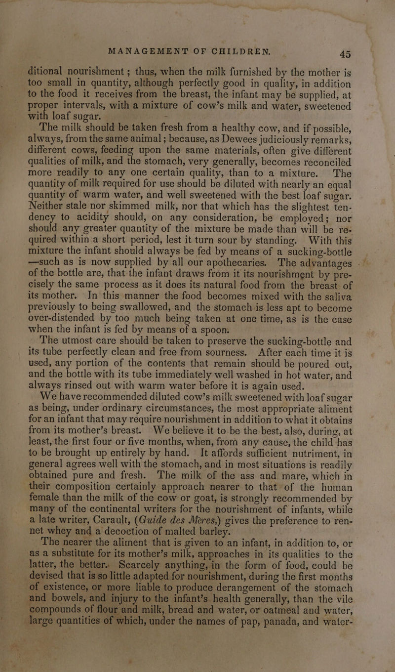 ditional nourishment ; thus, when the milk furnished by the mother is too small in quantity, although perfectly good in quality, in addition to the food it receives from the breast, the infant may be supplied, at proper intervals, with a mixture of cow’s milk and water, sweetened with loaf sugar. Shh 8 es The milk should be taken fresh from a healthy cow, and if possible, always, from the same animal ; because, as Dewees judiciously remarks, different cows, feeding upon the same materials, often give different qualities of milk, and the stomach, very generally, becomes reconciled more readily to any one certain quality, than to a mixture. The quantity of milk required for use should be diluted with nearly an equal quantity of warm water, and well sweetened with the best loaf sugar. Neither stale nor skimmed milk, nor that which has the slightest ten- dency to acidity should, on any consideration, be employed; nor should any greater quantity of the mixture be made than will be re- quired within a short period, lest it turn sour by standing. With this mixture the infant should always be fed by means of a sucking-bottle of the bottle are, that the infant draws from it its nourishment by pre- cisely the same process as it does its natural food from the breast of its mother. Jn this manner the food becomes mixed with the saliva previously to being swallowed, and the stomach jis less apt to become over-distended by too much being taken at one time, as is the case when the infant is fed by means of a spoon: | The utmost care should be taken to preserve the sucking-bottle and its tube perfectly clean and free from sourness. After each time it is used, any portion of the contents that remain should be poured out, and the bottle with its tube immediately well washed in hot water, and always rinsed out with warm water before it is again used. We have recommended diluted cow’s milk sweetened with loaf sugar as being, under ordinary circumstances, the most appropriate aliment for an infant that may require nourishment in addition to what it obtains from its mother’s breast. We believe it to.be the best, also, during, at least, the first four or five months, when, from any cause, the child has to be brought up entirely by hand. It affords sufficient nutriment, in general agrees well with the stomach, and in most situations is readily obtained pure and fresh. The milk of the ass and mare, which in their composition certainly approach nearer to that of the human female than the milk of the cow or goat, is strongly recommended by many of the continental writers for the nourishment of infants, while a late writer, Carault, (Guide des Meres,) gives the preference to ren- net whey and a decoction of malted barley. The nearer the aliment that is given to an infant, in addition. to, or as a substitute for its mother’s milk, approaches in its qualities to the latter, the better. Scarcely anything, in the form of food, could be devised that is so little adapted for nourishment, during the first months of existence, or more liable to produce derangement of the stomach _ and bowels, and injury to the infant’s. health generally, than the vile compounds of flour and milk, bread and water, or oatmeal and water, large quantities of which, under the names of pap, panada, and water-