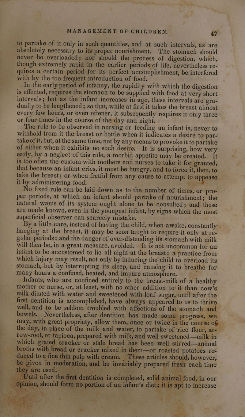 to partake of it only in such:quantities, and at such intervals, as are absolutely necessary to its proper nourishment. The stomach should never be overloaded; nor should the process of digestion, which, though extremely rapid in the earlier periods of life, nevertheless re- quires a certain period for its perfect accomplishment, be interfered with by the too frequent introduction of food. _In the early period of infancy, the rapidity with which the digestion is eflected, requires the stomach to be supplied with food at very short intervals; but as the infant increases in age, these intervals are gra- dually to be lengthened ; so that, while at first it takes the breast almost every few hours, or even oftener, it subsequently requires it only three or four times in the course of the day and night. The rule to be observed in nursing or feeding an infant is, never to withhold from it the breast or bottle when it indicates a desire to par- take of it, but, at the same time, not by any means to provoke it to partake of either when it exhibits no such desire. It is surprising, how very early, by a neglect of this rule, a morbid appetite may be created. it is too often the custom with mothers and nurses to take it for granted, that because an infant cries, it must be hungry, and to force it, then, to take the breast; or when fretful from any cause to attempt to appease it by administering food. | me No fixed rule can be laid down as to the number of times, or pro- per periods, at which an infant should partake of nourishment; the natural wants of its system ought alone to be consulted; and these are made known, even in the youngest infant, by signs which the most superficial observer can scarcely mistake. By a little care, instead of having the child, when awake, constantly. hanging at the breast, it may be soon taught to require it only at re- gular periods; and the danger of over-distending its stomach with milk will then be, in a great measure, avoided. It is not uncommon for an infant to be accustomed to lie all night at the breast; a practice from which injury may result, not only by inducing the child to overload its ' stomach, but by interrupting its sleep, and causing it to breathe for many hours a confined, heated, and impure atmosphere. e Infants, who are confined entirely to the breast-milk ‘of a healthy mother or nurse, or, at least, with no other addition to'it than cow’s milk dilated with water and sweetened with loaf sugar, until after the first dentition is accomplished, have always appeared to us to thrive well, and to be seldom troubled with affections of the stomach and bowels. Nevertheless, after dentition has made some progress, we may, with great propriety, allow them, once or twice in the course of the day, in place of the milk and water, to partake of rice flour, ar- row-root, or tapioca, prepared with milk, and well sweetened—milk in which grated cracker or stale bread has been well stirred—animal broths with bread or cracker mixed in them—or roasted potatoes re- duced to a fine thin pulp with cream. _ These articles should, however, _be given in moderation, and be invariably prepared fresh each time May are used) Mies GG ‘erat WS ie ___ Until after the first dentition is completed, solid animal food, in our - Opinion, should form no portion of an infant's diet; it is apt to increase Si thie ; sy mt : Sadat i. aa me a 5 * A ; 3 t . a 1 ae a ey 3 me AG i 3 : . ee $ ua. ppea FS ba a » Be eS + : i. te Pg ne 4 sees Soe : ‘i fi 4 °