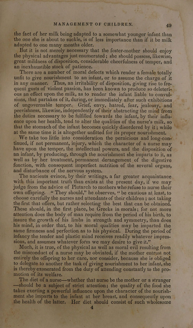 the fact of her milk being adapted to a somewhat younger infant than _ the one she is about to suckle, is of less importance than if it be milk adapted to one many months older. . But it is not merely necessary that the foster-mother should enjoy the physical advantages just enumerated ; she should possess, likewise, great mildness of disposition, considerable cheerfulness of temper, and an inexhaustible stock of patience. 7 ! There are a number of moral defects which render a female totally unfit to give nourishment to an infant, or to assume the charge of it in any manner. Thus, an irritability of disposition, giving rise to fre- quent gusts of violent passion, has been known to produce so deleteri- ous an effect upon.the milk, as to render the infant liable to convul- sions, that partakes of it, during, or immediately after such exhibitions of ungovernable temper. Grief, envy, hatred, fear, jealousy, and peevishness, likewise, independently of their abstracting the mind from the duties necessary to be fulfilled towards the infant, by their influ- ence upon her health, tend to alter the qualities of the nurse’s milk, so _ that the stomach of the infant becomes quickly disordered by it; while ~ at the same time it is altogether unfitted for its proper nourishment. We take too little into consideration the pernicious and long-con- tinued, if not permanent, injury, which the character of a nurse may have upon the temper, the intellectual powers, and the disposition of an infant, by producing, through the nourishment she imparts to it, as well as by her treatment, permanent derangement of the digestive function, with consequent imperfect nutrition of the several organs, and disturbance of the nervous system. The ancients evince, by their writings, a far greater acquaintance. with this important truth than exists at the present day, if we may judge from the advice of Plutarch to mothers who refuse to nurse their own offspring. ‘ They should,” he observes, “ be cautious at least, to choose carefully the nurses and attendants of their children ; not taking the first that offers, but rather selecting the best that can be obtained. These should, in the first place, be Greeks in morals; for not more attention does the body of man require from the period of his birth, to Ansure the growth of his limbs in strength and symmetry, than does ‘his mind, in order that, to his moral qualities may be imparted the same firmness and perfection as to his physical. During the period of infancy the tender and plastic mind receives readily whatever impres- sions, and assumes whatever form we may desire to give it.” Much, it is true, of the physical as well as moral evil resulting from the misconduct of a nurse may be obviated, if the mother entrust not entirely the offspring to her care, nor consider, because she is obliged to delegate to another the task of giving nourishment to her infant, she is thereby exonerated from the duty of attending constantly to the pro- motion of its welfare. _ 1 eens The diet of a nurse—whether that nurse be the mother or a stranger —should be a subject of strict attention; the quality of the food she takes exerting a powerful influence upon the character of the nourish- ment she imparts to the infant at her breast, and consequently upon the health of the latter. Her diet should consist of such wholesome . | | Yeh oe ‘t ‘