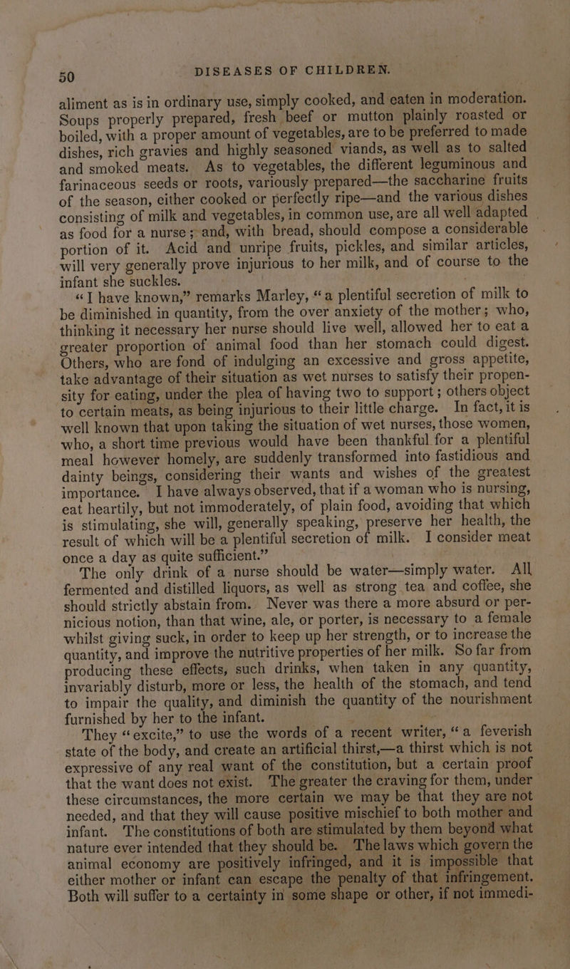 aliment as is in ordinary use, simply cooked, and eaten in moderation. Soups properly prepared, fresh beef or mutton plainly roasted or boiled, with a proper amount of vegetables, are to be preferred to made dishes, rich gravies and highly seasoned viands, as well as to salted and smoked meats. As to vegetables, the different leguminous and farinaceous seeds or roots, variously prepared—the saccharine fruits of the season, either cooked or perfectly ripe—and the various dishes consisting of milk and vegetables, in common use, are all well adapted | as food for a nurse;-and, with bread, should compose a considerable portion of it. Acid and unripe fruits, pickles, and similar articles, will very generally prove injurious to her milk, and of course to the infant she suckles. . | | «| have known,” remarks Marley, “a plentiful secretion of milk to be diminished in quantity, from the over anxiety of the mother; who, thinking it necessary her nurse should live well, allowed her to eat a greater proportion of animal food than her stomach could digest. Others, who are fond of indulging an excessive and gross appetite, take advantage of their situation as wet nurses to satisfy their propen- sity for eating, under the plea of having two to support; others object to certain meats, as being injurious to their little charge. In fact, it is well known that upon taking the situation of wet nurses, those women, who, a short time previous would have been thankful for a plentiful meal however homely, are suddenly transformed into fastidious and dainty beings, considering their wants and wishes of the greatest importance. I have always observed, that if a woman who is nursing, eat heartily, but not immoderately, of plain food, avoiding that. which is stimulating, she will, generally speaking, preserve her health, the result of which will be a plentiful secretion of milk. I consider meat once a day as quite sufficient.” | : The only drink of a nurse should be water—simply water. All fermented and distilled liquors, as well as strong tea and coffee, she should strictly abstain from. Never was there a more absurd or per- nicious notion, than that wine, ale, or porter, is necessary to a female whilst giving suck, in order to keep up her strength, or to increase the quantity, and improve the nutritive properties of her milk. So far from producing these effects, such drinks, when taken in any quantity, invariably disturb, more or less, the health of the stomach, and tend to impair the quality, and diminish the quantity of the nourishment furnished by her to the infant. “ They “excite,” to use the words of a recent writer, “a feverish state of the body, and create an artificial thirst,—a thirst which is not expressive of any real want of the constitution, but a certain proof that the want does not exist. The greater the craving for them, under these circumstances, the more certain we may be that they are not necded, and that they will cause positive mischief to both mother and infant. The constitutions of both are stimulated by them beyond what nature ever intended that they should be. The laws which govern the animal economy are positively infringed, and it is impossible that either mother or infant can escape the penalty of that. infringement. Both will suffer to a certainty in some shape or other, if not immedi-—