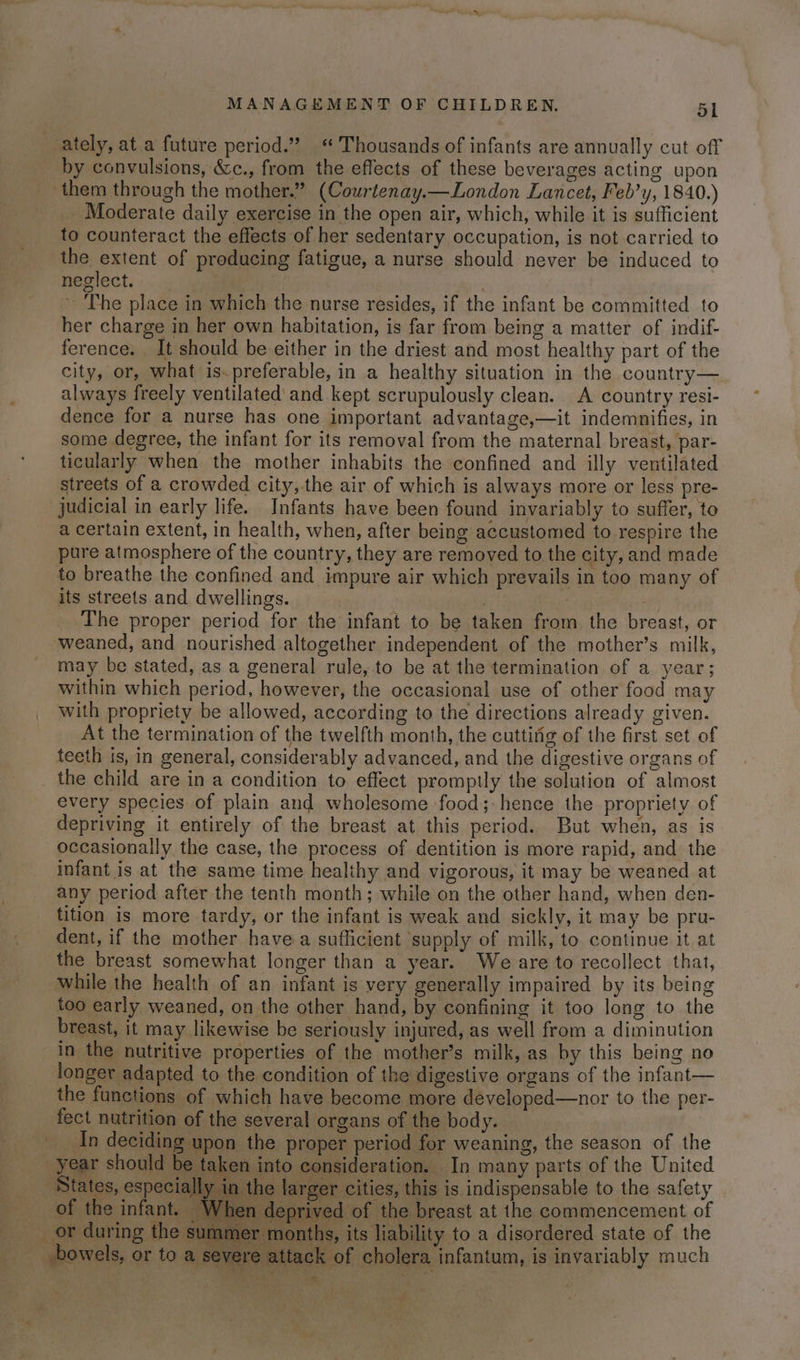ately, at a future period.” “ Thousands of infants are annually cut off by convulsions, &amp;c., from the effects of these beverages acting upon them through the mother.” (Courtenay.—London Lancet, Feb’y, 1840.) Moderate daily exercise in the open air, which, while it is sufficient to counteract the effects of her sedentary occupation, is not carried to the extent of producing fatigue, a nurse should never be induced to neglect. | ~ ‘The place in which the nurse resides, if the infant be committed to her charge in her own habitation, is far from being a matter of indif- ference. . It should be either in the driest and most healthy part of the city, or, what is.preferable, in a healthy situation in the country— always freely ventilated and kept scrupulously clean. A country resi- dence for a nurse has one important advantage,—it indemnifies, in some degree, the infant for its removal from the maternal breast, par- ticularly when the mother inhabits the confined and illy ventilated streets of a crowded city,.the air of which is always more or less pre- a certain extent, in health, when, after being accustomed to respire the pure atmosphere of the country, they are removed to the city, and made to breathe the confined and impure air which prevails in too many of its streets and dwellings. | The proper period for the infant to be taken from the breast, or weaned, and nourished altogether independent of the mother’s milk, may be stated, as a general rule, to be at the termination of a year; within which period, however, the occasional use of other food may with propriety be allowed, according to the directions already given. At the termination of the twelfth month, the cuttifig of the first set of teeth is, in general, considerably advanced, and the digestive organs of every species of plain and wholesome ‘food; hence the propriety of depriving it entirely of the breast at this period. But when, as is occasionally the case, the process of dentition is more rapid, and the infant is at the same time healthy and vigorous, it may be weaned at any period after the tenth month; while on the other hand, when den- tition is more tardy, or the infant is weak and sickly, it may be pru- dent, if the mother have a sufficient ‘supply of milk, to continue it at the breast somewhat longer than a year. We are to recollect that, while the health of an infant is very generally impaired by its being too early weaned, on the other hand, by confining it too long to the breast, it may likewise be seriously injured, as well from a diminution in the nutritive properties of the mother’s milk, as by this being no longer adapted to the condition of the digestive organs of the infant— the functions of which have become more deyeloped—nor to the per- fect nutrition of the several organs of the body. In deciding upon the proper period for weaning, the season of the year should be taken into consideration. In many parts of the United ‘States, especially in the larger cities, this is indispensable to the safety of the infant. When deprived of the breast at the commencement of umer months, its liability to a disordered state of the bowels, or to a severe attack of cholera infantum, is invariably much “ =<