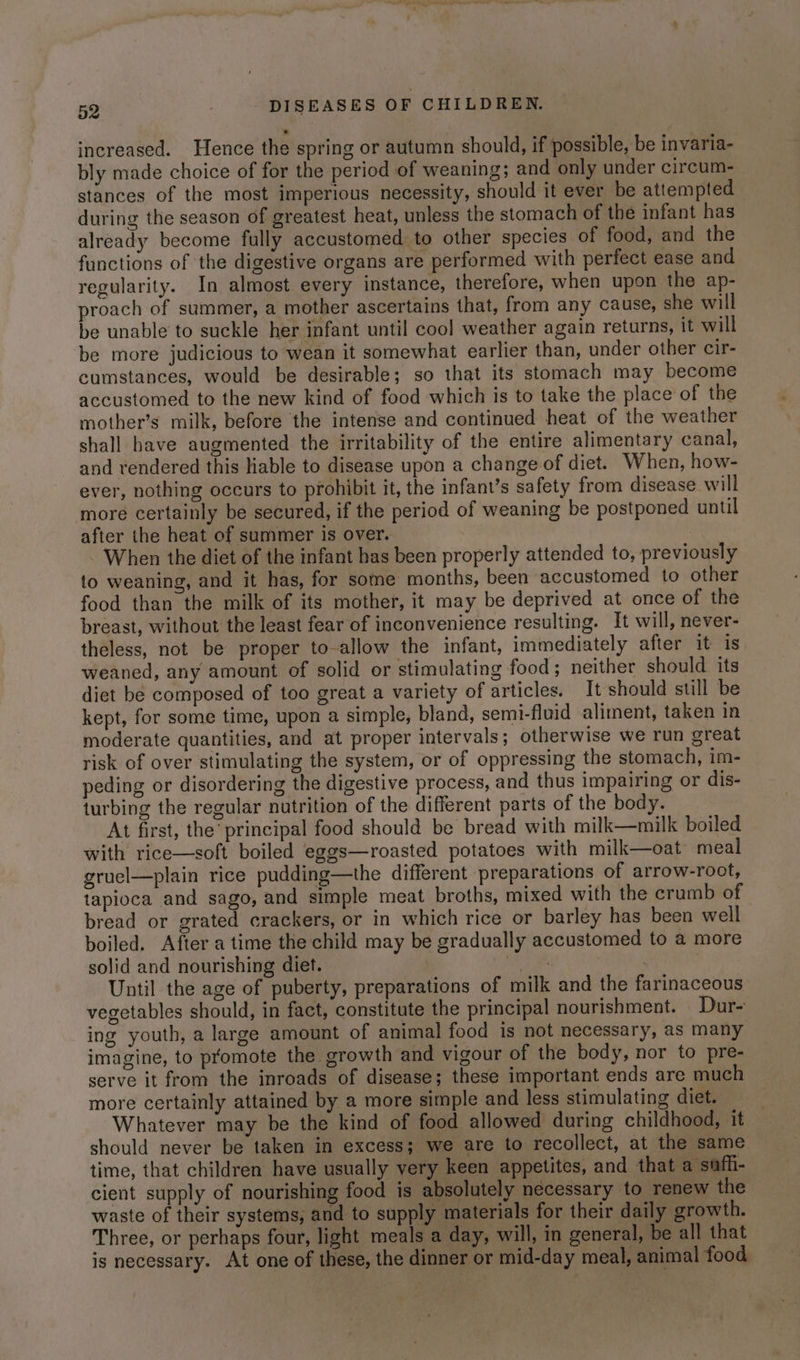 increased. Hence the spring or autumn should, if possible, be invaria- bly made choice of for the period of weaning; and only under circum- stances of the most imperious necessity, should it ever be attempted during the season of greatest heat, unless the stomach of the infant has already become fully accustomed to other species of food, and the functions of the digestive organs are performed with perfect ease and regularity. In almost every instance, therefore, when upon the ap- proach of summer, a mother ascertains that, from any cause, she will be unable to suckle her infant until cool weather again returns, it will be more judicious to wean it somewhat earlier than, under other cir- cumstances, would be desirable; so that its stomach may become accustomed to the new kind of food which is to take the place of the mother’s milk, before the intense and continued heat of the weather shall have augmented the irritability of the entire alimentary canal, and rendered this lable to disease upon a change of diet. When, how- ever, nothing occurs to prohibit it, the infant’s safety from disease will more certainly be secured, if the period of weaning be postponed until after the heat of summer is over. | When the diet of the infant has been properly attended to, previously to weaning, and it has, for some months, been accustomed to other food than the milk of its mother, it may be deprived at once of the breast, without the least fear of inconvenience resulting. It will, never- theless, not be proper to-allow the infant, immediately after it is weaned, any amount of solid or stimulating food; neither should its diet be composed of too great a variety of articles. It should still be kept, for some time, upon a simple, bland, semi-fluid aliment, taken in moderate quantities, and at proper intervals; otherwise we run great risk of over stimulating the system, or of oppressing the stomach, im- peding or disordering the digestive process, and thus impairing or dis- turbing the regular nutrition of the different parts of the body. At first, the principal food should be bread with milk—milk boiled with rice—soft boiled eggs—roasted potatoes with milk—oat meal gruel—plain rice pudding—the different preparations of arrow-root, tapioca and sago, and simple meat broths, mixed with the crumb of bread or grated crackers, or in which rice or barley has been well boiled. After atime the child may be gradually accustomed to a more solid and nourishing diet. a Until the age of puberty, preparations of milk and the farinaceous vegetables should, in fact, constitute the principal nourishment. Dur- ing youth, a large amount of animal food is not necessary, as many imagine, to promote the growth and vigour of the body, nor to pre- serve it from the inroads of disease; these important ends are much more certainly attained by a more simple and less stimulating diet. Whatever may be the kind of food allowed during childhood, it should never be taken in excess; we are to recollect, at the same time, that children have usually very keen appetites, and that a safh- cient supply of nourishing food is absolutely necessary to renew the waste of their systems, and to supply materials for their daily growth. Three, or perhaps four, light meals a day, will, in general, be all that is necessary. At one of these, the dinner or mid-day meal, animal food