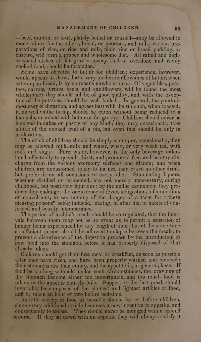 ~ MANAGEMENT OF CHILDREN. 53 : —beef, mutton, or fowl, plainly boiled or roasted—may be allowed in moderation; for the others, bread, or potatoes, and milk, various pre- parations of rice, or rice and milk, plain rice or bread pudding, or custard, will form a proper and wholesome diet. All salted and high- seasoned dishes, all fat gravies, every kind of overdone and richly cooked food, should be forbidden. | Some have objected to butter for children; experience, however, would appear to show, that-a very moderate allowance of butter, when eaten upon bread, is by no means unwholesome. Of vegetables, pota- toes, carrots, turnips, beets, and cauliflowers, will be found the most wholesome; they should all be of good quality, and, with the excep- tion of the potatoes, should be well boiled. In general, the potato is most easy of digestion, and agrees best with the stomach, when roasted; it, as well as the turnip, should be eaten without being reduced to a fine pulp, or mixed with butter or fat gravy. Children should never be indulged in cakes or pastry of any kind; they may occasionally take a little of the cooked fruit of a pie, but even this should be only in moderation. The drink of children should be:simply water; or, occasionally, they may be allowed milk, milk and water, whey, or very weak tea, with milk and sugar. Pure water, however, is the only beverage calcu- lated effectually to quench thirst, and promote a free and healthy dis- charge from the various excretory surfaces and glands; and when children are accustomed solely to its use, they crave no other drink, but prefer it on all occasions to every other. Stimulating liquors, whether distilled or fermented, are not merely unnecessary, during childhood, but positively injurious: by the undue excitement they pro- duce, they endanger the occurrence of fever, indigestion, inflammation, or convulsions, to say nothing of the danger of a taste for “ these pleasing poisons” being induced, leading, in after life, to habits of con- firmed and beastly intemperance. The period of a child’s meals should be so regulated, that the inter- vals between them may not be so great as to permit a sensation of hunger being experienced for any length of time; but at the same time a sufficient period should be allowed to elapse between the meals, to prevent a disturbance of the digestive process by the introduction of new food into the stomach, before it has properly disposed of that already taken. , Children should get their first meal or breakfast, as soon as possible after they have risen, and have been properly washed and combed ; their stomachs are then empty, and the appetite is, in general, keen. If food be too long withheld under such circumstances, the cravings of the stomach become either too importunate, and too much food is taken, or the appetite entirely fails. ‘Supper, or the last meal, should invariably be composed of the plainest and lightest articles of food, _an@ be taken an hour or two before bed-time. | As little variety of food as possible should be set before children, since every additional article becomes a new incentive to appetite, and consequently to excess. They should never be indulged with a second course. If they sit down with an appetite they will always satisfy it