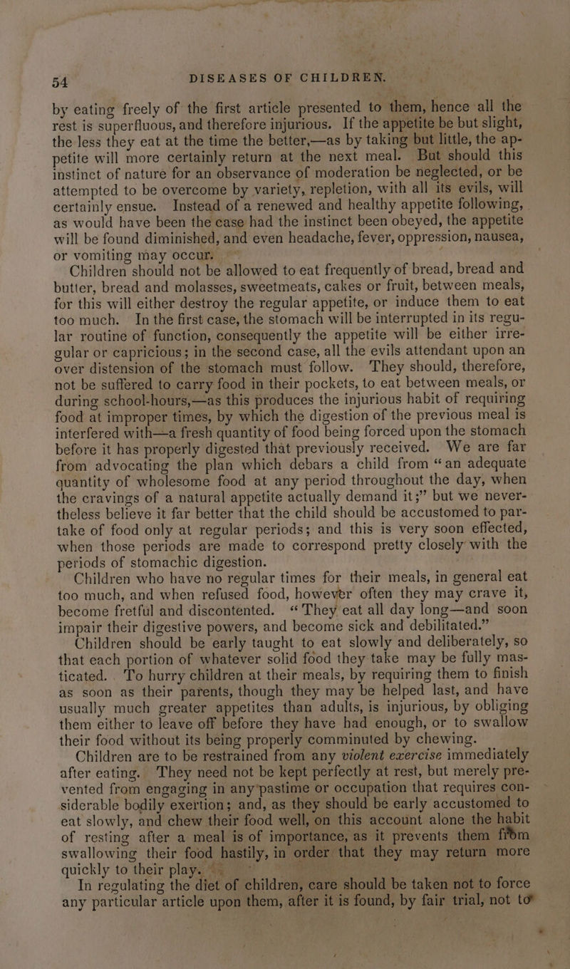 by eating freely of the first article presented to them, hence all the rest is superfluous, and therefore injurious. If the appetite be but slight, the less they eat at the time the better,—as by taking but little, the ap- petite will more certainly return at the next meal. But should this instinct of nature for an observance of moderation be neglected, or be attempted to be overcome by variety, repletion, with all its evils, will certainly ensue. Instead of a renewed and healthy appetite following, | as would have been the case had the instinct been obeyed, the appetite will be found diminished, and even headache, fever, oppression, nausea, or vomiting may occur. ~ t Children should not be allowed to eat frequently of bread, bread and butter, bread and molasses, sweetmeats, cakes or fruit, between meals, for this will either destroy the regular appetite, or induce them to eat too much. In the first case, the stomach will be interrupted in its regu- lar routine of function, consequently the appetite will be either irre- gular or capricious; in the second case, all the evils attendant upon an over distension of the stomach must follow. They should, therefore, not be suffered to carry food in their pockets, to eat between meals, or during school-hours,—as this produces the injurious habit of requiring food at improper times, by which the digestion of the previous meal is interfered with—a fresh quantity of food being forced upon the stomach before it has properly digested that previously received. We are far from advocating the plan which debars a child from “an adequate quantity of wholesome food at any period throughout the day, when the cravings of a natural appetite actually demand it;” but we never- theless believe it far better that the child should be accustomed to par- take of food only at regular periods; and this is very soon effected, when those periods are made to correspond pretty closely with the periods of stomachic digestion. sel Children who have no regular times for their meals, in general eat too much, and when refused food, however often they may crave it, become fretful and discontented. «They eat all day long—and soon impair their digestive powers, and become sick and debilitated.” Children should be early taught to eat slowly and deliberately, so that each portion of whatever solid food they take may be fully mas- ticated. . To hurry children at their meals, by requiring them to finish as soon as their parents, though they may be helped last, and have usually much greater appetites than adults, is injurious, by obliging them either to leave off before they have had enough, or to swallow their food without its being properly comminuted by chewing. Children are to be restrained from any violent exercise immediately after eating. They need not be kept perfectly at rest, but merely pre- vented from engaging in any’pastime or occupation that requires con- siderable bodily exertion; and, as they should be early accustomed to eat slowly, and chew their food well, on this account alone the habit of resting after a meal is of importance, as it prevents them from swallowing their food hastily, in order that they may return more quickly to their playa ig 7) ee ec ae ; In regulating the diet of children, care should be taken not to force any particular article upon them, after it is found, by fair trial, not to”