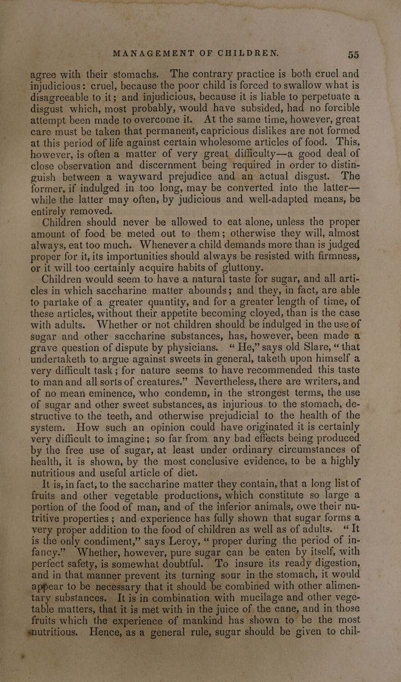 agree with their stomachs. The contrary practice is both cruel and injudicious: cruel, because the poor child is forced to swallow what is disagreeable to it; and injudicious, because it is liable to perpetuate a disgust which, most probably, would have subsided, had no forcible attempt been made to overcome it. At the same time, however, great care must be taken that permanent, capricious dislikes are not formed at this period of life against certain wholesome articles of food. This, however, is often a matter of very great diffliculty—a good deal of close observation and discernment being required in order to distin- guish between a wayward prejudice and an actual disgust. The former, if indulged in too long, may be converted into the latter— while the latter may often, by judicious and well-adapted means, be entirely removed. | Children should never be allowed to eat alone, unless the proper amount of food be meted out to them; otherwise they will, almost always, eat too much.. Whenever a child demands more than is judged proper for it, its importunities should always be resisted with firmness, or it will too certainly acquire habits of gluttony. Children would seem to have a natural taste for sugar, and all arti- cles in which saccharine matter abounds; and’ they, in fact, are able to partake of a greater quantity, and for a greater length of time, of these articles, without their appetite becoming cloyed, than is the case with adults. Whether or not children should be indulged in the use of sugar and other saccharine substances, has, however, been made a grave question of dispute by physicians. ‘ He,” says old Slare, “ that undertaketh to argue against sweets in general, taketh upon himself a very difficult task; for nature seems to have recommended this taste to man and all sorts of creatures.”’ Nevertheless, there are writers, and of no mean eminence, who condemn, in the strongest terms, the use of sugar and other sweet substances, as injurious. to the stomach, de- structive to the teeth, and otherwise prejudicial to the health of the system. How such an opinion could have originated it is certainly very difficult to imagine; so far from any bad effects being produced by the free use of sugar, at least under ordinary circumstances of health, it is shown, by the most conclusive evidence, to be a highly nutritious and useful article of diet. It is, in fact, to the saccharine matter they contain, that a long list of fruits and other vegetable productions, which constitute so large a portion of the food of man, and of the inferior animals, owe their nu- tritive properties ; and experience has fully shown that sugar forms a very proper addition to the food of children as well as of adults. “It is the only condiment,” says Leroy, “ proper during the period of in- fancy.” Whether, however, pure sugar can be eaten by itself, with perfect safety, is somewhat doubtful. To insure its ready digestion, and in that manner prevent its turning sour in the stomach, it would appear to be necessary that it should be combined with other alimen- tary substances. It is in combination with mucilage and other vege- table matters, that it is met with in the juice of the cane, and in those fruits which the experience of mankind has shown to be the most ‘nutritious. Hence, as a general rule, sugar should be given to chil-
