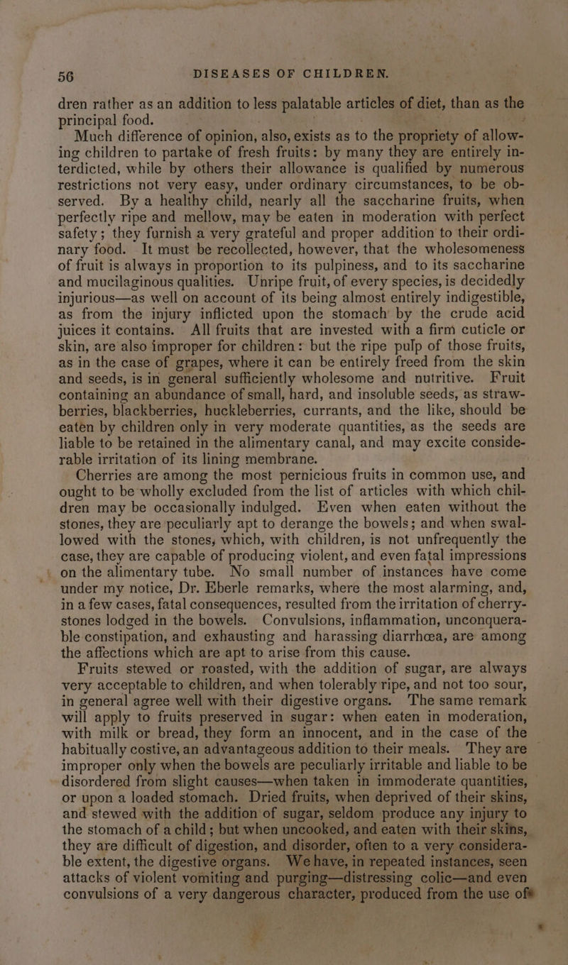dren rather as an addition to less palatable articles of diet, than as the principal food. . ee ae Much difference of opinion, also, exists as to the propriety of allow- ing children to partake of fresh fruits: by many they are entirely in- terdicted, while by others their allowance is qualified by numerous restrictions not very easy, under ordinary circumstances, to be ob- served. By a healthy child, nearly all the saccharine fruits, when perfectly ripe and mellow, may be eaten in moderation with perfect safety ; they furnish a very grateful and proper addition to their ordi- nary food. It must be recollected, however, that the wholesomeness of fruit is always in proportion to its pulpiness, and to its saccharine and mucilaginous qualities. Unripe fruit, of every species, is decidedly injurious—as well on account of its being almost entirely indigestible, as from the injury inflicted upon the stomach by the crude acid juices it contains. All fruits that are invested with a firm cuticle or skin, are also improper for children: but the ripe pulp of those fruits, as in the case of grapes, where it can be entirely freed from the skin and seeds, is in general sufficiently wholesome and nutritive. Fruit containing an abundance of small, hard, and insoluble seeds, as straw- berries, blackberries, huckleberries, currants, and the like, should be eaten by children only in very moderate quantities, as the seeds are liable to be retained in the alimentary canal, and may excite conside- rable irritation of its lining membrane. Cherries are among the most pernicious fruits in common use, and ought to be wholly excluded from the list of articles with which chil- dren may be occasionally indulged. Even when eaten without the stones, they are peculiarly apt to derange the bowels; and when swal- lowed with the stones, which, with children, is not unfrequently the case, they are capable of producing violent, and even fatal impressions on the alimentary tube. No small number of instances have come under my notice, Dr. Eberle remarks, where the most alarming, and, in a few cases, fatal consequences, resulted from the irritation of cherry- stones lodged in the bowels. Convulsions, inflammation, unconquera- ble constipation, and exhausting and harassing diarrhea, are among the affections which are apt to arise from this cause. Fruits stewed or roasted, with the addition of sugar, are always very acceptable to children, and when tolerably ripe, and not too sour, in general agree well with their digestive organs. The same remark will apply to fruits preserved in sugar: when eaten in moderation, with milk or bread, they form an innocent, and in the case of the habitually costive,an advantageous addition to their meals. They are — improper only when the bowels are peculiarly irritable and liable to be disordered from slight causes—when taken in immoderate quantities, © or upon a loaded stomach. Dried fruits, when deprived of their skins, and stewed with the addition of sugar, seldom produce any injury to the stomach of achild; but when uncooked, and eaten with their skins, they are difficult of digestion, and disorder, often to a very considera- ble extent, the digestive organs. Wehave, in repeated instances, seen attacks of violent vomiting and purging—distressing colic—and even convulsions of a very dangerous character, produced from the use of# a *