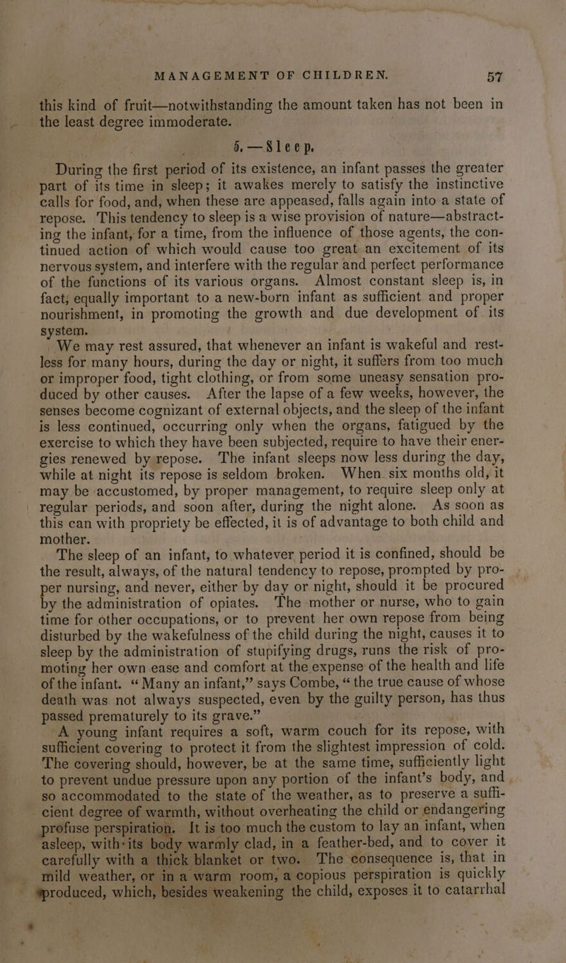 this kind of fruit—notwithstanding the amount taken has not been in the least degree immoderate. —§. —Sleep. During the first period of its existence, an infant passes the greater part of its time in sleep; it awakes merely to satisfy the instinctive calls for food, and, when these are appeased, falls again into a state of repose. This tendency to sleep is a wise provision of nature—abstract- ing the infant, for a time, from the influence of those agents, the con- tinued action of which would cause too great an excitement of its nervous system, and interfere with the regular and perfect performance of the functions of its various organs. Almost constant sleep is, in fact; equally important to a new-born infant as sufficient and proper nourishment, in promoting the growth and due development of. its system. We may rest assured, that whenever an infant is wakeful and rest- less for many hours, during the day or night, it suffers from too much or improper food, tight clothing, or from some uneasy sensation pro- duced by other causes. After the lapse of a few weeks, however, the senses become cognizant of external objects, and the sleep of the infant is less continued, occurring only when the organs, fatigued by the exercise to which they have been subjected, require to have their ener- gies renewed by repose. The infant sleeps now less during the day, while at night its repose is seldom broken. When six months old, it may be accustomed, by proper management, to require sleep only at regular periods, and soon after, during the night alone. As soon as this can with propriety be effected, it is of advantage to both child and mother. The sleep of an infant, to whatever period it is confined, should be the result, always, of the natural tendency to repose, prompted by pro- per nursing, and never, either by day or night, should it be procured by the administration of opiates. The mother or nurse, who to gain time for other occupations, or to prevent her own repose from being disturbed by the wakefulness of the child during the night, causes it to sleep by the administration of stupifying drugs, runs the risk of pro- moting her own ease and comfort at the expense of the health and life of the infant. “ Many an infant,” says Combe, “ the true cause of whose death was not always suspected, even by the guilty person, has thus passed prematurely to its grave.” COS 18 | A young infant requires a soft, warm couch for its repose, with sufficient covering to protect it from the slightest impression of cold. The covering should, however, be at the same time, sufficiently light to prevent undue pressure upon any portion of the infant’s body, and. so accommodated to the state of the weather, as to preserve a suffi- cient degree of warmth, without overheating the child or endangering profuse perspiration. It is too much the custom to lay an infant, when asleep, vithieitaade ay warmly clad, in a feather-bed, and to cover it carefully with a thick blanket or two. The consequence is, that in _ mild weather, or in a warm room, a copious perspiration is quickly - produced, which, besides weakening the child, exposes it to catarrhal *