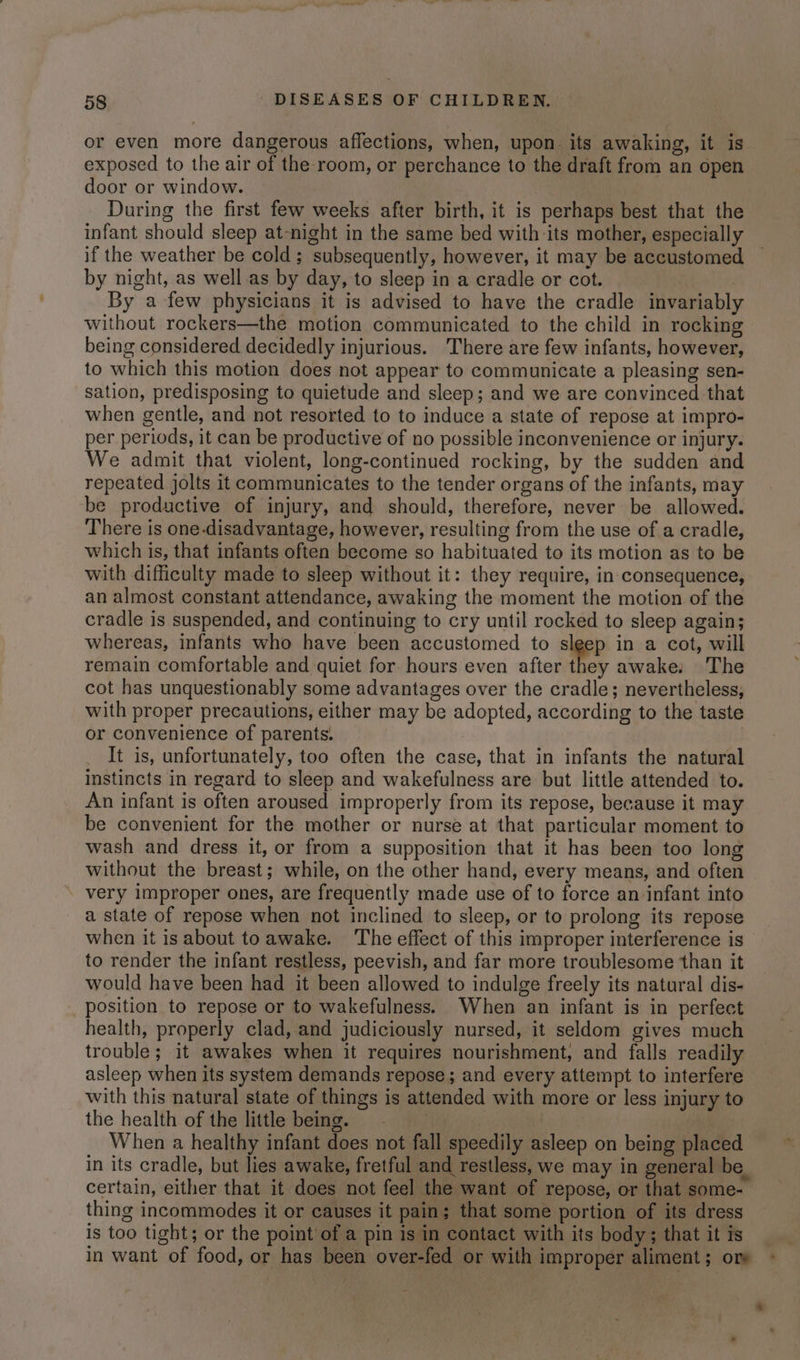 or even more dangerous affections, when, upon its awaking, it is exposed to the air of the room, or perchance to the draft from an open door or window. During the first few weeks after birth, it is perhaps best that the infant should sleep at-night in the same bed with its mother, especially if the weather be cold; subsequently, however, it may be accustomed by night, as well as by day, to sleep in a cradle or cot. ) ; By a few physicians it is advised to have the cradle invariably without rockers—the motion communicated to the child in rocking being considered decidedly injurious. There are few infants, however, to which this motion does not appear to communicate a pleasing sen- sation, predisposing to quietude and sleep; and we are convinced that when gentle, and not resorted to to induce a state of repose at impro- per periods, it can be productive of no possible inconvenience or injury. We admit that violent, long-continued rocking, by the sudden and repeated jolts it communicates to the tender organs of the infants, may be productive of injury, and should, therefore, never be allowed. There is one-disadvantage, however, resulting from the use of a cradle, which is, that infants often become so habituated to its motion as to be with difficulty made to sleep without it: they require, in consequence, an almost constant attendance, awaking the moment the motion of the cradle is suspended, and continuing to cry until rocked to sleep again; whereas, infants who have been accustomed to sige? in a cot, will remain comfortable and quiet for. hours even after they awake: The cot has unquestionably some advantages over the cradle; nevertheless, with proper precautions, either may be adopted, according to the taste or convenience of parents. | It is, unfortunately, too often the case, that in infants the natural instincts in regard to sleep and wakefulness are but little attended to. An infant is often aroused improperly from its repose, because it may be convenient for the mother or nurse at that particular moment to wash and dress it, or from a supposition that it has been too long without the breast; while, on the other hand, every means, and often very improper ones, are frequently made use of to force an infant into a state of repose when not inclined to sleep, or to prolong its repose when it is about toawake. The effect of this improper interference is to render the infant restless, peevish, and far more troublesome than it would have been had it been allowed to indulge freely its natural dis- position to repose or to wakefulness. When an infant is in perfect health, properly clad, and judiciously nursed, it seldom gives much trouble; it awakes when it requires nourishment, and falls readily asleep when its system demands repose; and every attempt to interfere with this natural state of things is attended with more or less injury to the health of the little being. = When a healthy infant does not fall speedily asleep on being placed in its cradle, but lies awake, fretful and restless, we may in general be. certain, either that it does not feel the want of repose, or that some- thing incommodes it or causes it pain; that some portion of its dress is too tight; or the point of a pin is in contact with its body; that itis in want of food, or has been over-fed or with improper aliment; ore ~ *