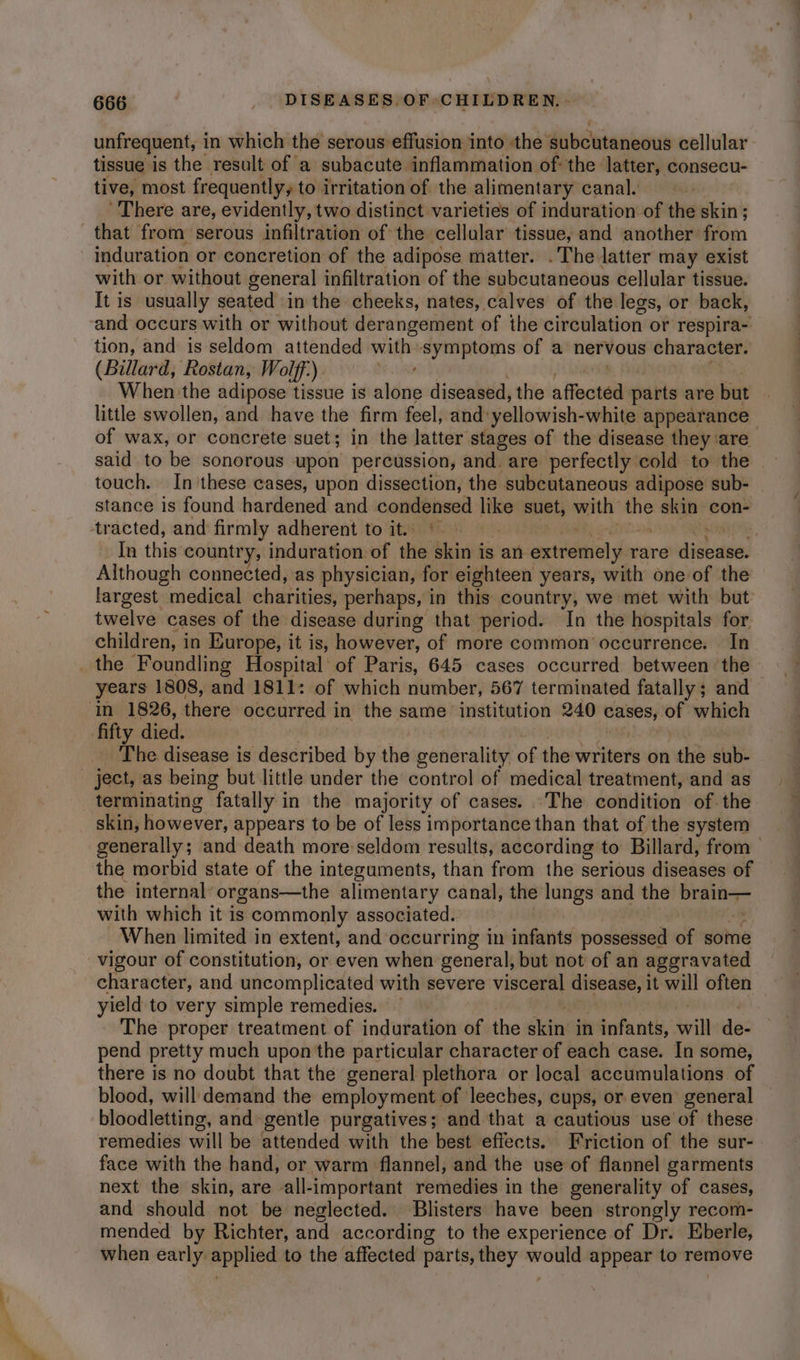 unfrequent, in which the serous effusion into the ‘subcutaneous cellular tissue is the result of a subacute inflammation ofthe latter, consecu- tive, most frequently, to irritation of the alimentary canal. There are, evidently, two distinct varieties of induration of the skin; that from serous infiltration of the cellular tissue, and another from induration or concretion of the adipose matter. .The latter may exist with or without general infiltration of the subcutaneous cellular tissue. It is usually seated in the cheeks, nates, calves of the legs, or back, and occurs with or without derangement of the circulation or respira- tion, and is seldom attended with-symptoms of a nervous character. (Billard, Rostan, Wolff). Map When the adipose tissue is alone diseased, the affected parts are but | little swollen, and have the firm feel, and yellowish- -white appearance of wax, or concrete suet; in the latter stages of the disease they ‘are said to be sonorous upon percussion, and. are perfectly cold to the — touch. In these cases, upon dissection, the subcutaneous adipose sub- stance is found hardened and condensed ina suet, with in skin con- In this country, induration of the skin i is an entictial y rare dighanes Although connected, as physician, for eighteen years, with one of the largest medical charities, perhaps, in this country, we met with but twelve cases of the disease during that period. In the hospitals for children, i in Europe, it is, however, of more common occurrence. In years 1808, and 1811: of which number, 567 terminated fatally; and in 1826, there occurred i in the same institution 240 cases, ro which The disease is described by the generality of the writers on the sub- ject, as being but little under the control of medical treatment, and as terminating fatally in the majority of cases. The condition of the skin, however, appears to be of less importance than that of the system generally; and death more seldom results, according to Billard, from the morbid state of the integuments, than from the serious diseases of the internal organs—the alimentary canal, the lungs and the it, = with which it is commonly associated. When limited in extent, and occurring in infants possessed of some vigour of constitution, or even when general, but not of an aggravated character, and uncomplicated with severe visceral disease, 1 it will often yield to very simple remedies. The proper treatment of induration of the skits in infants, will de- pend pretty much upon the particular character of each case. In some, there is no doubt that the general plethora or local accumulations of blood, will demand the employment of leeches, cups, or even general bloodletting, and gentle purgatives; and that a cautious use of these remedies will be attended with the best effects. Friction of the sur- face with the hand, or warm flannel, and the use of flannel garments next the skin, are all-important remedies in the generality of cases, and should not be neglected. Blisters have been strongly recom- mended by Richter, and according to the experience of Dr. Eberle, when early sei chion to the affected parts, ai wren appear to remove