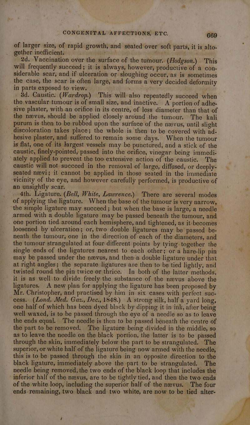 of larger size, of rapid growth, and seated over soft parts, it is alto- gether inefficient. be aK oy gt. RIE te <0 2d. Vaccination over the surface of the tumour. (Hodgson.) This will frequently succeed; it is always, however; productive of a con- siderable scar, and if ulceration or sloughing occur, as is sometimes the case, the scar is-often large, and forms a very decided deformity in parts exposed to view. | ie . 3d. Caustic. (Wardrop.) This will also repeatedly succeed when the, vascular tumour is of small size, and inactive. A portion of adhe- sive plaster, with.an orifice in its centre, of less diameter than that of the nzvus, should be applied closely around the tumour. The kali purum is then to be rubbed upon the surface of the neevus, until slight _ discoloration takes place; the whole is then to be covered with ad- hesive plaster, and suffered to remain some days. When the tumour is flat, one of its largest vessels may be punctured, and a stick of the caustic, finely-pointed, passed into the orifice, vinegar being immedi- ately applied to prevent the too extensive action of the caustic. The caustic will not succeed in the removal of large, diffused, or deeply- seated nevi; it cannot be applied in those seated in the immediate vicinity of the eye, and however carefully performed, is productive of an unsightly scar. | aaah Gaeng pita | 4th. Ligature. (Bell, White, Lawrence.) There are several modes of applying the ligature. When the base of the tumour is very narrow, the simple ligature may succeed; but when the base is large, a needle armed with a double ligature may be passed beneath the tumour, and one portion tied. around each hemisphere, and tightened, as it becomes » loosened by ulceration; or, two double ligatures may be passed be- neath the tumour, one in the direction of each of the diameters, and the tumour strangulated at four different points by tying together the single ends of the ligatures nearest to each other; or a hare-lip pin may be passed under the nzevus, and then-a double ligature under that at right angles; the separate ligatures are then to be tied lightly, and twisted round the pin twice or thrice. In both of the latter methods, it is as well to divide freely the substance of the nzevus above the ligatures. A new plan for applying the ligature has been proposed by Mr. Christopher, and practised by him in six cases with perfect suc- cess. (Lond. Med. Gaz., Dec., 1848.) A strong silk, half a yard long, one half of which has been dyed black by dipping it in ink, afier being well waxed, is to be passed through the eye of a needle so as to leave the ends equal. The needle is then to be passed béneath the centre of the part to be removed. ‘The ligature being divided in the middle, so as to leave the needle on the black portion, the latter is to be passed through the skin, immediately below the part to be strangulated. The superior, or white half of the ligature being now armed with the needle, this is to be passed through the skin in an opposite direction to the black ligature, immediately above the part to be strangulated. The needle being removed, the two ends of the black loop that includes the inferior half of the nzevus, are to be tightly tied, and then the two ends of the white loop, including the superior half of the nevus. The four ends. remaining, two black and two white, are now to be tied alter-