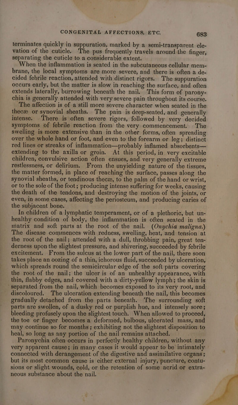 terminates quickly in suppuration, marked by a semi-transparent ele- vation of the cuticle. The pus frequently travels aroundithe finger, separating the cuticle to a considerable extent. When the inflammation is seated in the subcutaneous cellular mem- brane, the local symptoms are more severe, and there is often a de- cided febrile reaction, attended with distinct rigors. The suppuration occurs early, but the matter is slow in reaching the surface, and often extends laterally, burrowing beneath the nail. This form of parony- chia is generally attended with very severe pain throughout its course. The affection is of a still more severe character when seated in the thecee or synovial sheaths. The pain is deep-seated, and generally intense. There is often severe rigors, followed by very decided symptoms of febrile reaction from the very commencement. The swelling is more extensive than in the other forms, often spreading over the whole hand or foot, and even to the forearm or leg; distinct red lines or streaks of inflammation—probably inflamed absorbents— extending to the axilla or groin. At this period, in very excitable children, convulsive action often ensues, and very generally extreme restlessness, or delirium. From the unyielding nature of the tissues, the matter formed, in place of reaching the surface, passes along the synovial sheaths, or tendinous theca, to the palm of the hand or wrist, or to the sole of the foot ; producing intense suffering for weeks, causing the death of the tendons, and destroying the motion of the joints, or even, in some cases, affecting the periosteum, and producing caries of the subjacent bone. . | In children of a lymphatic temperament, or of a plethoric, but un- healthy condition of body, the inflammation is often seated in the matrix and soft parts at the root of the nail. (Onychia maligna.) The disease commences with redness, swelling, heat, and tension at the root of the nail; attended with a dull, throbbing pain, great ten- derness upon the slightest pressure, and shivering, succeeded by febrile excitement. From the sulcus at the lower part of the nail, there soon takes place an oozing of a thin, ichorous fluid, succeeded by ulceration, which spreads round the semicircular edge of the soft parts covering the root of the nail; the ulcer is of an unhealthy appearance, with thin, flabby edges, and covered with a dirty-yellow lymph; the skin is separated from the nail, which becomes exposed to its very root, and discoloured. The ulceration extending beneath the nail, this becomes gradually detached from the parts beneath. The surrounding soft parts are swollen, of a dusky red or purplish hue, and intensely sore; bleeding profusely upon the slightest touch. When allowed to proceed, the toe or finger becomes a deformed, bulbous, ulcerated mass, and may continue so for months; exhibiting not the slightest disposition to heal, so long as any portion of the nail remains attached. | Paronychia often occurs in perfectly healthy children, without any very apparent cause; in many cases it would appear to be intimately connected with derangement of the digestive and assimilative organs ; but its most common cause is either external injury, puncture, contu- sions or slight wounds, cold, or the retention of some acrid or extra- neous substance about the nail.