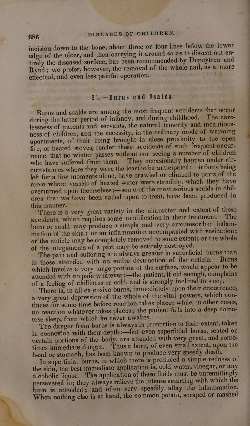 incision down to the bone, about three or four lines below the lower edge of the ulcer, and then carrying it around so as to dissect out en- tirely the diseased surface, has been recommended by Dupuytren and Rynd; we prefer, however, the removal of the whole nail, asa more effectual, and even less painful operation. Y 91,—Burns and Scalds. Burns and scalds are among the most frequent accidents that occur during the latter period of infancy, and during childhood. The care- lessness of parents and servants, the natural temerity and incautious- ness of children, and the necessity, in the ordinary mode of warming apartments, of their being brought in close proximity to the open fire, or heated stoves, render these accidents of such frequent occur- rence, that no winter passes without our seeing a number of children who have suffered from them. They occasionally happen under cir- cumstances where they were the least to be anticipated :—infants being left for a few moments alone, have crawled or climbed to parts of the room where vessels of heated water were standing, which they have overturned upon themselves ;—some of the most serious scalds in chil- dren that we have been called upon to treat, have been produced in this manner. ~~ . eT There is a very great variety in the character and extent of these accidents, which requires some modification in their treatment. — The burn or scald may produce a simple and very circumscribed inflam- or the cuticle may be completely removed to some extent; or the whole of the integuments of a part may be entirely destroyed. : The pain and suffering are always greater in superficial burns than ‘n those attended with an entire destruction of the cuticle. Burns which involve a very large portion of the surface, would appear to be attended with no pain whatever ;—the patient, if old enough, complains of a feeling of chilliness or cold, and is strongly inclined to sleep. There is, in all extensive burns, immediately upon their occurrence, a very great depression of the whole of the vital powers, which con- tinues for some time before reaction takes place; while, in other cases, no reaction whatever takes places; the patient falls into a deep coma- tose sleep, from which he never awakes. ant &amp; The danger from burns is always in proportion to their extent, taken in connexion with their depth ;—but even superficial burns, seated on certain portions of the body, are attended with very great, and some- times immediate danger. ‘Thus a burn, of even small extent, upon the head or stomach, has been known to produce very speedy death. In superficial burns, in which there is produced a simple redness of the skin, the best immediate application is, cold water, vinegar, or any alcoholic liquor. The application of these fluids must be unremittingly persevered in; they always relieve the intense smarting with which the burn is attended; and often very speedily allay the inflammation. When nothing else is at hand, the common potato, scraped or mashed : a 2 ae ee ae ee