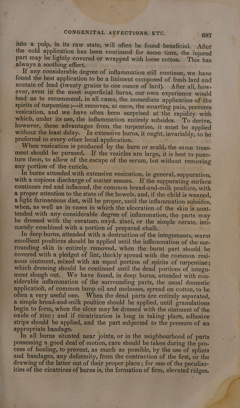 into a pulp, in its raw state, will often be found beneficial. After the cold) application has been continued for some time, the injured part may be lightly covered or wrapped with loose cotton. This has always a soothing effect. If any considerable degree of inflammation still continue, we have found the best application to be a liniment composed of fresh lard and acetate of lead (twenty grains to one ounce of lard). After all, how- ever, even in the most superficial burns, our own experience would lead us to recommend, in all cases, the immediate application of the spirits of turpentine ;—it removes, at once, the smarting pain, prevents vesication, and we have often been surprised at the rapidity with which, under its use, the inflammation entirely subsides. T'o derive, however, these advantages from the turpentine, it must be applied without the least delay. In extensive burns, it ought, invariably, to be preferred to every other local application. When vesication is produced by the burn or scald, the same treat- ment should be pursued. If the vesicles are large, it is best to punc- ture them, to allow of the escape of the serum, but without removing any portion of the cuticle. In burns attended with extensive vesication, in general, suppuration, with a copious discharge of matter ensues. If the suppurating surface continues red and inflamed, the common bread-and-milk poultice, with a proper attention to the state of the bowels, and, if the child is weaned, a light farinaceous diet, will be proper, until the inflammation subsides, when, as well as in cases in which the ulceration of the skin is unat- tended with any considerable degree of inflammation, the parts may be dressed with the ceratum. oxyd. zinci, or the simple cerate, inti- mately combined with a portion of prepared chalk. In deep burns, attended with a destruction of the integuments, warm emollient poultices should be applied until the inflammation of the sur- rounding skin is entirely removed, when the burnt part should be covered with a pledget of lint, thickly spread with the common resi- nous ointment, mixed with an equal portion of spirits of turpentine; which dressing should be continued until the dead portions of integu- ment slough out. We have found, in deep burns, attended with con- siderable inflammation of the surrounding parts, the usual domestic application, of common lamp oil and molasses, spread on cotton, to be often a very useful one. When the dead parts are entirely separated, a simple bread-and-milk poultice should be applied, until granulations begin to form, when the ulcer may be dressed with the ointment of the oxide of zinc; and if cicatrization is long in taking place, adhesive strips should be applied, and the part subjected to the pressure of an appropriate bandage. In all burns situated near joints, or in the neighbourhood of parts possessing a good deal of motion, care should be taken during the pro- cess of healing, to prevent, as much as possible, by the use of splints and bandages, any deformity, from the contraction of the first, or the drawing of the latter out of their proper place; for one of the peculiar- ities of the cicatrices of burns is, the formation of firm, elevated ridges,