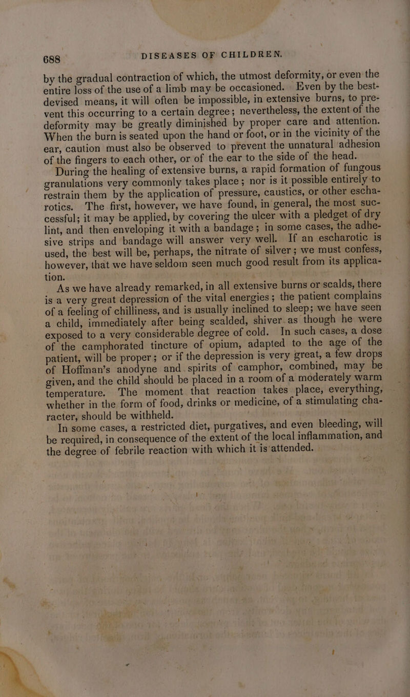 by the gradual contraction of which, the utmost deformity, or even the entire loss of the use of a limb may be occasioned. Even by the best- devised means, it will often be impossible, in extensive burns, to pre- vent this occurring to a certain degree; nevertheless, the extent of the deformity may be greatly diminished by proper care and attention. When the burn is seated upon the hand or foot, or in the vicinity of the ear, caution must also be observed to prevent the unnatural ‘adhesion of the fingers to each other, or of the ear to the side of the head. During the healing of extensive burns, a rapid formation of fungous granulations very commonly takes place; nor is it possible entirely to restrain them by the application of pressure, caustics, or other escha- rotics. The first, however, we have found, in general, the most suc- cessful; it may be applied, by covering the ulcer with a pledget of dry lint, and then enveloping it with a bandage ; in some cases, the adhe- sive strips and bandage will answer very well. If an escharotic is used, the best will be, perhaps, the nitrate of silver; we must confess, however, that we have seldom seen much good result from its applica- tion. a As we have already remarked, in all extensive burns or scalds, there is a very great depression of the vital energies; the patient complains of a feeling of chilliness, and is usually inclined to sleep; we have seen a child, immediately after being scalded, shiver.as though he were exposed to a very considerable degree of cold. In such cases, a dose of the camphorated tincture of opium, adapted to the age of the patient, will be proper; or if the depression is very great, a few drops of Hoffman’s anodyne and spirits of camphor, combined, may be. given, and the child should be placed in a room of a moderately warm temperature. The moment that reaction takes place, everything, whether in the form of food, drinks or medicine, of a stimulating cha- racter, should be withheld. In some cases, a restricted diet, purgatives, and even bleeding, will be required, in consequence of the extent of the local inflammation, and the degree of febrile reaction with which it is‘attended. : es