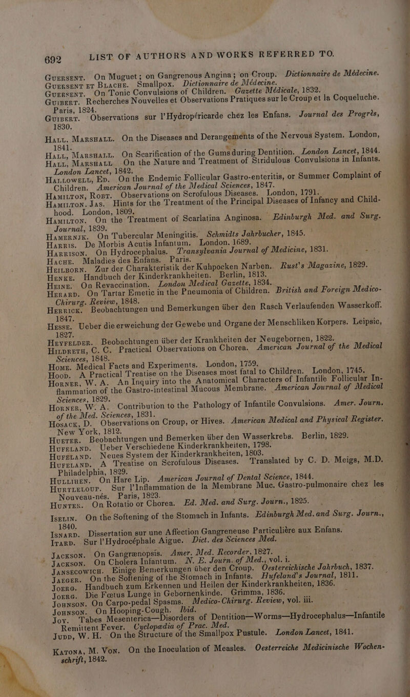 Guersent. On Muguet; on Gangrenous Angina; on Croup. Dictionnaire de Médecine. Guersent ET Buacue. Smallpox. Dictionnaire de Médecine. Gurrsent. On Tonic Convulsions of Children. Gazette Médicale, 1832. GuinertT. Recherches Nouvelles et Observations Pratiques sur le Croup et la Coqueluche. Paris, 1824. Guinert. Observations sur l’Hydropéricarde chez les Enfans. Journal des Progrés, 1830. ? ‘ Hatt. Marsnaty. On the Diseases and Derangements of the Nervous System. London, 1841. a Hazy, Marsnann. On Scarification of the Gums during Dentition. London Lancet, 1844. Hatt, Marsnatut. -On the Nature and Treatment of Stridulous Convulsions in Infants. London Lancet, 1842. — Hattowexy, Ev. On the Endemic Follicular Gastro-enteritis, or Summer Complaint of Children. American Journal of the Medical Sciences, 1847. f Hamitton, Rost. Observations on Scrofulous Diseases. London, 1791. Hamtton. Jas. Hints for the Treatment of the Principal Diseases of Infancy and Child- hood. London, 1809. ty ey ets. i Hamiuton. On the Treatment of Scarlatina Anginosa. Edinburgh Med. and Surg. Journal, 1839. Hamernsx. On Tubercular Meningitis. Schmidts Jahrbucher, 1845. Harris. De Morbis Acutis Infantum. London, 1689. Harrison. On Hydrocephalus. Transylvania Journal of Medicine, 1831. yl Hacue. Maladies des Enfans. Paris. sh hier Heinporn. Zur der Charakteristik der Kuhpocken Narben. Rust’s Magazine, 1829. Henke. Handbuch der Kinderkrankheiten. Berlin, 1813. Hens. On Revaccination. London Medical Gazette, 1834. Herarp. On Tartar Emetic in the Pneumonia of Children. British and Foreign Medico- Chirurg. Review, 1848. - ) Herrick. Beobachtungen und Bemerkungen tiber den Rasch Verlaufenden Wasserkoff. 1847. Hesse. Ueber die erweichung der Gewebe und Organe der Menschliken Korpers. Leipsic, 1827. Hryrecper. Beobachtungen iiber der Krankheiten der Neugebornen, 1822, Hitpreta, C. C. Practical Observations on Chorea. American Journal of the Medical Sciences, 1848. : Home. Medical Facts and Experiments. London, 1759. Hoop. A Practical Treatise on the Diseases most fatal to Children. London, 1745. Horner, W. A. An Inquiry into the Anatomical Characters of Infantile Follicular In- Sciences, 1829. Horner, W. A. Contribution to the Pathology of Infantile Convulsions. Amer. Journ. of the Med. Sciences, 1831. Hosacx, D. Observations on Croup, or Hives. American Medical and Physical Register. New York, 1812. : Huerer. Beobachtungen und Bemerken iiber den Wasserkrebs. Berlin, 1829. HureLtanp. Ueber Verschiedene Kinderkrankheiten, 1798. Hurevanp. Neues System der Kinderkrankheiten, 1803. Philadelphia, 1829. Huxumen. On Hare Lip. American Journal of Dental Science, 1844. 14 Hurrietovr. Sur |’Inflammation de la Membrane Muc. Gastro-pulmonaire chez les Nouveau-nés. Paris, 1823. ; pray: Hunrex. On Rotatio or Chorea. Ed. Med. and Surg. Journ., 1825. IseLin. On the Softening of the Stomach in Infants. Edinburgh Med.and Surg. Journ., 1840. | ste IsnarD. Dissertation sur une Affection Gangreneuse Particuliére aux Enfans. Irarp. Sur l’Hydrocéphale Aigue. Dict. des Sciences Med. Jackson. On Gangrenopsis. Amer. Med. Recorder, 1827. - Jackson. On Cholera Infantum. NV. E. Journ. of Med., vol. 1. JansecowicH. Einige Bemerkungen tiber den Croup. O6cstereichische Jahrbuch, 1837. JarGer. On the Softening of the Stomach in Infants. Hufeland’s Journal, 1811. Torre. Handbuch zum Erkennen und Heilen der Kinderkrankheiten, 1836. Torre. Die Fetus Lunge in Gebornenkinde. Grimma, 1836. Jounson. On Carpo-pedal Spasms. Medico- Chirurg. Review, vol. iii. Jounson. On Hooping Cough. Ibid. Joy. Tabes Mesenterica—Disorders of Dentition—W orms—Hydrocephalus—Infantile Remittent Fever. Cyclopedia of Prac. Med. Jupp, W. H. On the Structure of the Smallpox Pustule. London Lancet, 1841. Katona, M. Von. On the Inoculation of Measles. Oecsterreiche Medicinische Wochen- schrift, 1842.