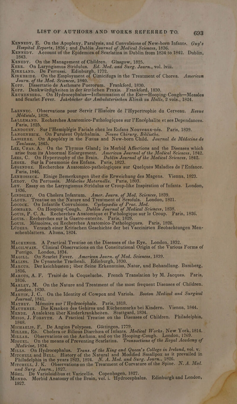 Kennepy, E. On the Apoplexy, Paralysis, and Convulsions of New-born Infants. Guy’s Hospital Reports, 1836; and Dublin Journal of Medical Sciences, 1836. . Account of the Epidemics of Scarlatina in Dublin from 1834 to 1842. Dublin, Kenepy. On the Management of Children. Glasgow, 1825. Kerr. On Laryngismus Stridulus. Ed. Med. and Surg. Journ., vol. lviii. KirnxLanp. De Pertussi. Edinburgh, 1772. Krirxsrivg. On the Employment of Cimicifuga inthe Treatment of Chorea. American Journ. of the Med. Sciences, 1840. © Korr. Dissertatio de Asthmate Puerorum. Frankford, 1830. Korr. Denkwiirdigkeiten in der iirztlichen Praxis. Frankford, 1830. KrvuxenserG. On Hydrocephalus—Inflammation of the Ear—Hooping-Cough—Measles and Scarlet Fever. Jahrbiicher der Ambulaterischen Klinik zu Halle, 2 vols., 1824. Laznnec. Observations pour Servir |’Histoire dé l’Hypertrophie du Cerveau. Revue Médicale, 1828. ee aa Recherches Anatomico-Pathologiques sur l’Encéphalite et ses Dependances. ' UParigs, 1895. Wat Lanpouzy. Sur l’Hemiplégie Faciale chez les Enfans Nouveaux-nés. Paris, 1839. LanGensBeck. On Purulent Ophthalmia. Neuve Chirurg. Bibliothe. . Lasserre. On Apopléexy in the Foetus and New-born Child. Journal de Médecine de Toulouse, 1845. Ler, Cuas. A. On the Thymus Gland; its Morbid Affections and the Diseases which arise from its Abnormal Enlargement. American Journal of the Medical Sciences, 1842. Lees, C. On Hypertrophy of the Brain. Dublin Journal of the Medical Sciences, 1842. Lecer. Sur la Pneumonie des Enfans. Paris, 1823. 2 decile’ Recherches Anatomico-pathologiques sur Quelques Maladies de |’ Enfance. aris, 1846, Lenuosseck. Einige Bemerkungen iiber die Erweichung des Magens. Vienna, 1823. Leroy. On Pertussis. Médecine Maternelle. Paris, 1803. - Ley. Essay on the Laryngismus Stridulus or Croup-like Inspiration of Infants. London, 1836. i ‘ 'Linpstey. On Cholera Infantum. Amer. Journ. of Med. Sciences, 1839. Luioyp. Treatise on the Nature and Treatment of Scrofula. London, 1821. Lococx. On Infantile Convulsions. Cyclopedia of Prac. Med. omBARD. On Hooping-Cough. Dublin Journal of Medical Sciences, 1838. - Lovis, P. C. A. Recherches Anatomique et Pathologique sur le Croup. Paris, 1826, Louis. - Recherches sur la Gastro-enterite. Paris, 1829. Louis. Mémoires, ou Recherches Anatomico-Pathologiques. Paris, 1826. Ltpers. Versuch einer Kritischen Geschichte der bei Vaccinirten Beobachtungen Men- schenblattern. Altona, 1824. f Mackensiz. A Practical Treatise on the Diseases of the Eye. London, 1832. Macitwatin. Clinical Observations on the Constitutional Origin of the Various Forms of Porrigo. London, 1834. Maeity. On Scarlet Fever. American Journ. of Med. Sciences, 1839. Mauins. De Cynanche Tracheali. Edinburgh, 1830. Marcus. Derkeichhusten; iiber Seine Erkenntniss, Natur, und Behandlung. Bamberg, 1816. Marcus, A. F. Traitéde la Coqueluche. French Translation by M. Jacques. Paris, 1816. Martey, M. Onthe Nature and Treatment of the most frequent Diseases of Children. London, 1830. . ehh ‘pit Martin, J.C. On the Identity of Cowpox and Variola. Boston Medical and Surgical Journal, 1841. _ Marsey. Mémoire sur l’Hydrocéphale. Paris, 1818. Fe ‘ Mavuruner. Die Kranken des Gehirns und Riichenmarks bei Kindern. Vienna, 1844. Menve. Analekten tiber Kinderkrankheiten. Stuttgard, 1834. Meies, J. Forsyrn. A Practical Treatise on the Diseases of Children. Philadelphia, 1848. Micuaceuis, F. De Angina Polyposa. Géttingen, 1779. : Mriiter, Ep. Cholera or Bilious Diarrhea of Infants. Medical Works, New York, 1814. Mittar. Observations on the Asthma, and on the Hooping-Cough. London, 1769. Miaeuet. On the means of Preventing Scarlatina. Transactions of the Royal Academy of Medicine, 1834. é : : Mitts. On Hydrocephalus. Trans. of the King and Queen’s College in Ireland, vol. v. Mircnett and Bett. History of the Natural and Modified Smallpox as it prevailed in Philadelphia in the years 1823, 1824. N. A. Med. and Surg. Journ., 1826. Mitcnett, J. K. Observations on the Treatment of Curvature of the Spine. N. A. Med. and Surg. Journ., 1827. . ; Méux. De Varioloidibus et Varicellis. Copenhagen, 1827. Oe Monro. Morbid Anatomy of the Brain, vol. i. Hydrocephalus. Edinburgh and London, 1827.