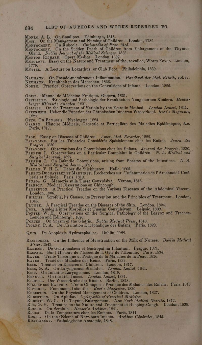 vw 694 LIST OF AUTHORS AND WORKS REFERRED TO. Monro, A. L. On Smallpox. Edinburgh, 1818. Moss. On the Management and Nursing of Children. London, 1782. Monteomery. On Rubeola. Cyclopedia of Prac. Monteomery. On the Sudden Death of Children ae Enlargement of the Thymus Gland. Dublin Journal of the Medical Sciences. 1836. Morvron, Ricuarp. Opera Medica.. London, 1697. Muserove. Essay on the Nature and Treatment of the, socalled, Worm Fever. London, 1776. Mtrrer. A Lecture on Loxarthus, or Club Foot. Philadelphia, 1839. Naumann. On Pseudo-membranous Tiflanintalion, Handbuch der Med. Klinik, vol. iv. Neumann. Krankheiten des Menschen, 1836. Norra. Practical Observations on the Convulsions of Infants. London, 1826. ODIER. Manuel de Médecine Pratique. eae, 1821. OESTERLEN. /Mtiologie und Pathologie der Krankheiten ‘Neuveboriiel Kindern. ” Heidel- berger Klinische Annalen, 1831. Oxurre. On the Treatment of Variola by the Ectrotie Method. London Bien! 1841. OppeNnHEIM. Ueber die Punction der Chronischen Innerren Wasserkopf. Rust’s Magazine, 1827. Orro. On Pertussis. Nyehygea, 1824. Paris, 1817. Pace. Essay on Diseases of Children. Amer. Med. Resetdee 1829. *. Papavoins. Sur les Tubercles Considérés Spécialement chez les Enfans. Journ. des Progrés, 1830. . Papavoine. Observations des Convulsions chez les Enfans. Journal des Pro rés, 1830. ParrisH, I. Observations on.a Particular Complaint in Children. N. A. Medical and Surgical Journal, 1827. Parrisy, I. On Infantile Convulsions, arising from Spasms of the Intestines. WN. A. Medical and Surgical Journ., 1827. Pautpam, V.H.L. Ueber die Stickhusten. Halle, 1805. Parent-Ducuatetet ET Martinet. Recherches sur |’ Inflammation de I’ Arachnoide Céré- brale et Spinale. Paris, 1819. Penapa, G. Memoria sulla Tusse Convulsiva. Verona, 1815. Pearson. Medical Dissertations on Chincough. PemBerton. A Practical Treatise on the Various Diseases of the Abdominal Viscera. London, 1806. Puituirs. Scrofula, its Causes, its Prevention, and the Principles of Treatment. London, Prumee. A Practical Treatise on the Diseases of the Skin. London, 1824. Pont. Analogia inter Morbillos et Tussim Convulsivam. Leipsic, 1809. London and Edinburgh, 1826. Porter. On Spasm of the Glottis.. Dublin Medical Press, 1840. Piorry, P. A. Del’Irritation Encéphalique des Enfans. Paris, 1823. Quin. De Apoplexia Hydrocephalica. Dublin, 1799. Press, 1843. Ramiscu. De Gastromalacia et Gastropathia Infantum. Prague, 1824. Raspaint. Sur |’ Histoire de |’ Insect de la Gale de |’Homme. Paris, 1834. Rayer. Traité Theorique et Pratique de la Maladies de la Peau, 1826. Raver. Traitédes Maladies des Reins. Paris, 1839. — Rees. Treatise on Diseases of Children. London, 1817. Rees, G. A. On'Laryngismus Stridulus. London Lancet, 1841. Rem. On Infantile Laryngismus. London, 1849. Renvuccr. Onthe Itch Insect. London Lancet, 1834. Ricuter. Der Wasserkrebs der Kinder. Berlin, ot: a Riuuret and Barruez. Traité Clinique et Pratique des Maladies des Enfans. Paris, 1843. RirscuHer. Pneumonia Infantilis. Rust’s Magazine, 1830. : Rogerton.. On the Physical Management of Children. London, 1827. Rozsertson. On Aphthe.’ Cyclopedia of Practical Medicine. Rozerts, W.C. On Thymic Enlargement. New York Medical Gazette, 1842. Ror, G.H. Treatise on the Nature and Treatment of mine tr 3 Londen, 1838. Rorescuw. On Scrofula. .Haeser’s Archives, 1841. Rocer. Dela Temperature chez les Enfants. Paris, 1844. Roger. On the Gdema of New-born Infants. Archives Générales, 1845.