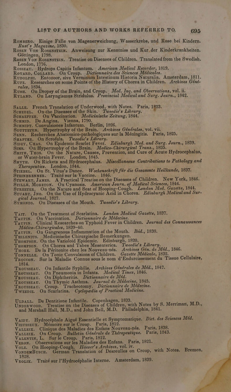 Romsere. Einige Fille von Magenerweichung, Wasserkrebs, und Rose bei Kindern. Rust’s Magazine, 1830. Rosen Von Rosenstew. Anweisung zur Kenntniss und Kur.der Kinderkrankheiten. Gottingen, 1798. : Rosen Von Rosenste1n. Treatise on Diseases of Children. Translated from the Swedish. London, 1776. Rossravu. Hydrops Capitis Infantum, American Medical Recorder, 1819. Royarp, Cotzrarp. On Croup. Dictionnaire des Sciences Médicales. Rupotest. Entozoor, sive Verminum Intestinum Historia Naturalia. Amsterdam, 1811. Rurz. Researches on some Points of the History of Choreain Children. Archives Géné- rales, 1834. . Rusu. On Dropsy of the Brain, and Croup. Med. Ing. and Observations, vol. ii. Ryzanp. On Laryngismus Stridulus. Provincial Medical and Surg. Journ., 1842. Saute. French Translation of Underwood, with Notes. Paris, 1823. ScuEpEL. Onsthe Diseases of the Skin. Tweedie’s Library. ScuarrFer. On Vaccination. Medicinische Zeitung, 1844. Scumip. De Angina. Vienna, 1790. ScHMIDT. Coumeaaede Infantum. Berlin, 1826. Sourreren. Hypertrophy of the Brain. Archives Générales, vol. vii. Senn. Recherches Anatomico-pathologiques sur la Méningitis. Paris, 1825. Suaprer. On Scrofula. Tweedie’s Library. Sipev, Cuas. On Epidemic Scarlet Fever. Edinburgh Med. and Surg. Journ., 1839. Sims. On Hypertrophy of the Brain. Medico-Chirurgical Trans., 1835. Surrn, Tuos. On the Nature, Causes, Prevention, and Cure of Acute Hydrocephalus, or Water-brain Fever. London, 1845. ; Smytu. On Rickets and Hydrocephalus. Miscellaneous Contributions to Pathology and Therapeutics. London, 1844. ' . Stizset. On St. Vitus’s Dance. Wochenschrift fiir die Gesammte Heilkunde, 1837. Stewart, James. A Practical Treatise on the Diseases of Children. New York, 1846. Srittz, Moreton. On Cyanosis. American Journ. of Medical Sciences, 1844. — Streeter. On the Nature and Seat of Hooping-Cough. . London Med. Gazette, 1844. Stuart, Jno. On the Use of Hydrocyanic Acid in Chorea. Edinburgh Medical and Sur- gical Journal, 1827. Symonps. On Diseases of the Mouth. Tweedie’s Library. Tarr. Onthe Treatment of Scarlatina. London Medical Gazette, 1837. Tavurin. On Vaccination. Dictionnaire de Médecine. Taupin. Clinical Researches on Typhoid Fever in Children. Journal des Connaissances Médico- Chirurgicales, 1839-40. Taupin. On Gangrenous Inflammation of the Mouth. Jbid., 1838. Turtentus. Medicinische Chirurgische Bemerkungen. Tuomerson. On the Varioloid Epidemic. Edinburgh, 1820. Tuompson. On Chorea and Tabes Mesenterica. Tweedie’s Library. THorr. De la Péritonite chez les Nouveau-nés. Archives Gén. de Méd., 1846. TonneLLE. On Tonic Convulsions of Children. Gazette Médicale, 1832. ; Troccon. Sur la Maladie Connue sous le nom ‘d’ Endurcissement du Tissue Cellulaire, 1814, TroussEav. On Infantile Syphilis. Archives Générales de Méd., 1847. TrovusseAu. On Pneumonia in Infants. Medical Times, 1846. Trousseau. On Diphtheritis. Dictionnaire de Mléd. Trovusseav. On Thymic Asthma. Journal de Médecine, 1845. rousseau. Croup. Tracheotomy. Dictionnaire de Médecine. Tweepis. On Scarlatina. Cyclopedia of Practical Medicine. Unpaty. De Dentitione Infantile. Copenhagen, 1833. : Unprerwoop. ‘Treatise on the Diseases of Children, with Notes by S. Merriman, M.D., and Marshall Hall, M.D., and John Bell, M.D. Philadelphia, 1841. Vay. Hydrocéphale Aigué Essentielle et Symptomatique. Dict. des Sciences Meéd. Vieusseux. Mémoire sur le Croup. Paris, 1812. VauueErx. Clinique des Maladies des Enfans Nouveau-nés. Paris, 1838. Vatierx. On Croup. Bulletin Générale de Thérapeutique. Paris, 1843. Vatentin, L. Sur le Croup. Paris, 1812. ’ Veron. Observations sur les Maladies des Enfans. Paris, 1821. Vouz. On Hooping-Cough. Haeser’s Archives, vol. iv. ; VonpemBuscu. German Translation of Desreulles on Croup, with Notes. Bremen, 1828. ; : Vrotix. Traité sur l’Hydrocéphalie Interne. Amsterdam, 1839.
