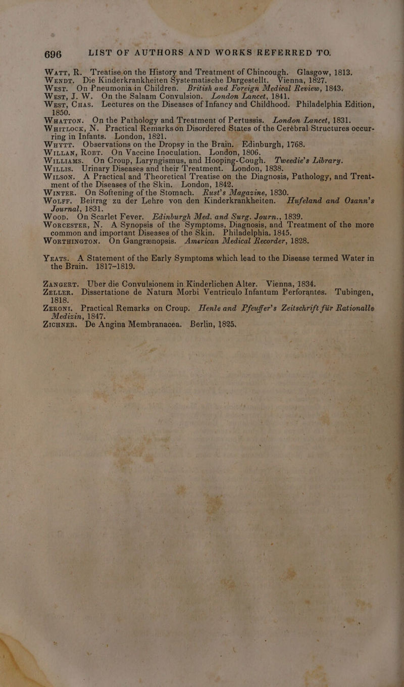 Watt, R. Treatiseon the History and Treatment of Chincough. Glasgow, 1813. Wewnpt. Die Kinderkrankheiten Systematische Dargestellt.. Vienna, 1827. West. On-Pneumoniain Children. British and Foreign Medical Review, 1843, West, J. W. Onthe Salaam Convulsion. London Lancet, 1841. West, Cuas. Lectures on the Diseases of Infancy and Childhood. Philadelphia Edition, 1850. Wauatron. On the Pathology and Treatment of Pertussis. London Lancet, 1831. Wuirtock, N. Practical Remarks on Disordered States of the Cerébral Structures occur- ring in Infants. London, 1821. Wuyrr. Observations on the Dropsy in the Brain. Edinburgh, 1768. Witxuan, Rost. On Vaccine Inoculation. London, 1806. Wituiams. On Croup, Laryngismus, and Hooping-Cough. Tweedie’s Library. Wits. Urinary Diseases and their Treatment. London, 1838. Wiuson. A Practical and Theoretical Treatise on the Diagnosis, Patholog and Treat- ment of the Diseases of the Skin. London, 1842. Winter. On Softening of the Stomach. Rust’s Magazine, 1830. Wo trr. Beitrag zu der Lehre von den Kinderkrankheiten. Hufeland and, Osann’ $ Journal, 1831. Woop. On Scarlet Fever. Edinburgh Med. and Surg. Journ., 1839. Worcester, N. A Synopsis of the Symptoms, Diagnosis, and Treatment of the more common and important Diseases of the Skin. Philadelphia, 1845. WortTHineTon. On sree aa American Medical ce 1828, Yeats. A Simemant of the Barly Sap which 1 Tead to the Disease termed Water in the Brain. 1817-1819. : ZANGERT. Uber die Convulsionem in. Kinderlichen Alter. Vienna, 1834, ZELLER. Dissertatione de Natura Morbi Ventriculo Infantum Perforantes. Tubingen, 1818. ZERONI. Practical Remarks on Croup: Henle and LE feuffer’ s Zeitschrift fiir Rationalle Medizin, 1847. Zicuner. De Angina Membranacea. Berlin, 1825,