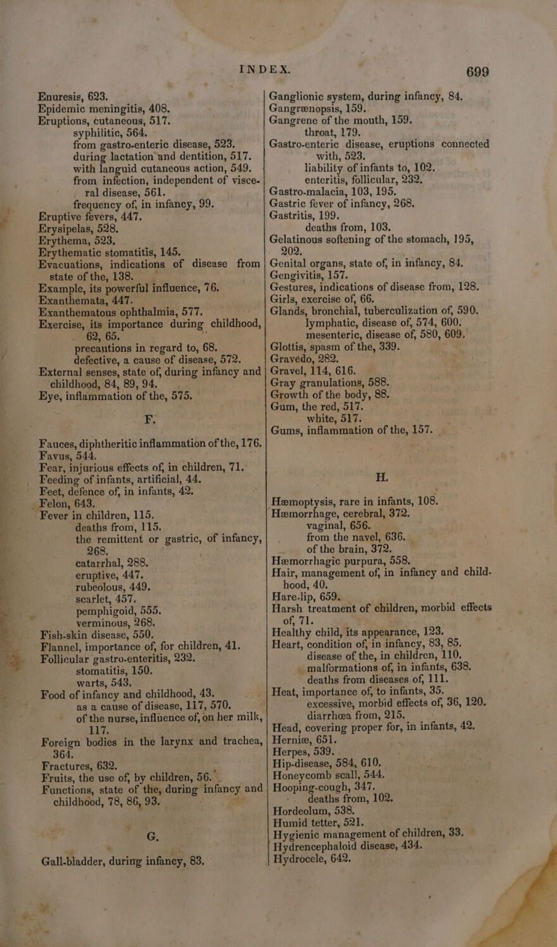 Enuresis, 623. Epidemic meningitis, 408. Eruptions, cutaneous, 517. syphilitic, 564. from gastro-enteric disease, 523. during lactation and dentition, 517. with languid cutaneous action, 549. from infection, independent of visce- ral disease, 561. frequency of, in infancy, 99. Eruptive fevers, 447. Erysipelas, 528. Erythema, 523, . Erythematic stomatitis, 145. Evacuations, indications of disease from state of the, 138. __ Example, its powerful influence, 76. Exanthemata, 447. Exanthematous ophthalmia, 577. Exercise, ifs importance during childhood, 3 ; precautions in regard to, 68. defective, a cause of disease, 572. External senses, state of, during infancy and childhood, 84, 89, 94. Eye, inflammation of the, 575. F. Fauces, diphtheritic inflammation of the, 176, Favus, 544, : Fear, injurious effects of, in children, 71. Feeding of infants, artificial, 44. Feet, defence of, in infants, 42. Fever in children, 115. deaths from, 115. the remittent or gastric, of infancy, 268. catarrhal, 288. eruptive, 447. rubeolous, 449. scarlet, 457. pemphigoid, 555. verminous, 268. Fish-skin disease, 550. Flannel, importance of, for children, 41. Follicular gastro-enteritis, 232. stomatitis, 150. warts, 543. Food of infancy and childhood, 43. as 2 cause of disease, 117, 570. of the nurse, influence of, on her milk, 117. Foreign bodies in the larynx and trachea, 364. Fractures, 632. : Fruits, the use of, by children, 56. Functions, state of the, during infancy and childhood, 78, 86, 93. f ’ a Gall-bladder, during infancy, 83. 699 Ganglionic system, during infancy, 84. Gangrenopsis, 159. Gangrene of the mouth, 159. throat, 179. Gastro-enteric disease, eruptions connected with, 523. liability of infants to, 102. enteritis, follicular, 232. Gastro-malacia, 103, 195. Gastric fever of infancy, 268. Gastritis, 199. deaths from, 103. Gelatinous softening of the stomach, 195, 202. Genital organs, state of, in infancy, 84. Gengivitis, 157. Gestures, indications of disease from, 128. Girls, exercise of, 66. Glands, bronchial, tuberculizution of, 590. lymphatic, disease of, 574, 600. mesenteric, disease of, 580, 609. Glottis, spasm of the, 339. Gravedo, 282, Gravel, 114, 616. Gray granulations, 588. Growth of the body, 88. Gum, the red, 517. white, 517. Gums, inflammation of the, 157. H. Hemorrhage, cerebral, 372. vaginal, 656. from the navel, 636. _ - of the brain, 372. Hemorrhagic purpura, 558, Hair, management of, in infancy and child. hood, 40. Hare-lip, 659. Harsh treatment of children, morbid effects of, 71. Healthy child, its appearance, 123. Heart, condition of, in infancy, 83, 85. disease of the, in children, 110. malformations of, in infants, 638. deaths from diseases of, 111. Heat, importance of, to infants, 35. excessive, morbid effects of, 36, 120. diarrhea from, 215. Head, covering proper for, in infants, 42. Hernie, 651. Herpes, 539. . Hip-disease, 584, 610. _ Honeycomb scall, 544. Hooping-cough, 347. -. deaths from, 102. Hordeolum, 538. Humid tetter, 521. - Hygienic management of children, 33. Hydrencephaloid disease, 434.