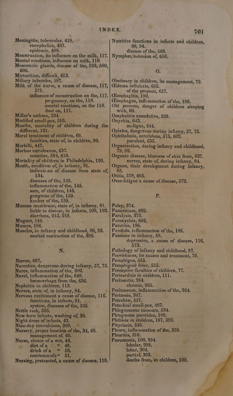 Meningitis, tubercular, 419, encephalica, 407. epidemic, 408. Menstruation, its influence on the milk, 117. Mental emotions, influence on milk, 118. Mesenteric glands, disease of the, 103, 580, 606. Micturition, difficult, 613. Miliary tubercles, 587, Milk of the nurse, a cause of disease, 117, 571. influence of menstruation on the, 117, pregnancy, on the, 118, mental emotions, on the 118, food on, 117. Millar’s asthma, 334. Modified small-pox, 510. Months, mortality of children during the different, 121. Moral treatment of children, 69. faculties, state of, in children, 90. Morbilli, 447. a7 Morbus ceruleanus, 637. coxarius, 584, 610. Mortality of children in Philadelphia, 120. Mouth, condition of, in infancy, 81. ‘indications of disease from state of, 134, diseases of the, 145, ‘inflammation of the, 145. sore, of children, 146. gangrene of the, 159. kanker of the, 159, - Mucous membrane, state of, in infancy, 81. liable to disease, in infants, 100, 102. diarrhea, 215, 919, Muguet, 146. Mumps, 186. Muscles, in infancy and childhood, 80, 93. morbid contraction of the, 396. N. Neevus, 667. Narcotics, dangerous during infancy, 57, 75. Nares, inflammation of the, 282. Navel, inflammation of the, 648. hemorrhage from the, 636. - Nephritis in children, 113. Nerves, state of, in infaney, 84. Nervous excitement a cause of disease, 116. functions, in infants, 91. system, diseases of the, 366. Nettle rash, 525. New-born infants, washing of, 38. Night-dress of infants, 43, Nine-day convulsions, 388. *. Nursery, proper location of the, 34, 60. management of, 60. Nurse, choice of a wet, 48, diet ofa *&amp; % 49,. drink ofa * 50. residenceofa* 51. Nursing, protracted, a cause of disease, 118. 701 Nutritive functions in infants and children, 88, 94. disease of the, 568. Nymphe, cohesion of, 658, O. Gbatrasoge in children, its management, 72. Cidema cellularis, 662. of the prepuce, 657, (Esophagitis, 190, Csophagus, inflammation of the, 190. Old persons, danger of children sleeping with, 60. Omphalitis exsudativa, 529. Onychia, 643. maligna, 644, Opiates, dangerous during infancy, 57, 75. Ophthalmia, scrofulous, 575, 602. purulent, 635. Ce ton, during infancy and childhood, Organic disease, blueness of skin from, 637, nerves, state of, during infancy, 84. aa their development during infancy, Otitis, 578, 605. Over-fatigue a cause of disease, 572. apy Palsy, 374. Panaritium, 682. Paralysis, 372. Paronychia, 682. Parotitis, 186. Parotids,- inflammation of the, 186. Passions in infancy, 69. depressive, a cause of disease, 116, 573 Peevishness, its causes and treatment, 70. Pemphigus, 555. Pemphigoid fever, 555, — Perceptive faculties of children, 77. Pericarditis in children, 111. Peritonitis, 264. chronic, 265. Peritoneum, inflammation of the, 264. Pertussis, 347, Petechia, 557. Petechial small-pox, 487. Phlegmonous tumours, 534. Phlegmone parotidea, 188. Phthisis in children, 107, 592. Pityriasis, 549, Pleura, inflammation of the, 310. Pleuritis, 310. Pneumonia, 100, 294. lobular, 999, ‘lobar, 304. partial, 303. — deaths roma in children, 102.