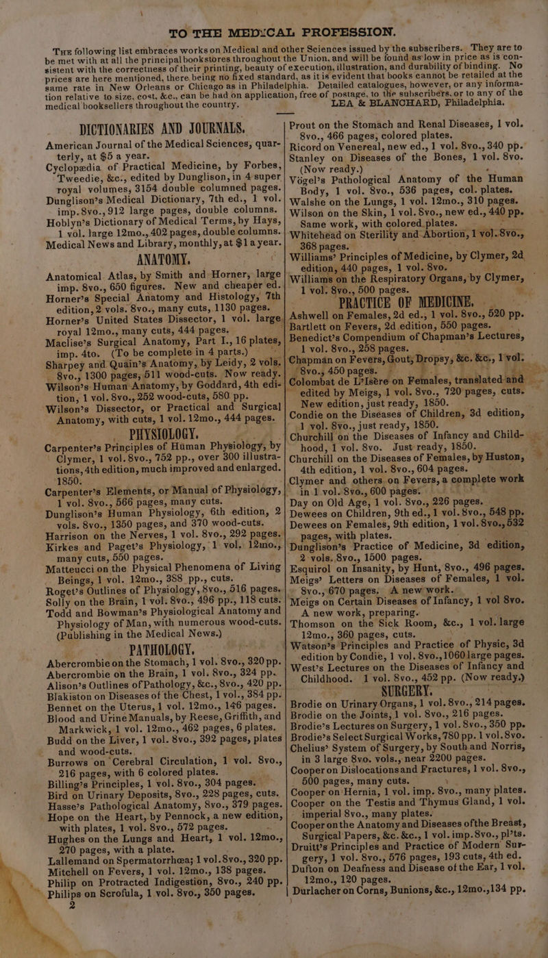 medical booksellers throughout the country. LEA &amp; BLANCHARD, Philadelphia. DICTIONARIES AND J OURNALS. American Journal of the Medical Sciences, quar- terly, at $5 a year. Cyclopedia of Practical Medicine, by Forbes, Tweedie, &amp;c:, edited by Dunglison, in 4super royal volumes, 3154 double columned pages. Dunglison’s Medical Dictionary, 7th ed., 1 vol. imp.8vo.,912 large pages, double columns. Hoblyn’s Dictionary of Medical Terms, by Hays, 1 vol. large 12mo., 402 pages, double columns. Medical News and Library, monthly, at $1a year. ANATOMY. Anatomical. Atlas, by Smith and: Horner, large imp. 8vo., 650 figures. New and cheaper ed. Horner’s Special Anatomy and Histology, 7th edition, 2 vols. 8vo., many cuts, 1130 pages. royal 12mo., many cuts, 444 pages. Maclise’s Surgical Anatomy, Part I., 16 plates, imp. 4to. (To be complete in 4 parts.) Ba Sharpey and Quain’s Anatomy, by Leidy, 2 vols. -8vo., 1300 pages, 511 wood-cuts. Now ready. Wilson’s Human Anatomy, by Goddard, 4th edi- tion, 1 vol. 8vo., 252 wood-cuts, 580. pp. Wilson’s Dissector, or Practical and Surgical Anatomy, with cuts, 1 vol. 12mo., 444 pages. PHYSIOLOGY. A. Carpenter’s Principles of Human Physiology, by - Clymer, 1 vol. 8vo., 752 pp., over 300 illustra- tions, 4th edition, much improved and enlarged. 1850. . 1 vol. Svo., 566 pages, many cuts. Dunglison’s Human Physiology, 6th edition, 2 vols. 8vo., 1350 pages, and 370 wood-cuts. Harrison on the Nerves, 1 vol. 8vo., 292 pages. Kirkes and Paget’s Physiology, 1 vol. 12mo., many cuts, 550 pages. : ; Matteucci on the Physical Phenomena of Living Beings, 1 vol. 12mo., 388 pp., cuts. Solly on the Brain, 1 vol. 8vo., 496 pp., 118 cuts. Todd and Bowman’s Physiological Anatomy and Physiology of Man, with numerous wood-cuts. (Publishing in the Medical News.) | ; ~ PATHOLOGY. sf Abercrombie on the Stomach, 1 vol. 8vo., 320 pp. Abercrombie on the Brain, 1 vol. 8vo., 324 pp. Alison’s Outlines of Pathology, &amp;c., 8vo., 420 pp. Blakiston on Diseases of the Chest, 1 vol., 384 pp. Bennet on the Uterus, 1 vol. 12mo., 146 pages. Blood and Urine Manuals, by Reese, Griffith, and Markwick, 1 vol. 12mo., 462 pages, 6 plates. Budd on the Liver, 1 vol. 8vo., 392 pages, plates and wood-cuts. , Burrows on Cerebral Circulation, 1 vol. 8vo., 216 pages, with 6 colored plates. ; Billing’s Principles, 1 vol. 8vo., 304 pages. Bird on Urinary Deposits, 8vo., 228 pages, cuts. Hasse’s Pathological Anatomy, 8vo., 379 pages. Hope on the Heart, by Pennock, a new edition, with plates, 1 vol. 8vo., 572 pages. 5s Hughes on the Lungs and Heart, 1 vol. 12mo., 270 pages, with a plate. Lallemand on Spermatorrhea; 1 vol.8vo., 320 pp. Mitchell on Fevers, 1 vol. 12mo., 138 pages. Philip on Protracted Indigestion, 8vo., 240 pp. Philips on Scrofula, 1 vol. 8vo., 350 pages. 2 ny Prout on the Stomach and Renal Diseases, 1 vol. 8vo., 466 pages, colored plates. Ricord on Venereal, new ed., 1 vol. 8vo., 340 pp. Stanley on Diseases of the Bones, 1 vol. 8vo. (Now ready.) . Végel’s Pathological Anatomy of the Human Body, 1 vol. 8vo., 536 pages, col. plates. Walshe on the Lungs, 1 vol. 12mo., 310 pages. Same work, with colored.plates. ay, Whitehead on Sterility and-Abortion, 1 vol. 8vo., 368 pages. aila MA tet gine 5 Williams’ Principles of Medicine, by Clymer, 2d. edition, 440 pages, 1 vol.8vo, 1 vol. 8vo., 500 pages. PRACTICE OF MEDICINE. * an’s Lectures, 1 vol. 8vo., 258 pages. | Me, Colombat de L?Isére on F New edition, just ready, 1850. 1 vol. 8vo., just ready, 1850. hood, 1 vol. 8vo. Just ready, 1850. Churchill on the Diseases of Females, by Huston, 4th edition, 1 vol. 8vo., 604 pages. es in 1 vol. 8vo., 600 pages. . Day on Old Age, 1 vol. 8vo., 226 pages. __ Dewees on Children, 9th ed., 1 vol. 8vo., 548 pp. Dewees on Females, 9th edition, 1 vol. 8vo., 532 . pages, with plates. eee Bs. :' |) Sa Dunglison’s Practice of Medicine, 3d edition, 2-vols. Svo., 1500. pages. ae Esquirol on Insanity, by Hunt, 8vo., 496 pages. Meigs’ Letters on Diseases of Females, 1 vol. Svo., 670 pages. Anewwork. — . Meigs on Certain Diseases of Infancy, 1 vol 8vo. A new work, preparing. , Thomson on the Sick Room, - 12mo., 360 pages, cuts. Watson’s Principles and Practice of Physic, 3d edition by Condie, 1 vol. 8vo.,1060 large pages. &amp;c., 1 vol. large Childhood. 1 vol. 8vo., 452 pp. (Now ready.) Y SURGERY. Brodie on Urinary Organs, 1 vol. 8vo., 214 pages. Brodie on the Joints, 1 vol. 8vo., 216 pages. Brodie’s Lectures on Surgery, 1 vol. 8vo., 350 pp. Brodie’s Select Surgical Works, 780 pp. 1 vol. 8vo. Chelius’ System of Surgery, by South.and Norris, in 3 large 8vo. vols., near 2200 pages. Cooper on Dislocationsand Fractures, 1 vol. 8vo., | 600 pages, many cuts. ’ Cooper on:Hernia, 1 vol. imp. 8vo., many plates. Cooper on the Testis and Thymus Gland, 1 vol. » imperial 8vo., many plates. Cooper onthe Anatomy and Diseases ofthe Breast, Surgical Papers, &amp;c. &amp;c., 1 vol. imp. 8vo., pl’ts. Druitt’s Principles and Practice of Modern Sur- gery, 1 vol. 8vo., 576 pages, 193 cuts, 4th ed. Dufton on Deafness and Disease of the Ear, 1 vol. 12mo., 120 pages.