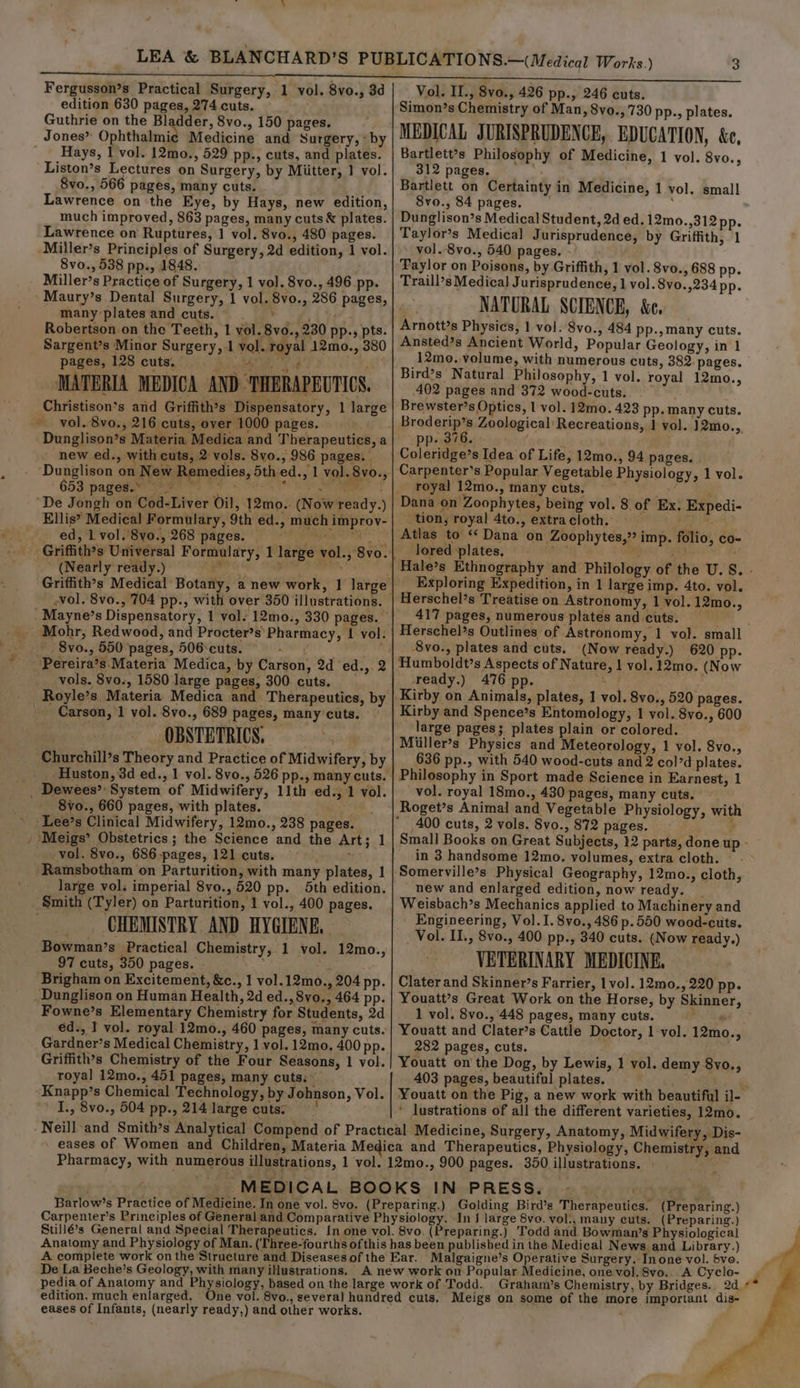 edition 630 pages, 274 cuts. Guthrie on the Bladder, 8vo., 150 pages. Jones” Ophthalmie Medicine and Surgery, * by Hays, 1 vol. 12mo., 529 pp., cuts, and plates. Liston’s Lectures on Surgery, by Miitter, 1 vol. Svo., 566 pages, many cuts. Lawrence on the Eye, by Hays, new edition, much improved, 863 pages, many cuts &amp; plates. Lawrence on Ruptures, 1 vol. 8vo., 480 pages. Miller’s Principles of Surgery, 2d edition, 1 vol. 8vo., 538 pp., 1848. Miller’s Practice of Surgery, 1 vol. 8vo., 496 pp. Maury’s Dental Surgery, 1 vol. 8vo., 286 pages, many plates and cuts. ee: Robertson on the Teeth, 1 vol. 8vo., 230 pp., pts. Sargent’s Minor Surgery, 1 vol. royal 12mo., 380 pages, 128 cuts, waa kf 2 mY ) MATERIA MEDICA AND: THERAPEUTICS, Christison’s and Griffith’s Dispensatory, 1 large _ vol. 8vo., 216 cuts, over 1000 pages. Dunglison’s Materia. Medica and Therapeutics, a new ed., with cuts, 2 vols. 8vo., 986 pages. Dunglison on New Remedies, 5th ed., 1 vol. 8vo., 653 pages.* — Ba ear eh, SY SOE a “De Jongh on Cod-Liver oil, 12mo.. (Now ready.) Ellis’ Medical Formulary, 9th ed., much improy- ed, l vol.'8vo., 268 pages. Meet (Nearly ready.) ; Griffith’s Medical Botany, a new work, 1 large -vol. 8vo., 704 pp., with over 350 illustrations. _Mayne’s Dispensatory, 1 vol. 12mo., 330 pages. Mohr, Redwood, and Procter’s' Pharmacy, tf vol. 8vo., 550 pages, 506:cuts. ated tis _ Pereira’s Materia Medica, by Carson, 2d ‘ed.,. 2 vols. 8vo., 1580 large pages, 300. cuts. Carson, 1 vol. 8vo., 689 pages, many’ cuts. . OBSTETRICS. sy Churchill’s Theory and Practice of Midwifery, by Huston, 3d ed., 1 vol. 8vo., 526 pp., many cuts. _ Dewees’: System of Midwifery, 11th ed., 1 vol. 8vo., 660 pages, with plates. Lee’s Clinical Midwifery, 12mo., 238 pages. / Meigs’ Obstetrics; the Science and the Art; 1 vol. 8vo., 686-pages, 121 cuts. : Ramsbotham on Parturition, with many plates, 1 _ large vol. imperial 8vo., 520 pp. 5th edition. Smith (Tyler) on Parturition, 1 vol., 400 pages. CHEMISTRY AND HYGIENE, Bowman’s Practical Chemistry, 1 vol. 12mo., 97 cuts, 350 pages. - : Brigham on Excitement, &amp;c., 1 vol.12mo., 204 pp. Dunglison on Human Health, 2d ed., 8vo., 464 pp. Fowne’s Elementary Chemistry for Students, 2d ed., 1 vol. royal 12mo., 460 pages, many cuts. Gardner’s Medical Chemistry, 1 vol. 12mo, 400 pp. Griffith’s Chemistry of the Four Seasons, 1 vol. royal 12mo., 451 pages, many cuts. © Knapp’s Chemical Technology, by Johnson, Vol. I., 8vo., 504 pp., 214 large cuts; | Simon’s Chemistry of Man, 8vo., 730 pp., plates. MEDICAL JURISPRUDENCE, EDUCATION, &amp;e, Bartlett’s Philosophy of Medicine, 1 vol. 8vo., 312 pages, Bartlett on Certainty in Medicine, 1 vol. small 8vo., 84 pages. , Dunglison?s Medical Student, 2d ed. 12mo.,312 pp. Taylor’s Medical Jurisprudence, by Griffith, 1 vol. 8vo., 540 pages. Taylor on Poisons, by Griffith, 1 vol. 8vo., 688 pp. Traill’s Medical] Jurisprudence, 1 vol. 8vo.,234 pp. NATURAL SCIENCE, &amp;e. Arnott’s Physics, 1 vol. 8vo., 484 pp-,many cuts. Ansted’s Ancient World, Popular Geology, in 1 12mo. volume, with numerous cuts, 382. pages. Bird’s Natural Philosophy, 1 vol. royal 12mo., 402 pages and 372 wood-cuts. ~ Brewster’s Optics, 1 vol. 12mo. 423 pp. many cuts. eos Zoological Recreations, | vol. 12mo.,, pp. 376. ; ¢ Coleridge’s Idea of Life, 12mo., 94 pages. Carpenter’s Popular Vegetable Physiology, 1 vol. royal 12mo., many cuts. tion, royal 4to., extracloth. Atlas to «* Dana on Zoophytes,” imp. folio, co- lored plates, ear? a} Hale’s Ethnography and Philology of the U.S. - Exploring Expedition, in 1 large imp. 4to. vol. Herschel’s Treatise on Astronomy, 1 vol. 12mo., 417 pages, numerous plates and cuts. Herschel’s Outlines of Astronomy, 1 vol. small 8vo., plates and cuts. (Now ready.) 620 pp- Humboldt’s Aspects of Nature, 1 vol. 12mo. (Now ready.) 476 pp. Ax : Kirby on Animals, plates, 1 vol. 8vo., 520 pages. Kirby and Spence’s Entomology, 1 vol. Svo., 600 large pages; plates plain or colored. Miiller’s Physics and Meteorology, 1 vol. 8vo., 636 pp., with 540 wood-cuts and 2 col’d plates. Philosophy in Sport made Science in Earnest, 1 vol. royal 18mo., 430 pages, many cuts. Roget’s Animal and Vegetable Physiology, with Small Books on Great Subjects, 12 parts, done up - in 3 handsome 12mo. volumes, extra cloth. new and enlarged edition, now ready. _ Weisbach’s Mechanics applied to Machinery and Engineering, Vol.I.8vo., 486 p.550 wood-cuts. Vol. II., 8vo., 400 pp., 340 cuts. (Now ready.) VETERINARY MEDICINE, Clater and Skinner’s Farrier, 1vo]. 12mo., 220 pp. Youatt’s Great Work on the Horse, by Skinner, 1 vol. 8vo., 448 pages, many cuts. . Youatt and Clater’s Cattle Doctor, 1 vol. 12mo., 282 pages, cuts. Youatt on the Dog, by Lewis, 1 vol. demy 8vo., 403 pages, beautiful plates. Youatt on the Pig, a new work with beautiful il- ' lustrations of all the different varieties, 12mo. Neill-and Smith’s Analytical Compend of Practical Medicine, Surgery, Anatomy, Midwifery, Dis- eases of Women and Children, Materia Medica and Therapeutics, Physiology, Chemistry, and Pharmacy, with numerous illustrations, 1 vol. 12mo., 900 pages. 350 illustrations. | _ MEDICAL BOOKS IN PRESS, | — ony ver Barlow’s Practice of Medicine. In one vol. 8vo. (Preparing.) Golding Bird’s Therapeutics. (Preparing.) Carpenter’s Principles of General and Comparative Physiology. In J large 8vo. vol., many cuts. (Preparing.) Sullé’s General and Special Therapeutics. In one vol. 8vo. (Preparing.) ‘Todd and Bowman’s Physiological Anatomy and Physiology of Man. (‘Three-fourths ofthis has been published in the Medical News, and Library.) A complete work on the Structure and Diseasesofthe Ear. Malgaigne’s Operative Surgery. In one vol. Sve. De La Beche’s Geology, with many iNustrations. A new work on Popular Medicine, one vol. 8vo.. A Cyclo- pedia of Anatomy and Physiology, based on the large work of Todd. Graham’s Chemistry, by Bridges. 2d edition, much enlarged, One vol. 8vo., several hundred cuts. Meigs on some of the more important dis- eases of Infants, (nearly ready,) and other works.