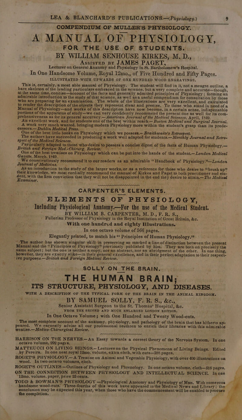 COMPENDIUM OF MULLER'S PHYSIOLOGY. A MANUAL OF PHYSIOLOGY, FOR THE USE OF STUDENTS. . p BY WILLIAM SENHOUSE KIRKES, M.D., Assisrep By JAMES PAGET, Lecturer on General Anatomy and Physiology in St. Bartholomew’s Hospital. In One Handsome Volume, Royal 12mo., of Five Hundred and Fifty Pages. ILLUSTRATED WITH UPWARDS OF ONE HUNDRED WOOD ENGRAVINGS. This is, certainly, a most able manual of Physiology. The student will find in it, not a meagre outline, a bare skeleton of the leading particulars embraced in the science, but a very complete and accurate—though, at the same time, concise—account of the facts and generally admitted principles of Physiology ; forming an admirable introduction to the study. of that science, as well asa useful compendium for consultation by those ’ who are preparing for an examination. The whole of the illustrations are very excellent, and calculated to render the description of the objects they represent clear and precise. To those who stand in need of a Manual of Physiology—and works of this description have now become, in a certain sense, indispensable portions of the apparatus of study—we can very confidently recommend the present one as well for its com- prehensiveness as for its general accuracy.— American Journal of the Medical Sciences; April, (849. An eXcellent work, and for students one of the best within reach:— Boston Medical and Surgical Journal. A work very much wanted, bringing modern Physiology more within the student’s grasp than its prede- cessors.— Dublin Medical Press. ~ Aa fey te. One of the best little books on Physiology which we possess.— Braithwaite’s Retrospect. The authors have succeeded in producing a work well adapted for students.— Monthly Journal and Retro- spect of the Medical Sciences. ep ar , ‘Particularly adapted to those whordesire to possess a concise digest of the facts of Human Physiology.— British and Foreign Med.-Chirurg. Review. 2° Paes es ' oat One of the best treatises on Physiology which can be put into the hands of the student.—London Medical Gazette, March, 1949. sigh (deine tank a, be : _ We conscientiously recommend it to ourreaders as an admirable “Handbook of -Physiology.”—London Journal of Medicine. s a RE Pe ty eae. , . As an introduction to the study of the larger works, or as a reference for those who desire to “brush up” their knowledge, we most cordially recommend the manual of Kirkes and Paget to both practitioner and stu- oe with the firm conviction that they will not be disappointed in the end they desire to attain.— The Medical zaminer. mh i Eekraa Sik ' j CARPENTER'S ELEMENTS. # ELEMENTS OF PHYSIOLOGY, » Including Physiological Anatomy.—For the use of ‘the Medical Student. , ; BY WILLIAM B. CARPENTER, M. D., F. R. S., . | Fullerian Professor of Physiology in the Royal Institution of Great Britain, &amp;e. With one hundred and eighty Ulustrations. ; . In one octavo volume of 566 pages. _ * Elegantly printed, to match his ‘¢ Principles of Human Physiology.” _ ~:The author has shown singular skill in preserving so marked a line of distinction between the present _ Manual and the “ Principles of Physiology” previously published by him. They~are both on precisely the same subject; but the one‘is neither a copy, nor an abstract, nor an abridgment of the other. In one thing, however, they are exactly alike—in their general excellence, and in their perfect adaptation to their respect- ive purposes.— British and Foreign Medical Review. Ce aaa SOLLY ON THE BRAIN.. *. THE HUMAN BRAIN; . ITS STRUCTURE, PHYSIOLOGY, AND DISEASES. - WITH A DESCRIPTION OF THE TYPICAL FORM OF THE BRAIN IN THE ANIMAL KINGDOM. ‘ 4 ‘ ‘ BY SAMUEL SOLLY, Er: R. Si. &amp;e., ’ Senior Assistant Surgeon to the St. Thomas’ Hospital, &amp;c. FROM THE SECOND AND MUCH ENLARGED LONDON EDITION. In One Octavo Volume; with One Hundred and Twenty Wood-cuts. The most complete account of the anatomy, physiology, and pathology of the brain that has hitherto ap- peared. We earnestly advise all our professional brethren to enrich their libraries with this admirable treatise.— Medico- Chirurgical Review. + a HARRISON ON THE NERVES.—An Essay towards a correct theory of the Nervous System. In one octavo volume, 292 pages. ‘ : MATTEUCCI ON LIVING BEINGS.— Lectures on the Physical Phenomena of Living Beings. Edited by Pereira. In one neat royal 12mo. volume, extra cloth, with euts—388 pages. € 4 ROGET’S PHYSIOLOGY.—A Treatise on Animal and Vegetable Physiology, with over 400 illustrations on wood. In two octavo volumes, cloth. . te ROGET’S OUTLINES — Outlines of Physiology and Phrenology. In one octavo volume, eloth—516 pages. ON THE CONNECTION BETWEEN PHYSIOLOGY AND INTELLECTUAL SCIENCE. Inone “12mo. volume, paper, price 25cents, : TODD &amp; BOWMAN’S PHYSIOLOGY —Physiological Anatomy and Physiology of Man. With numerous the completion.