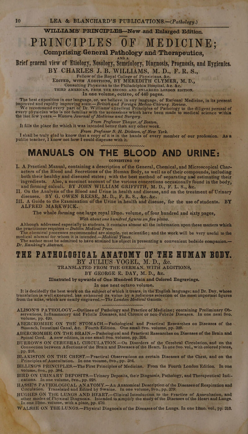 WILLIAMS’ PRINCIPLES—New and Enlarged Edition. PRINCIPLES OF MEDICINE: Comprising General Pathology and Therapeutics, AND A Brief general view of Etiology, Nosology, Semejology, Diagnosis, Prognosis, and Hygienies. BY CHARLES J. B. WILLIAMS, M. D., F.R.S., Fellow of the Royal College of Physicians, &amp;e. EDITED, WITH AppITIONs, BY MEREDITH CLYMER, M. D., . Consulting Physician to the Philadelphia Hospital, &amp;e. &amp;e. THIRD AMERICAN, FROM THE SECOND AND ENLARGED LONDON EDITION. In one volume, octavo, of 440 pages. ; The best exposition in our language, or, we believe, in any language, of Rational Medicine, i in it present improved and rapidly improving state — British and Foreign Medico-Chirurg. Review. We recommend every part of Dr. Williams’ excellent Principles of Pathology to the diligent. sda of the last few years.— Western Journal of Medicine and Surgery. we r From Professor Thayer, of Boston. ee It fills the place for which’ it was intended better than any other work. * SC esipllied iby bad dh a: From Professor S.H. Dickson, of New York. — aug whorus T shall be truly glad to know that a copy of it is in the hands of pa paoatber of our profession. As a public teacher, I know not how I could dispense with it. , -MANUALS- ON THE BLOOD AND URINE: ‘CONSISTING OF I. A Practical Manaal, canis a description of the General, ‘Cieaien, ead Microscopical Char- acters of the Blood and Secretions of the Human Body, as well as of their compounds, including both their healthy and diseased states; with the best method of separating and estimating their ingredients. Also, a succinct account of the various concretions occasionally found in the body, and forming calculi. BY JOHN WILLIAM GRIFFITH, M. D., F. L.S., &amp;c. II. On the Analysis of the Blood and Urine in health and disease, and on the treatment of Urinary diseases. ‘BY G. OWEN REESE, M.D., F. R. S., .&amp;c..&amp;c. III. A Guide to the Examination of the pre in health and disease, for the use of students. BY ALFRED. MARKWICK. “ti The whole forming one large royal 12mo. volume, of four hedice and sixty. pages, ‘ With about one hundred figures on five plates. Although Radrensed especially to students, it contains almost all the information upon these matters whieh the practitioner requires — Dublin Medical Press. ‘The chemical! processes recommended are simple, yet scientific; and the work will be very useful ‘to the medical alumni for whom it is intended.—Medical Times. - The author must be admitted to have attained his object in bra a convenient bedside companion.— Dr. Ranking’s Abstract. THE PATHOLOGICAL ANATOMY OF THE HUMAN BODY. BY JULIUS VOGEL, M.D., &amp;e. ‘TRANSLATED FROM THE GERMAN, WITH ADDITIONS, BY GEORGE E. DAY, M.D., &amp;c. © Illustrated by upwards of One Hundred Plain and Colored Engravings. e In one neat octavo volume. _ : translation is well executed, has enhanced its value-by a judicious selection of the. most important figures from the atlas, which are neatly engraved.— The London ‘Medical Gazette. < ALISON’S PATHOLOGY.— Dadines of Pathology and. Practice of Medicines containing Preliminary Ob- servations, Inflammatory and Febrile Diseases, and Chronic or non-Febrile Diseases. In one neat 8vo, volume, pp. 420. ABERCROMBIE ON THE STOMACH.— —Pathological and Practical ‘Researches on Diseases of the : Stomach, Intestinal Canal, &amp;e: Fourth Edition. One small 8vo. volume, pp. 320.> ABERCROMBIE ON THE. BRAIN.—Pathological and Practical Researches on Diseases of the Brain and Spinal Cord. A new edition, in one small 8vo. volume, pp. 324. BURROWS ON CEREBRAL CIRCULATION.—On Disorders of the Cerebral Circulation, and on the Connection between Affections of the Brain and Diseases of the Heart. In one Svo. vol., with ce Sag . pp. 216. BLAKISTON ON THE CHEST.—Practical eer yailouee on certain Diseases of the Chest, and on the Principles of Auscultation. In one volume, 8vo., pp. 384. \. BILLING’S PRINCIPLES.—The First cli of Medicine. | fom the Fourth London Edition. In one volume, 8vo., pp. 304. BIRD ON URIN ARY DEPOSITS. oe tyinery Deposits, their Diagnosis, Pathology, and Therapeutical fai - cations. In one volume, 8vo., pp. 228. HASSE’S PATHOLOGICAL ANATOMY.—<An Anatomical Deseription of the Diseases of iepimeaee: and Cireulation. ‘Translated'and Edited by Swaine. {In one volume, 8vo., pp. 379: HUGHES ON THE LUNGS AND HEART.—Clinical Introduction to the Practice of Auscultation, and other modes of Physical Diagnosis. Intended to simplify the agp of the Diseases of the Heart and cee In one 12mo. volume, with a plate, pp. 270. p \