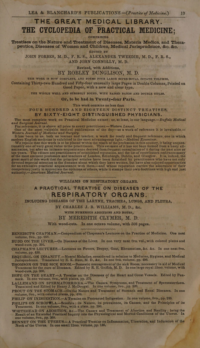 -THE»GREAT MEDICAL LIBRARY. THE CYCLOPEDIA OF PRACTICAL MEDICINE: ‘COMPRISING Treatises on the Nature and Treatment of Diseases, ‘Materia Medica, and Thera- peutics, Diseases of Women and Children, Medical Jurisprudence, &amp;c. &amp;c. A EDITED BY JOHN FORBES, M. D., F. R.S., ALEXANDER TWEEDIE, M.D., F.R.S., AND JOHN CONNOLLY, M.D. ’ Revised, with Additions, BY ROBLEY DUNGLISON, M. D. ’ THIS WORK ‘1s Now COMPLETE, AND FORMS FOUR LARGE SUPER-ROYAL OCTAVO VOLUMES, Containing agape Hundred and Fifty-four unusually large Pages in Double Columns, Printed on Ae bist Good Paper, with a new and clear type. _ THE WHOLE WELL AND STRONGLY BOEND, WITH RAISED BANDS AND DOUBLE TITLES, - ‘ AS ep ae Or, to be had in Twenty-four Parts. j : This work contains no less than ‘FOUR ‘HUNDRED AND EIGHTEEN DISTINCT TREATISES, 4 . BY SIXTY-EIGHT DISTINGUISHED PHYSICIANS. The most. “complete work on ‘Practical iMedictno. aha or, at least, in our Janguage. rane aoe ae and Surgical Journal. ; For. reference, it is above all price to every practitioner.— Western Lancet. { One of the most valuable medical publications of the day—as a work of reference it is invaluable, — Western Journal of Medicine and Surgery. > Ithas’been to us, both as learner and teacher, a work. for ready and frequent reference, one in which modern English medicine is exhibited in the most advantageous light.—Medical Examiner. We rejoice that this work is to be placed within the reach of the profession in this country, it being unques- tionably one of very great value to the practitioner. This estimate of it has not been formed from a hasty ex- . amination, but-after an intimate acquaintance derived. from frequent consultation-of it during the past nine or ten years. “The editors are practitioners of es tablished reputation, and the list of contributors embraces many of the most eminent professors and teachers of London, Edinburgh, Dublin, and Glasgow. It is, indeed, the great merit of this work that the principal articles have been furnished by practitioners who have not only devoted especial attention to the diseases about which they have written, but have also enjoyed opportunities for an extensive practical acquaintance with them,—and whose reputation carries the assurance of their competency justly to appreciate the opinions of others, while it stamps Mipie own doctrines with high and just ; Wewrpn’ a —American Medical Journal, ; ae | WILLIAMS ON RESPIRATORY ORGANS. A PRACTICAL TREATISE ON DISEASES OF THE RESPIRATORY ORGANS. >, a2 INCLUDING DISEASES OF THE LARYNX, TRACHEA, LUNGS, AND ELCUG A, BY CHARLES J. B. WILLIAMS, M.D., &amp;c. WITH NUMEROUS ADDITIONS AND NOTES, BY MEREDITH CLYMER, M. D- me “> With. -wood-cuts. In one octavo mers with 508 pages. BENEDICT’S CHAPMAN — Compendium of Chapman’s Lectures on the Practice of Medicine. One neat volume, 8vo., pp. 258. © BUDD ON THE LIVER.—On Diseases af the Liver. In one very neat Svo: vol., with colored Plates and wood-cuts, pp. 392. CHAPMAN’S LECTURES. —Leetures on Fevers, Dispey, Gout, Rheumatism, &amp;c. &amp;c. In one neat 8vo. voiume, pp. 450. - ESQUIROL ON INSANITY.—Mental Maladies, considered in relation to Medicine, Hygiene, and Medical Jurisprudence. - Translated by E. K. Hunt, M. D., &amp;c, In one 8vo. volume, pp. 496. THOMSON ON THE SICK ROOM.—Domestic management of the sick Room, necessary in aid of Medical Treatment for the cure of Diseases. Edited by R. E. Griffith, M.D. Inone large royal 12mo. volume, with wood-cuts,, pp. 360. HOPE ON THE HEART.—A Treatise on the Dinehses of the Heart and Great Vessels. Edited by Pen- nock. In one volume, 8vo., with plates, pp. 572. LALLEMAND ON SPERMATORRHGA. —The Causes, ae Mbioms: and Treatment of Speunainrthoa: Translated and Edited by Henry J. McDougal. In one volume, 8vo., pp. 320. PROUT ON THE STOMACH.—On the Nature and Treatment of Staurdeh and Renal Diseases. In one volume, 8vo., with colored plates, pp. 466. ; PHILIP ON IN DIGESTION.—A Treatise on Protracted Indigestion. In one volume, evo: +) pp: 240. PHILIPS ON SCROFBLA.—Scrofula; its Nature, its prevalence, its Causes, and the Principles of its Treatment. In one volume, Svo., with a plate, pp. 350. WHITEHEAD ON ABORTION, &amp;c:—The Causes and i eataent of Abortion and Sterility ; being the Result of an peer Practical Inquiry into the Physiological and Morbid Conditions of the Uterus. In one volume, 8vo., pp. 3 BENNET ON THE UTERUS. —A Practical Treatise on Inflammation, Ulceration, aad Induration of the Neck ofthe Uterus. In one a small 12mo. volume, Ppp. 146, f