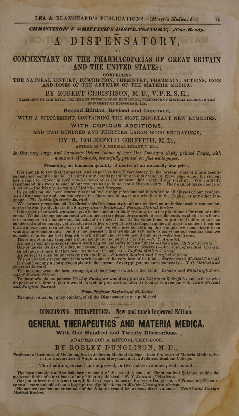 CHRISTISON &amp; GRIFFITHS DISPENSA TOR ¥% Vow Ready. A DISPENSATORY, COMMENTARY ON THE PHARMACOPGIIAS OF GREAT BRITAIN AND THE UNITED STATES: COMPRISING « . AND DOSES OF THE ARTICLES OF THE MATERIA MEDICA. _ BY ROBERT. CHRISTISON, M.D., V.P.R.S.E., PRESIDENT igs THE ROYAL COLLEGE or PHYSICIANS OF EDINBURGH, PROFESSOR OF MATERIA MEDICA IN THE UNIVERSITY OF EDINBURGH, ETC, j < ‘ a! . ; Beacad Edition, Revised and. Euproved, : wire A SUPPLEMENT CONTAINING THE MOST IMPORTANT NEW REMEDIES. WITH COPIOUS ADDITIONS, AND TWO) ‘HUNDRED AND THIRTEEN LARGE WOOD ENGRAVINGS, ; _ eatin R. EGLESFELD GRIFFITH, M. D.y _ AUTHOR OF “A MEDICAL BOTANY,” ETc. dai Cae very: Race and handsome Octavo Volume of over One Thousand Silly printed d Pages, with ‘ numerous. Wood- cuts, beautifully printed, on fine white paper. ‘Presenting an immense quantity of matter at an unusually low price. It is enough to say that it si Nelbe io us as perfect asa Dispensatory, i in the present state of pharmaceuti- eal science, could be made. If it omits any details pertaining to this branch of knowledge which the student has aright to expect in such a work, we confess the omission has escaped our scrutiny. ‘We cordially recommend this work to suchiof our readers as are in need ofa Dispensatory. They cannot make choice of a better.—The Western Journal of Medicine and Surgery. In conclusion, we need scarcely say that we strongly recommend this work to all classes of our readers. Asa Dispensatory ‘and commentary on-the Pharmhacop@ias, it is unrivalled in | the English or any other lan- guage.— The Dublin Quarterly Journal. e earnestly recommend Dr. Christison’s Dispensatory to all our readers, as an indispensable companion, itis exactly the work we would give to the student for daily reading, or to the practitioner for regular refer- ence. Without being encumbered with unnecessary detail or research, it is sufficiently explicit in its litera- ture to render it an ‘ample encyclopedia of ‘its subject; and at the same time, its practical information is so eondensed and summary, yet without a sacrifice of even the least important fact, that tothe student it cannot but be a text-book invaluable in its kind. Had we said less concerning this volume we should have been wanting in common duty; but it is not necessary that we should say more to convince our readers that we consider it to be the best English work extant upon the subject it.embraces.—Medical Times. ‘ _ There is not in any language amore complete and perfect Treatise.—N. Y. Annalist. ~ Asnearly complete as possible— a work of great authority and usefulness.— Charleston Medical Journal. - One of the standards of the day,.and as such must meet the favor it deserves.—Am. Jour. of the Med. Sciences. In advance of most that has been written on the subject — Buffalo Medical Journal. . As perfect as such an undertaking can well be. —Southern Medical and Surgical Journal. . We can heartily recommend this work as one of the very best of its kind.— Northwestern Medical Journal. It. should occupy a conspicuous place in the bureau of every phy sician and apothecary.—N. O. Medical and The most accurate, the best arranged, and the cheapest work of the kind. —London and Edinb urgh Jour- nal of Medical Science. ‘To those who. do not possess Wood &amp; Bache, we would say procure Christison &amp; Gri iffith ; and to those who do possess the former, that it would be wert to procure the latter as $ Soon as convenient. St. Lowis Medical and Surgical Journal, ‘From Professor Rayburn, of St. Louis. - The most valuable, in my oe of all the pipe yet published. - DUNGLISON'S THERAPEUTICS. New and much Improved Edition. GENERAL THERAPEUTICS AND MATERIA MEDICA. With One Hundred and Twenty Illustrations. _ ADAPTED FOR A MEDICAL TEXT-BOOK. BY ROBLEY DUNGLISON, M:D., Professor of Institutes of Medicine; &amp;c. in J efferson Medical College ; Late Professor of Materia Medica, &amp;c. in the Universities of Virginia and Maryland, and in J efferson Medical College. Third edition, revised and improved, in two octavo volumes, well bound. The most complete and satisfactory exponent of the existing state of Therapeutical Science, within the moderate limits of a text-book, of any hitherto published.—W. Y. Journal of Medicine. MINUM,” more valuable than a large purse of ee 3 — London Medico-Chirurgical Review. o medical student on either side of the At antic should be without these volumes.—British and Foreign Medical Review.