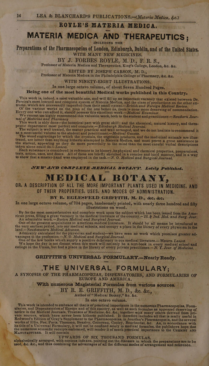 .ROYLE’ Ss MATERIA MEDICA. MATERIA MEDICA AND THERAPEUTICS; Preparations of the Pharmacopeias of London, Edinburgh, Dublin, and of the United States. WITH MANY NEW MEDICINES. ‘ BY J. FORBES ROYLE, M.'D., F. BR. S., Professor of Materia Medica and Therapeutics, King’s College, London, &amp;c. &amp;c. EDITED BY JOSEPH CARSON, M. D., Professor of Materia Medica in the Philadelphia College of Pharmacy, &amp;c. &amp;c. WITH NINETY-EIGHT ILLUSTRATIONS. In one large octavo volume, of about Seven Hundred Pages. - abe Being one of the most beautiful Medical works published in this Country. This work is, indeed, a most valuable one, and will fill up an important vacancy that existed between Dr. Pereira’s most learned and complete system of Materia Medica, and the class of productions on the other ex- _ treme, which are necessarily imperfect from their small extent.—British and Foreign Medical Review. — Of the various works on the plan of the one before us, there‘is none more deserving of commendation. Every one who can afford it, should possess this excéllent work.—Medical Examiner. . . Cee uN We cannot too highly recommend this valuable work, both to the student and.practitioner.— Southern Jour- nal of Medicineand Pharmacy. Bs p oe tans are ve This work is ably done—the botanical part with great skill; and the chemical, natural history, and thera- peutic department most perfect and complete.—Edinburgh Medical Journal. 5 4 He The subject is well treated, the matter practical and well arranged, and we do not hesitate torecommend it as a most useful volume to the student.and practitioner.—Medical Gazette. > : Sees The wood engravings by which the crystals, the vegetable products, and the medicinal animals are illus-° trated, are better than anything hitherto attempted in Materia Medica, and must prove.a great assistance to the student, appealing as they do more powerfully to the mind than the most careful verbal déscriptions fi taken alone could do.—Laneet. Aidit ‘di see A : Each substance is considered in reference to its history, its physical and chemical properties, preparations, tests, action, uses, and doses. All of these are briefly sketched In a concise and lucid manner, and in a way -. to show that a master-hand was employed in the task. —N. O. Medical and Surgical Journal. ‘ aie aan x ' | : inst , 4 Ge ‘ wt : VNEW AVD COMPLETE MEDICAL BOTANY. Lately Published. | MEDICAL BOTANY, ~-— OR: A DESCRIPTION OF ALL THE MORE IMPORTANT PLANTS USED IN MEDICINE, AND ins OF THEIR PROPERTIES, USES, AND MODES OF ADMINISTRATION, © ~ ji BY R. EGLESFELD GRIFFITH, M. D., &amp;c. &amp;c. i oe In one large octavo volume, of 704 pages, handsomely printed, with nearly three hundred and fifty ~ : illustrations on wood. ~~. , RRMA os By far the most comprehensive and complete work upon the subject which has been issued from the Ame- rican press, filling a great vacancy in the medical literature of the country.— I/l. &amp; Ind. Med. and Surg. Jour. — An admirable work.—Boston Medical and Surgical Journal. ‘4 + One of the greatest acquisitions to American medical literature. It should by all means be introduced at the very earliest period, into our medical schools, and occupy a-place in the library of every physician in the land.— Southwestern Medical Advocate. ‘ : f alee ni gst Admirably calculated for the physician and student—we have seen no work which promises greater ad- vantages 10 the profession. — NV. O. Medical and Surgical Journal. - ; : pig : ae One of the few books which supply a positive deficiency in our medical literature.— Western Lancet... - We hope the day is not distant when this work will not only be a text-book in every medical school and | college in the Union, but find a place in the library of every private practitioner.—_N. Y. Jour. of Medicine. 4, GRIFFITH'S UNIVERSAL FORMULARY.—Nearly Ready. THE UNIVERSAL FORMULARY; A SYNOPSIS OF THE PHARMACOP@IAS, DISPENSATORIES, AND FORMULARIES OF i EUROPE AND AMERICA. RPgaic With numerous Magisterial Formulas from various sources. 4 Author of “Medical Botany,” &amp;c. &amp;c. oh In one octavo volume. This work is intended to embrace all thatis of practical importance in the numerous Pharmacopeias, Form- ularies, and Dispensatories of Europe and of this country, as well as such formulas as appeared desetving of notice in the Medical Journals, Treatises of Medicine, &amp;c. &amp;c., together with many others derived from pri- vate sources, which have never been hitherto published. It therefore includes all that is really useful in Redwood’s Edition of Gray’s Supplement to the Pharmacopqias, in Jourdan’s Pharmacopeia, and the several works of Ellis, Fee, Paris, Thomson, Beasley, Cottereau, Cooley, Bouchardat, &amp;ce. As, in accordance with i its title of a Universal Formulary, it will not be confined solely to medical formulas, the publishers ‘hope that ‘the numerous scientific receipts embraced, will render it of much practical importance to the CHEMIST AND -, Manuracrurer. Itwillcontain. «> a % “a UPWARDS OF SIX THOUSAND FORMULAS, —_ gl alpk abetically arranged, with copious indexes, pointing out the diseases in which the preparations are to be used, &amp;c. &amp;c., and thus combining the advantages of all the different modes of arrangement and reference.