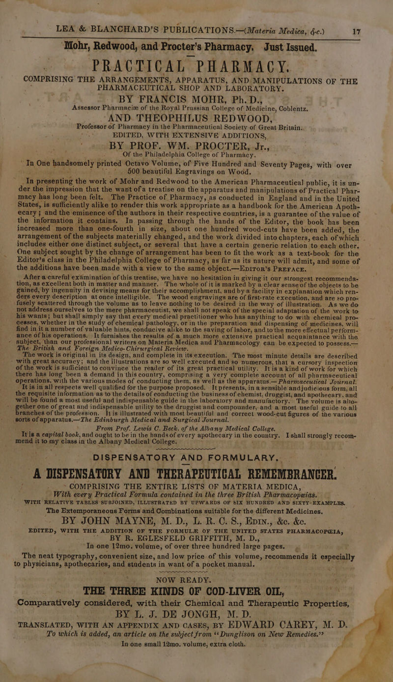 ‘Mohr, Redwood, and’Procter's Pharmacy, Just Issued, PRACTICAL PHARMACY. | COMPRISING THE ARRANGEMENTS, APPARATUS, AND MANIPULATIONS OF THE . PHARMACEUTICAL SHOP AND LABORATORY. BY FRANCIS MOHR, Ph. D., Assessor Pharmacie of the Royal Prussian College of Medicine, Coblentz. AND. THEOPHILUS REDWOOD, Professor of Pharmacy in the Pharmaceutical Society of Great Britain. EDITED, WITH EXTENSIVE ADDITIONS, BY PROF. WM. PROCTER, Jr., fa, : Of the Philadelphia College of Pharmacy. ~ In One handsomely printed Octavo Volume, of Five Hundred and Seventy Pages, with over eS 600 beautiful Engravings on Wood. _In presenting the work of Mohr and Redwood to the American Pharmaceutical public, it is un- der the impression that the want ofa treatise on the apparatus and manipulations of Practical Phar- macy has long been felt. The Practice of Pharmacy, as conducted in England and in the United States, is sufficiently alike to render this work appropriate as a handbook for the American Apoth- ecary; and the eminence of the authors in their respective countries, is a guarantee of the value of the information it contains. In passing through the hands of the Editor, the book has been increased more than one-fourth in size, about one hundred wood-cuts have been added, the arrangement of the subjects materially changed, and the work divided into chapters, each of which - includes either one distinct subject, or several that have a certain generic relation to each other. One subject sought by the change of arrangement has been to fit the work as a text-book for the Editor’s class in the Philadelphia College of Pharmacy, as far as its nature will admit, and some of the additions have been made with a view to the same object.—Ep1ror’s PREFACE. After a-careful examination of this treatise, we have no hesitation in giving it our strongest recommenda- tion, as excellent both in matter and manner. The whole of it is marked by a clear sense of the objects to be gained, by ingenuity in devising means for their accomplishment, and by a facility in explanation which ren- ders every description at once intelligible. The wood engravings are of first-rate execution, and are so pro- fusely seattered through the volume as to leave nothing to be desired in the way of illustration. As we do not address ourselves to the mere pharmaceutist, we shall not speak of the special adaptation of the work to his wants; but shall simply say that every medical practitioner who has anything to do with chemical pro- cesses, whether in the study of chemical pathology, or in the preparation and dispensing of medicines, will find in it a number of valuable hints, conducive alike to the saving of labor, and to the more effectual perform- ance of his operations. It furnishes the results of a much more extensive practical acquaintance with the - subject, than our professional writers on Materia Medica and Pharmacology ean be expected to possess.— The- British and Foreign Medico-Chirurgical Review. j nein The work is original in its design, and complete in its execution. The most minute details are described - with great accuracy; and the illustrations are so well executed and so numerous, that a cursory inspection of the work is sufficient to convince the reader of its great practical utility. Itis a kind of work for which there has long been a demand in this country, comprising a very complete account of all pharmaceutical operations, with the various modes of conducting them, as well as the apparatus.— Pharmaceutical Journal. _ It is in all respects well qualified for the purpose proposed. It presents, in a sensible andjudi¢ious form, all the requisite information as to the details of conducting the business of chemist, druggist, and apothecary, ané will be found a most useful and indispensable guide in the laboratory and manufactory. The volume is alto- ~ gether one of great and indispensable utility to the druggist and compounder, and a most useful guide to all branches of the profession. 11 is illustrated with most beautiful and correct wood-cut figures ef the various _ sorts of apparatus.—The Edinburgh Medical and Surgical Journal. ' : , From Prof. Lewis C. Beck. of the Albany Medical College. . Ttis a capttal book, and ought to be in the hands of every apothecary in the country. Ishall strongly recom- mend it to my class in the Albany Medical College. ayy or “ DISPENSATORY AND FORMULARY, A DISPENSATORY AND THERAPEUTICAL REMEMBRANCER. ~ COMPRISING THE ENTIRE LISTS OF MATERIA MEDICA, With every Practical Formula contained in the three British Pharmacopeias. WITH RELATIVE TABLES SUBJOINED, ILLUSTRATED BY UPWARDS OF SIX HUNDRED AND SIXTY EXAMPLES. The Extemporaneous Forms and Combinations suitable for the different Medicines. BY JOHN MAYNE, M. D., L. B.C. 8., Epin., &amp;e. &amp;e. EDITED, WITH THE ADDITION OF THE FORMULE OF THE UNITED STATES PHARMACOP@IA, BY R. EGLESFELD GRIFFITH, M. D., ‘In one 12mo. volume, of over three hundred large pages. iv The neat typography, convenient size, and low price of this volume, recommends it especially to physicians, apothecaries, and students in want of a pocket manual. : 4 NOW READY. Pit it ao THE. THREE KINDS OF COD-LIVER OIL, — ba Comparatively considered, with their Chemical and Therapeutic Properties, BY L. J. DE JONGH, M.D. | TRANSLATED, WITH AN APPENDIX AND CASES, BY EDWARD CAREY, M. D. ~ Lo which is added, an article on the subject from *«Dunglison on New Remedies.’? , In one small 12mo. volume, extra cloth. F _. ~~