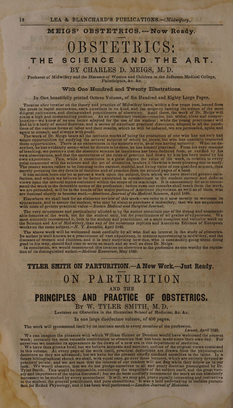 MEIGS’ OBSTETRICS. ---Now Ready. OBSTETRICS: «> THE SCIENCE AND THE ART. : BY CHARLES D. MEIGS, M.D. Professor of Midwifery and the Diseases of Women and Children inthe Jefferson Medical College, Philadelphia, &c. &c. _ yf J With One Hundred and Twenty Illustrations. | In One beautifully printed Octavo Volume, of Six Hundred and Eighty Large Pages. ‘ : * 5 : . oi Treatise after treatise on the theory and practice of Midwifery have, within a few years past, issued from the press in rapid succession, each excellent in its.kind, and the majority bearing thenames of the most diligent cultivators, and distinguished practitioners of obstetricy. Amid. these, the work of Dr. Meigs will claim a high and commanding position.. As an elementary treatise—concise, but, withal, clear and compre- hensive— we know of no one better adapted for the use of the student; while the young practitioner will - find in ita body of sound doctrine. and a series of excellent practical directions. adapted to all the condi- - tions of the various forms of labor and their results, which he will be induced, we are persuaded, again and again to consult, and always with profit. ae. e f 0 eee ae AS The work of Dr. Meigs bears all the intrinsic marks of being the production of one who has not only had ample opportunities for studying the several subjects of which he, treats, but who has carefully improved those opportunities. There is an earnestness in the author’s style, as of one having authority. What he de- scribes, he has evidently seen—what he directs to be done, he has himself practised. From his very manner of teaching, we perceive that the obstetric science he inculcates has been deduced from, or verified by his own observations, and that the correctness of the rules of practice laid down by him has been tested by his own experience. This, while it constitutes in a great degree the value of the work, in relation to every point connected with the science and the art of obstetrics, renders it likewise a more pleasing one to study. The reader seems rather to be listening to the earnest, truthful, and living voice of one qualified toteach, than merely perusing the dry details of doctrine and of practice from the printed pages of a book. . It has seldom been our lot to peruse a work upon the subject, from which we have received greater satis-_ faction, and which we believe to be better calculated to communicate to the student correct and definite. © views upon the several topics embraced within the scope of its teachings. It is unnecessary for us to recom- mend the work to the favorable notice of the profession ; before even our remarks shall reach them. the work, we are persuaded, will be in the hands of the major portion of American physicians, as well as of those who are destined shortly to become such.—American Journal of the Medical Sciences, April 1849. Saks - Elsewhere we shall look for an elaborate review of this work—we refer to it now merely to welcome its appearance, and to assure the student, who may be about to purchase a midwifery, that we are acquainted with none of greater practical value.— Boston Medical and Surgical Journal. ) sees OE The very minuteness and particularity alluded to by the author constitute one of the strong and commend- _ able features of the work, not for the student only, but for practitioners of all grades of experience. We: most sincerely recommend it, both to the student and practitioner, as a more complete and valuable work on the Science and Art of Midwifery, than any of the numerous reprints and American Editions of European works on the same subject.—V. Y. Annalist, April 1849. ines ipl «ee pire tt The above work will be weleomed most cordially by all who feel an interest in the study of obstetries. - Its author is well known asa practitioner of vast experience, in matters appertaining to midwifery, and the — diseases of women and children, and it is truly surprising how one, who is continually, going about doing good in his way, should find time to write so much and so well as does Dr. Meigs. ro Foes In conclusion, we would recommend \this treatise on obstetrics to the profession as one worthy the reputa- tion of its distinguished author.—Medical Examiner, May 1849: See TYLER SMITH ON PARTURITION.—A New Work.—Just Ready. ON PARTURITION ‘ lip dP ‘AND THE ~ i a | PRINCIPLES AND PRACTICE OF OBSTETRICS. By W. TYLER SMITH, M.D.’ af Lecturer on Obstetrics in the Hunterian School of Medicine, &c. &c, In one large duodecimo volume, of 400 pages. ¥ The work will recommend itself by its intrinsie merit to every member of the profession. ° ; ae é Lancet, April 1849. ‘We can imagine the pleasure with which William Hunter or Denman would have welcomed the present work; certainly the most valuable contribution to obstetrics that has been made since their own day. For ourselves we consider its appearance as the dawn of a new era in this department of medicine. We have thus givena brief, but we believe accurate and succinct, outline of the original views contained in this volume. At every page of the work itself, practical deductions are drawn from the physiological doctrines as they are advanced; but we have for the present chiefly confined ourselves to the latter. In a future bibliographical sketch we shall, with equal care, go over these lectures, which are entirely ‘devoted to practical points; and we are sure that the interest of our readers will not flag while they follow us in our task. We would observe, that we do not pledge ourselves to all and every doctrine promulgated by Dr. Tyler Smith. This would be impossible, considering the magnitude of the subject itself, and the great vari- necessary to be studied by every accoucheur. “It will, we may add, prove equally interesting and instructive to the student, the general practitioner, and pure obstetrician. It was a bold undertaking to reclaim parturi- tion for Reflex Physiology, and it has been well performed.—London Journal of Medicine.