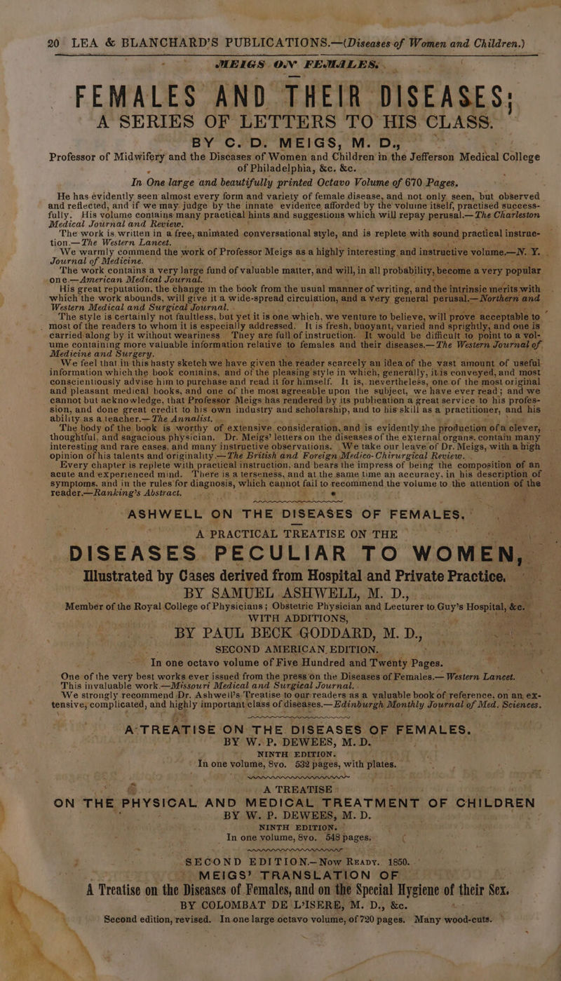 “ MEIGS: ee FEMALES, = FEMALES AND THEIR” DISEASES: A SERIES OF LETTERS TO HIS CLASS. BY C. D. MEIGS, M. D,, Professor of Midwifery and the Diseases of Women and Childten’) in the Jefferson Medica College of Philadelphia, &amp;c. &amp;c. In One large and beautifully printed Octavo Volume of 670 Pages. He has evidently seen almost every form and variety of female disease, and not only seen, but observed and reflected, and if we may judge by the innate evidence afforded by the voluine itself, practised success- fully. His volume contains many practical hints, and suggestions which will repay perusal.— — The Charleston Medical Journal and Review. The work is written in a free, animated conversational style, and is replete with sound | practical instrue- tion.— The Western Lancet. We warmly commend the work of Professor Meigs as.a highly interesting, and instructive volume.—N. Y. : Journal of Medicine. ~ - The work contains a very large fund of valuable matter, and ab in all probability, become avery popular one.—American Medical Journal. His great reputation, the change in the book from the usual manner of writing, and the intrinsic merits with which the work abounds, will give it a wide-spread circulation, and a very general pares —North hern and Western Medical and Surgical . Journal. . E The style is certainly not faultless, but yet it is one which, we venture to believe, will prove’ acceptable to . most of the readers to whom it is ‘especially addressed. It is fresh, buoyant, varied and sprightly, and one is carried along by it without weariness. They are full of instruction. ‘It would be difficult to point to a vol- ume containing more valuable information relative to females and their diseases.— The Western Journal of. Medicine and Surgery. We feel that in this hasty sketch we have given the, reader scarcely an idea of the vast amount of useful information which the book contains, and of the pleasing style i in which, generally, itis conveyed, and most conscientiously advise him to purchase and read it for himself. It is,. nevertheless, one of the most original and pleasant medical books, and one of the most agreeable upon the subject, we have ever read ; and we cannot but acknowledge, that Professor Meigs has rendered by its publication a great service to his profes- sion, and done great credit to his own industry and scholarship, and to hisskill as a pFactiaante and his ability as a teacher.— The Annalist. The body of the book is worthy of extensive ‘consideration, and is evidently the production ofa olpver; thoughtful, and sagacious physician. Dr. Meigs’ letters on the diseases of the external organs, contain many interesting and rare cases, and many instructive observations. We take our leave of Dr.. Meigs, witha high opinion of his talents and originality. —The British and Foreign Medico- Chirurgical Review. Every chapter is replete with practical instruction, and bears the impress of being the composition of an acute and experienced mind. There is a terseness, and at the same time an accuracy, in his description of. symptoms, and in the rules for Ringnoes, which cannot fail to recommend the volume to the attention. of the reader Neh ata Abstr act. | ¥ ASHWELL ON THE DISEASES OF FEMALES. . A PRACTICAL TREATISE ON THE DISEASES. PECULIAR TO WOMEN, - Miustrated by Cases derived from Hospital and Private Practice. aiey BY SAMUEL. ASHWELL, M...D., | Member of the Royal: College of Physicians; Obstetric Physician and Liccturtt to Guy’s Hoga ke. ‘ , WITH ADDITIONS, BY PAUL BECK GODDARD, M.D, SECOND AMERICAN.EDITION. __ 9%), cee ‘In one octavo volume of Five Hundred and Twenty begbe re aaa of the very best works ever issued from the press on the Diseases of Females.— Western Lancet. This invaluable work —Missouri Medical and Surgical Journal. We strongly recommend Dr. Ashwell’s Treatise to our:readers as a valuable book of reference, on an ex- prasives complicated, ane Mee important ‘class of diseases. —Edinburgh Mpa pity Journal of Med. shad LS A’ TREATISE ON THE. DISEASES OF FEMALES. BY W..P. DEWEES, M.D. - . NINTH EDITION. In one eget 8vo. 532 pages, with plates, P= : wee A TREATISE » 1 ON THE PHYSICAL AND MEDICAL TREATMENT OF CHILDREN j BY W. P. DEWEES, M. D. . NINTH EDITION. © “4 _ In one volume, 8vo. 548 pages. ( ; ie SECOND EDITION.—Now Reavy. 1850. . MEIGS’ TRANSLATION OF A Treatise on the Diseases of Females, and on the Special Hygiene of their Nex. BY COLOMBAT DE L°ISERB, M. D., &amp;e. Second edition, revised. In one large octavo volume, of 720 pages. Many wood-cuts. ~