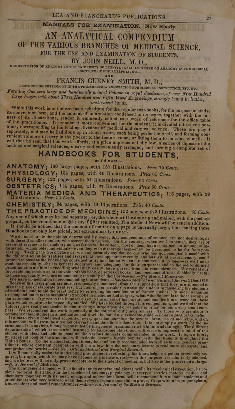 a LEA AND BLANCHARD’S PUBLICATIONS. 27 MANUALS FOR EXAMINATION. Now Ready. AN ANALYTICAL COMPENDIUM OF THE VARIOUS BRANCHES OF MEDICAL SCIENCE, FOR THE USE AND EXAMINATION OF STUDENTS. BY JOHN NEILL, M.D., DEMONSTRATOR OF ANATOMY IN THE UNIVERSITY OF PENNSYLVANIA, LECTURER ON ANATOMY IN THE MEDICAL INSTITUTE OF PHILADELPHIA, ETC., ? AND FRANCIS GURNEY SMITH, M.D., LECTURER ON PHYSIOLOGY IN THE PHILADELPHIA ASSOCIATION FOR MEDICAL INSTRUCTION, ETC. ETC. F orming One very large and handsomely printed Volume in royal duodecimo, of over Nine Hundred large Pages, with about Three Hundred and Fifty Wood Engravings, strongly bound in leather, , with raised bands. _ While this work is not offered as a substitute for the regular text-books, for the purpose of study, its convenient form, and the amount of information condensed in its pages, together with the ful- ness of its illustrations, render. it eminently suited as a work of reference for the office table . of the practitioner. ‘To render it more conyenient for the student, it is divided into seven por- tions, corresponding to the leading divisions of medical and Surgical science. These are paged separately, and may be had done up in stout covers, each being perfect in itself, and forming con- venient volumes to carry in the pocket to the lecture room, or fitting them to be sent by mail. It will thus be seen that this work affords, at a price unprecedentedly low, a series of digests of the medical and surgical sciences, clearly and conveniently arranged, and forming a complete set of HANDBOOKS FOR STUDENTS, : as follows:— rig? ANATO MY; {80 large pages, with 157 Illustrations. Price 75 Cents, SURG ERY; 122 pages, with 51 Illustrations. Price 60 Cents. . OBSTETRICS; 114 pages, with 37 Illustrations. Price 50 Cents. MATERIA MEDICA AND THERAPEUTICS; 116 pages, with 29 Illustrations. Price 50 Cents. Sa a CHEMIST RY; 94 pages, with 19 Illustrations. Price 40 Cents. THE PRACTICE OF MEDICIN E; 152 pages, with 3 Illustrations. 50 Cents. Any one of which may be had separate; or, the whole will be done up and mailed, with the postage prepaid, on the remittance of $4; or, if $5 is remitted, The Medical News will be sent in addition. It should be noticed that the amount of matter on a page is unusually large, thus making these Handbooks not only low priced, but extraordinarily cHEar. ; pte We do not share in the opinion entertained by some, that compendiums of science are not desirable, or with the still smaller number, who esteem them useless. On the contrary, when well executed, they are of essential service to the student; and, so far as we have seen, most of them have contained an amount of in- formation which older individuals—even they who disparage them-—may be presumed to be far from pos- sessing. Taking the work before us, we can certainly say that no one who has not occupied himself with the different scientific treatises and essays that have appeared recently, and has withal a rare memory, could pretend to possess the knowledge contained in it; and hence we can recommend it to such—as well as to students especially—for its general accuracy and adequacy for their purposes; and to the well-informed practitioner to aid him in recalling what may easily have passed from his remembrance. We repeat our favorable impression as to the value of this book, or series of books; and recommend it’ as decidedly useful to those especially who are commencing the study of their profession.— The Medical Examiner. _ We have no hesitation in recommending it to students.— Southern Medical and Surgical Journal, Dec. 1848. _ Books of this description are most erroneously denounced, from the supposition that they are intended to take the place of elaborate treatises; but their object is rather to assist the student in mastering the elements of medicine, and to aid the practitioner by refreshing his recollection of former studies. In short, a manual or compendium is to the standard text-books in medicine and surgery what “the finder” is to the telescope of the astronomer. It gives to the inquirer a key to the object of his pursuit, and enables him to trace out those parts which require to be especially studied. We have looked through this compendium, and we find that the authors have really succeeded in compressing a large amount of valuable information into a very small com- pass. We recommend this work especiall to the notice of our junior readers. To those who are about to commence their studies in a medical Sibel it will be found a serviceable guide.—London Medical Gazette. It aims to give a condensed account of every question touching the several branches of medicine, and on this account will arrest the attention of every candidate for his doctorate. Itis not simply a work for the in- struction of the novices, it may be consulted by the general practitioner with infinite advantage.» The different departments of which it treats are illustrated by handsome plates, aud will serve to impress the mind of the student with clear and definite ideas on the various subjects comprehended in the work. It is, we think, an excellent book of the kind, and will no doubt become highly popular with the students throughout the United States.. To the medical student it may be confidently recommended as well as to the general prac- litioner, whose constant occupation Will not allow him the necessary leisure to read more elaborate and comprehensive works.— The New Orleans Medical and Surgical Journal. . It will materially assist the student and practitioner in refreshing his knowledge on points previously ac- quired, but upon which he may have become in a measure, rusty—for this purpose it is admirably adapted, and we believe will not only prove acceptable to the student of medicine, but also to the profession at large. —WN. Y. Journal of Medicine. ee ; The arrangement adopted will be found at once concise and clear; while its mechanical éxecution, its co- pious pictorial illustrations in the branches of anatomy, physiology, surgery; obstetrics, materia medica and chemistry, together with its neat, cheap, and convenient form, will recommend it to all such students ae practitioners who may desire to avail themselves of what cannot fail to prove, if kept within its proper sphere, @ convenient and useful remembrancer.—American Journal of the Medical Sciences.