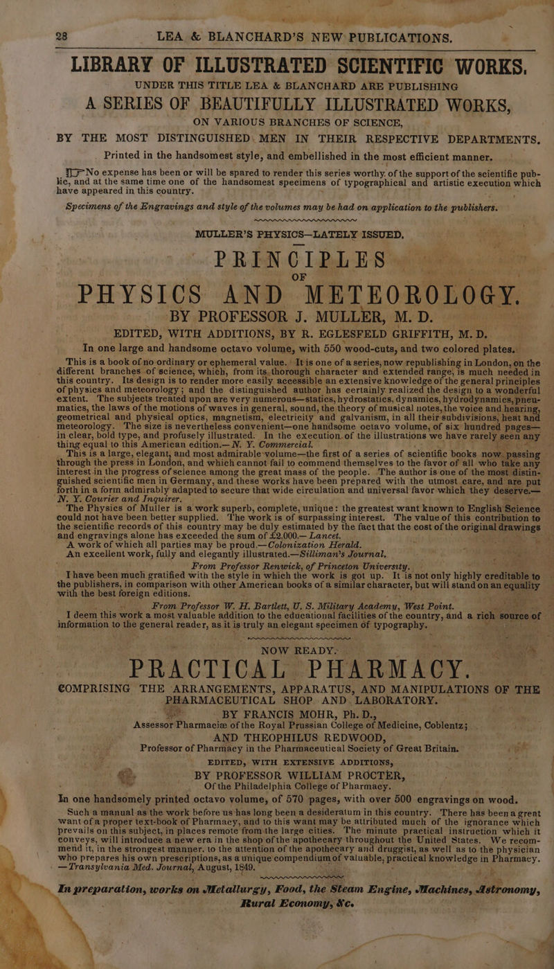 ie . . 98 LEA &amp; BLANCHARD’S NEW: PUBLICATIONS, LIBRARY OF ILLUSTRATED SCIENTIFIC WORKS. UNDER THIS TITLE LEA &amp; BLANCHARD ARE PUBLISHING A SERIES OF BEAUTIFULLY ILLUSTRATED WORKS, ON VARIOUS BRANCHES OF SCIENCE, BY THE MOST DISTINGUISHED: MEN IN THEIR RESPECTIVE DEPARTMENTS, Printed in the handsomest style, and embellished in the most efficient manner. y= No expense has been or will be spared to render this series worthy. of the support of the scientifie pub- lic, and at the same time one of the handsomest specimens of typographical and artistic execution which have appeared in this country. Specimens of the Engravings and tua of the volumes may be had on application to the dustenele MULLER’S oe ISSUED, PRINCIPLES PHYSICS AND. “METEOROLOGY. BY PROFESSOR J. MULLER, M. D. _ EDITED, WITH ADDITIONS, BY R. EGLESFELD GRIFFITH, M. ‘D. In one large and handsome octavo volume, with 550 ‘wood-cuts, and two colored plates. This is a book of no ordinary or ephemeral value. ' It is one of a series, now republishing i in London, on the. different branches .of science, which, from its.thorough character and extended range, is much needed in this country. Its design is to render more easily accessible an extensive knowledge of the general principles of physics and meteorology; and the distinguished author has certainly realized the design toa wonderfal extent. The subjects treated upon are very numerous—statics, hydrostatics, dynamics, hydrodynamics, pneéu- matics, the laws of the motions of waves in general, sound, the theory of musical notes, the voice and hearing, ' geometrical and physical optics, magnetism, electricity and galvanism, in all their subdivisions, heat an meteorology. The size is nevertheless convenient—one handsome octavo volume, of six hundred pages— in clear, bold type, and profusely illustrated. In the execution. of the illustrations we have rarely pee any thing equal to this American edition.— N. Y. Commercial. This is a large, elegant, and most admirable-volume—the first of a series of scientific books nan passing through the press in ondon, and which cannot fail to commend themselves to the favor of all who take any interest in the progress of science among the great mass of the people. .The author is one of the most distin- guished scientific men in Germany, and “these works have been prepared with the utmost care, and are put forth in a form admirably adapted to secure that wide circulation and universal favor which they deserve.— NV. Y. Courier and Inquirer. ‘The Physics of Muller is a work superb, complete, unique: the greatest want known to English Bcienve could not have been better supplied. The work is of surpassing interest. The value of this contribution to the scientific records of this country may be duly estimated by the fact that the cost of the Bite: acme _ and engravings alone has exceeded the sum of £2. 000.— Lancet. % ~: A work of which all parties may be proud.— Colonization Herald. ° : pes Sia An excellent work, fully and elegantly illustrated.—Silliman’s Journal, 4 oe From Professor Renwick, of Princeton University. Thave been much gratified with the style in which the work is got up. It is not only highly crednaitle to the publishers, in comparison with other American books of a similar gta but will stand on an oe with the best foreign editions. sae y From Professor W. H. Bartlett, U.S. Military Academu, West Point. Reese I deem this ae a most valuable addition to the educational facilities of the country, and a rich source of information to the general reader, as it is’ iad an elegant specimen of typography, . 4 - my NOW READY. a. me PRACTICAL ‘PHARMACY. COMER SING THE ARRANGEMENTS, APPARATUS, AND MANIPULATIONS y THE PHARMACEUTICAL SHOP AND. LABORATORY.  be BY FRANCIS MOHR, Ph. D., Assessor Piiiaace of the Royal Prussian College of Medicine, Gatestes AND THEOPHILUS REDWOOD, Pehiisier of Pharmacy in the Pharmaceutical Society of Great Britain. ae is 3 EDITED, WITH EXTENSIVE ADDITIONS, .) if : ©, _ BY PROFESSOR WILLIAM PROCTER, ihe _. , Of the Philadelphia College of Pharmacy. In one handsomely printed octavo volume, of 570 pages, with over 500 lopatiegs on wood. Such a manual as the work before us-has long been a desideratum in this country. ‘There has beena great want ofa proper text-book of Pharmacy, and to this want may be attributed much of the ignorance which prevails on this subject, in places remote fromthe large cities. The minute practical instruction which it conveys, will introduce a new era in the shop of the apothecary throughout the United States. We recom- mend it, in the strongest manner, lo the attention of the apothecary and druggist, as well as to the physician who prepares his own prescriptions, as a unique’ vec valuable, gape knowledge in Pharmacy. - —Transylvania Med. Journal, , August, 1949. Os iy - In preparation, works on Metallurgy, Food, the Siem Engine, Machines, Astronomy, Rural Economy, Se.
