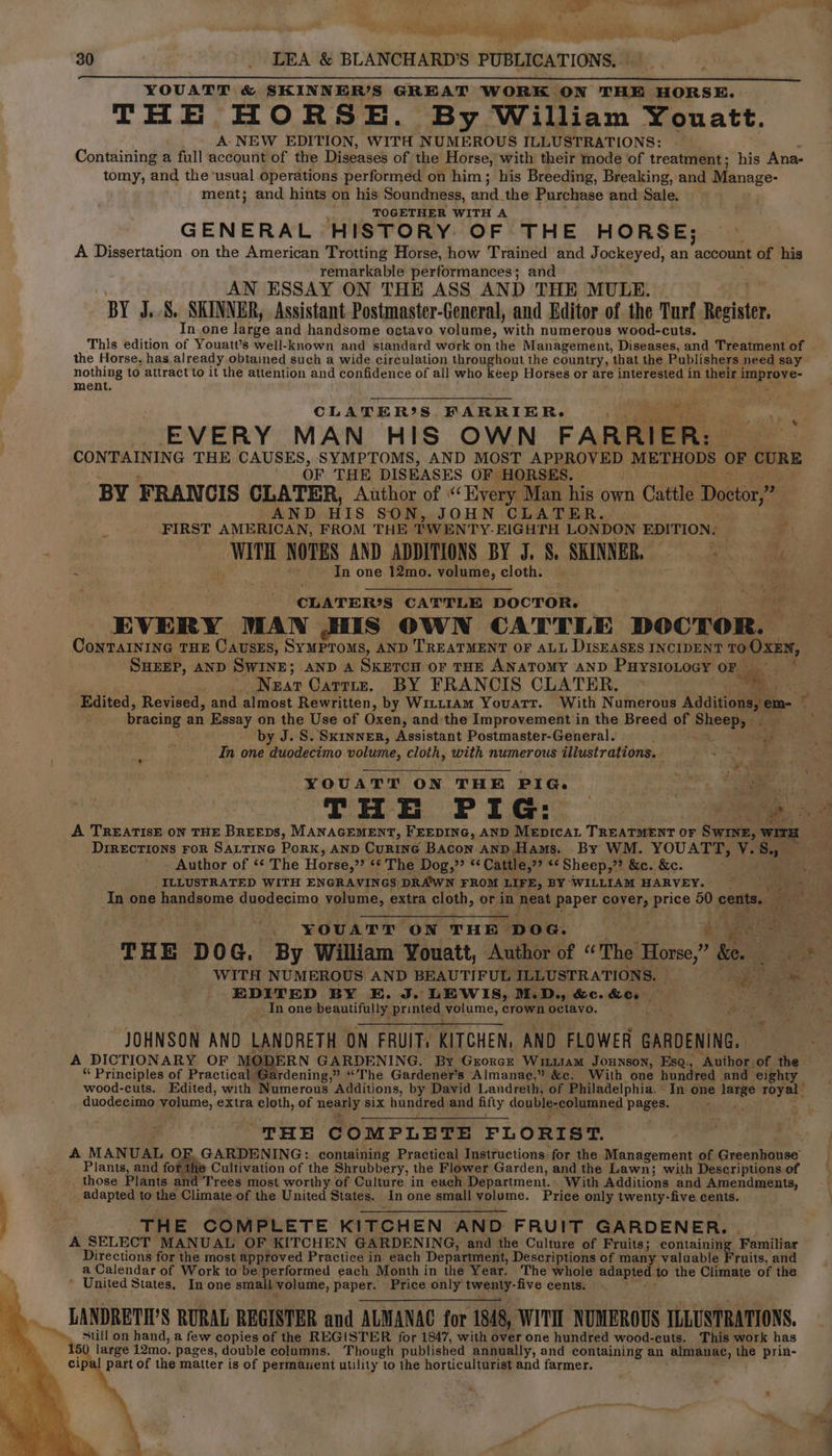 el Rt SRE 6 SAA yr YOUATT &amp; SKINNER’S GREAT WORK ON THE HORSE. THE HORSE. By William Youatt. A» NEW EDITION, WITH NUMEROUS ILLUSTRATIONS: Containing a full account of the Diseases of the Horse, with their mode of treatment; his Ana- tomy, and the usual operations performed on him; his Breeding, Breaking, and Manage- ment; and hints on his Soundness, xia. the Purchase and Sale. TOGETHER WITH A GENERAL HISTORY OF THE HORSE; A Dissertation on the American Trotting Horse, how Trained and Jockeyed, an ‘account of his remarkable performances; and AN ESSAY ON THE ASS AND THE MULE. BY J... SKINNER, Assistant Postmaster-General, and Editor of the Turf Bpcisteh In one large and handsome octavo volume, with numerous wood-cuts. the Horse, has already obtained such a wide circulation throughout the country, that the Publishers need say nothing to attract to it the attention and confidence of all who keep Horses or are interested in their i apr e- ment. we CLATER®S FARRIER- , EVERY MAN HIS OWN FARRIER: CONTAINING THE CAUSES, SYMPTOMS, AND MOST APPROVED METHODS OF cURE OF THE DISEASES OF HORSES. BY FRANCIS CLATER, Author of ““Hyery Man his own Cattle Doctor,” AND HIS SON, JOHN CLATER. FIRST AMERICAN, FROM THE TWENTY: EIGHTH LONDON EDITION. WITH NOTES AND ADDITIONS BY J. §. SKINNER, 5 . of } * en CLATER?S CATTLE DOCTOR. EVERY MAN HIS OWN CATTLE DOCTOR. ConTAINING THE CausES, SyMPTOMS, AND TREATMENT OF ALL DISEASES INCIDENT 10 OXEN, SHEEP, AND SWINE; AND A SKETCH oF THE ANATOMY AND PuysioLocy OF P Neat Carries, BY FRANCIS CLATER. ee bracing an Essay on the Use of Oxen, and:the Improvement in the Breed of Sheapyes by J. S. Skinner, Assistant Postmaster-General. ; “ait In one duodecimo volume, cloth, with numerous illustrations. Es YOUATT ON THE PIG. DrREcTIONS FOR SALTING PoRK, AND Curine Bacon anp.Hams. By WM. YOUATT, Vy. Be) . - Author of ‘“* The Horse,” ‘* The Dog,” “Cattle, ee Sheep,”? &amp;e. &amp;e. YOUATT “ON THE “poe. a we oan , EDITED BY E. J. LEWIS, M.D., HC. RCs sii In one beautifully printed volume, crown octavo. ; JOHNSON AND LANDRETH ON FRUIT, KITCHEN, AND FLOWER GARDENING. A DICTIONARY OF: MO: ERN GARDENING. By Grorce WiLiiam JouNsoN, Esq., “inthos of the. “ Principles of Practical Gardening,” “The Gardener’s Almanae,” &amp;c. With one hundred and ‘eighty wood-cuts. Edited, with Numerous Additions, by David Landreth, of Philadelphia. In one sbhag royal duodecimo volume, extra cloth, of nearly six hundred and fifty double-columned pages. THE COMPLETE FLORIST. A MANUAL OF GARDENING: containing Practical Instructions. for the Management of Greenhouse Plants, and for the Cultivation of the Shrubbery, the Flower Garden, and the Lawn; with Descriptions of those Plants and Trees most worthy of Culture in each Department. With Additions and Amendments, adapted to the Climate of the United States. . In one small Epigme. Price only twenty-five cents. TH E COMPLETE KITCHEN AND FRUIT GARDENER. | A SELECT MANUAL OF KITCHEN GARDENING, and the Culture of Fruits; containing Familiar Directions for the most approved Practice in each Department, Descriptions of many valuable Fruits, and a Calendar of Work to be performed each Month in the Year. The whole adapted to the Climate of the * United States, In one small volume, paper. Price only tweny- -five cents. | LANDRETH’S RURAL REGISTER and ALMANAC for 1848, WITll NUMEROUS ILLUSTRATIONS. 15 large 12mo. pages, double columns. Though published annually, and containing an almanac, the prin- cipal part of the matter is of permanent utility to the horticulturist and farmer. 7 9 hig
