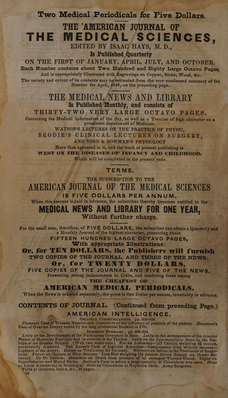 re ee Two Medical Periodicals for — Dollars. THE ‘AMERICAN JOURNAL OF THE MEDICAL, SCIENCES, EDITED BY ISAAC/ HAYS, M. D., Is Published Quarterly ON THE FIRST OF JANUARY, APRIL, JULY, AND OCTOBER. Each Number contains about Two Hundred and Highty Large Octavo Pages, And is appropriately Illustrated with Engravings on Copper, Stone, Wood, &amp;c. The variety and extent of its contents may beestimated from the very condensed summary of the Number for April, 1849, on the preceding page. THE MEDICAL/NEWS AND LIBRARY Is Published Monthly, and consists of THIRTY-TWO VERY LARGE OCTAVO PAGES, Containing the Medical Information of the day, as well as a Treatise of high character on a prominent department of Medicine. WATSON’S LECTURES ON THE PRACTI E OF PHYSIC, BRODIE’S CLINICAL LECTURES ON SURGERY, AND TODD &amp; BOWMAN’S PHYSIOLOGY Have thus appeared i in it, and the work at present publishing i is WEST ON THE DISEASES OF INFANCY AND CHILDHOOD. Which will be completed i in the present year. co Sa TERMS. | THE SUBSCRIPTION TO THE “1S FIVE DOLLARS PER ANNUM. When stladposce is paid in advance, the subscriber thereby becomes entitled to the . _ MEDICAL NEWS AND LIBRARY FOR ONE chet Without further charge. i a gg F For the small sum, sheers! of FIVE DOLLAR LLARS, ie subscriber can n obtain a Quatei ia: ie a Monthly Journal of the highest character, ‘presenting about 3 ee “4 FIFTEEN HUNDRED LARGE OCTAVO PAGES, 0S is gate eG : With appropriate. Tilustrations: eo a HE : Or, for TEN DOLLARS, the Publishers will furnish » a a a a ae eect TWO COPIES OF THE JOURNAL, AND THREE OF THE NEWS; Ome Or, for TWENTY DOLLARS, | a: FIVE COPIES OF THE JOURNAL AND FIVE OF THE NEWS, / Eapeons oi prone inducements to Clubs, and rendering these aene a THE CHEAPEST OF | eas ‘AMERICAN MEDICAL PERIODICALS. d a hee the peat is ordel ; ¢ d separate the price is One Dollar per annum, invariably i in advance. ; CONTENTS OF J OURNAL.. (Continued from preceding Page om AMERICAN INTELLIGENCE. ; { ¢ is! 7 OnIGINAL Communications. pp. 533-536. f if Trismus, Nascentium, illustrative of the inflnence of position. of the patient. ecisciatts \ 2% A cu he ste Clement's Case o Case of Ovarian Probes eured by the long Abdominal Incision in 1701. ivy Domestic Summary. pp. 536-552. Leidy on the. Devcltmaand of the Purkinjean Corpuscle i in Bone. Leidy onthe Arrangement of the Areolar Sheath of Muscular Fasciculi and its relation to the Tendon. Leidy on the Intermaxillary Bone in. the Em- bryo of the Human Subject. “(With two wood-culs.) Eve on Lithotomy—117 Calculi weighing 43 ounces, successfully removed. Van ‘Buren’s Case of Inguinal Aneurism— Compression tried without success— Ligature of the Artery. Holster on Trephining for Epilepsy. Whitmire on Iodine in the Treatment of Snake- bites. Fenner on Cholera in New Orleans. Iron Rod weighing 133 pounds driven through the Head—Re- covery. By Dr. Harlow. Hamilton on Death from pressure of an enlarged. ‘Thyroid Gland. Taylor on Superfetation and Mixed Births. Jackson's Case in which a larg “quantity of Chloroform was used. ees Table of Contents, Index, &amp;c., 20 pages.